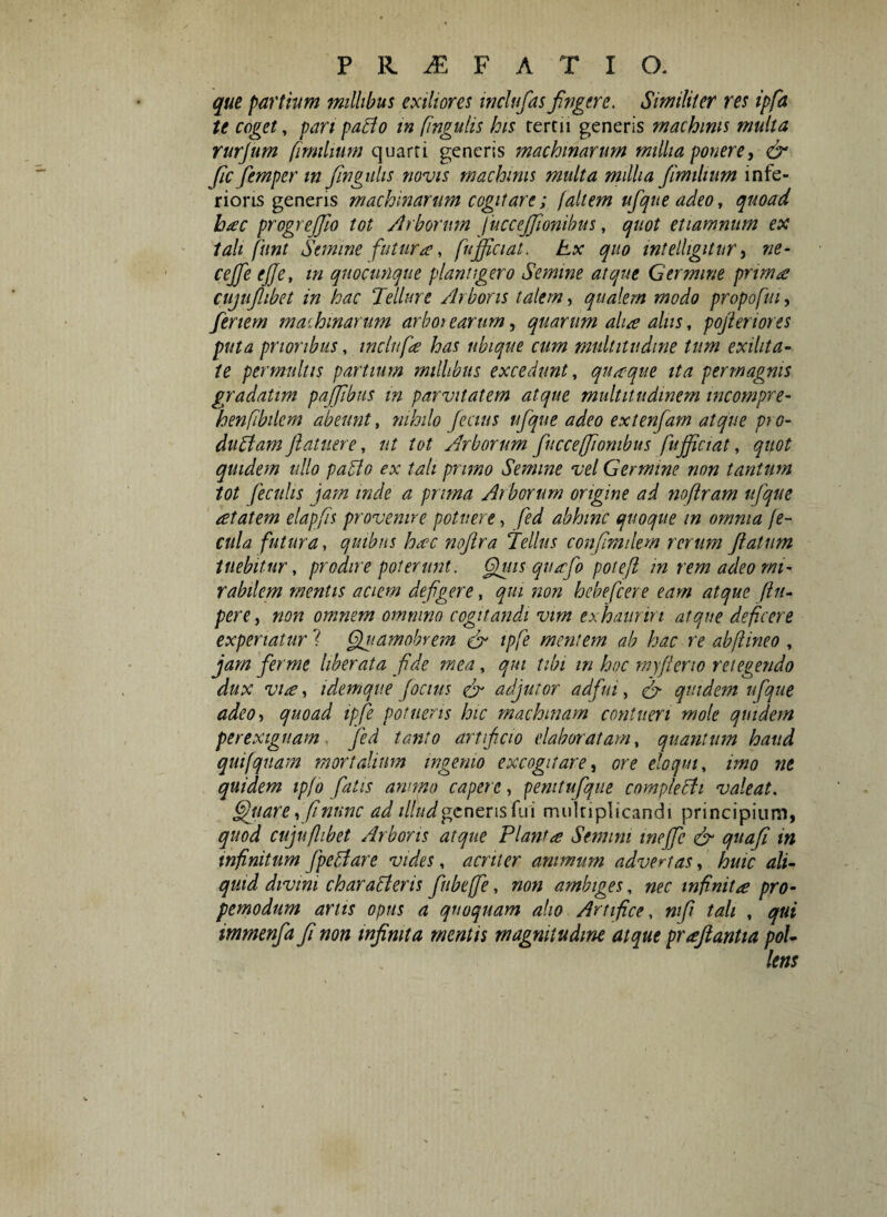 que partium millibus exiliores inclufasfugere. Similiter res ipfa te coget, pari paBo in fingulis his rertu generis machinis multa rurjum fimilium quarti generis machinarum millia ponere, O* fc femper tn fingulis novis machinis multa millia fimilium infe¬ rioris generis machinarum cogitare; (altem ufque adeo, quoad bac progrejfo tot Arborum juccejfionibus, quot etiamnum ex tali fiint Semine futura t fu fici at. Ex quo intelhgitur, ne- cejfe ejje, m quocunque plantigero Semine atque Germine primae cujuflibet in hac Tellure Arboris talem, qualem modo propofui, feriem machinarum arborearum, quarum aha alus, pofienores puta prioribus, indufa has ubique cum multitudine tum exilita¬ te permultis partium millibus excedunt, quaeque ita permagnis gradatim pajjibus in parvitatem atque multitudinem incompre- kenfibilem abeunt, nihilo fecius ufque adeo extenfam atque pt o- duBam Jlatuere, ut tot Arborum fuccefionibus fujficiat, quot quidem ullo paBo ex tali primo Semine vel Germine non tantum tot feculis jam inde a prima Arborum origine ad noftram ufque atatem elapfis provenire potuere, fed abhinc quoque m omnia fe¬ cula futura, quibus hac noflra Tellus confimdem rerum fatum tuebitur, prodire poterunt. Gguis quafio poteft in rem adeo mi¬ rabilem mentis aciem defigere, qui non hebefeere eam atque (lit- pere, non omnem omnino cogitandi vim exhauriri atque deficere experiatur ? Ggiiamobrem & tpfe mentem ab hac re abflineo , jam ferme liberata fide mea, qui tibi tn hoc myferio retegendo dux via, idemque (ocius efi adjutor adfui, & quidem ufque adeo, quoad tpfe potueris hic machinam contueri mole quidem perexiguam fed tanto artificio elaboratam, quantum haud quifquam mortalium ingemo excogitare, ore eloqui, imo ne quidem ipfo fatis ammo capere, pemtufque complecti valeat. §juare,fi nunc ad illud generis fui multiplicandi principium, quod cujuflibet Arboris atque Planta Senum tnejfc & quafi in infinitum fpeBare vides, acriter animum advertas, huic ali¬ quid divini charaBeris fubeffe, non ambiges, nec infinita pro- pemodum artis opus a quoquam alio Artifice, nifi tali , qui immenfa fi non infinita mentis magnitudine atque praftantia pol-
