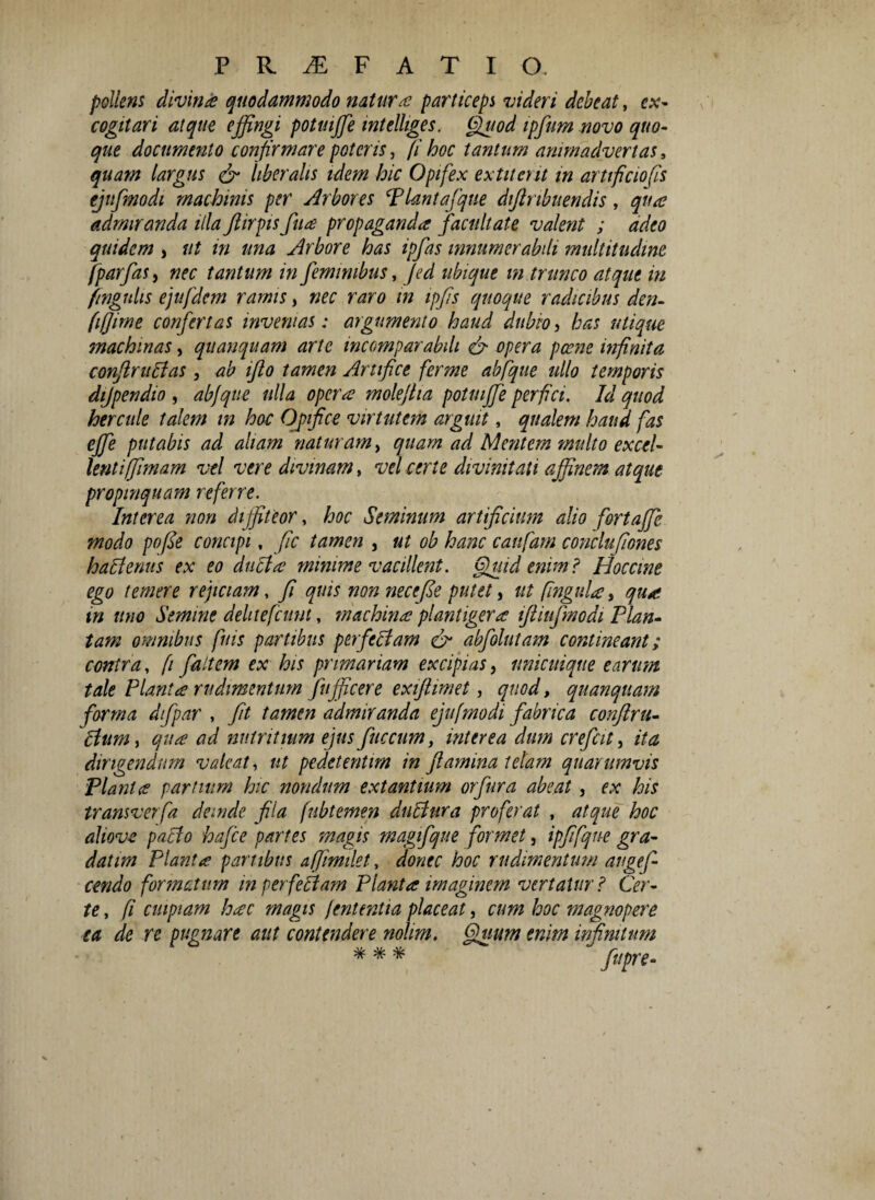 pollens divina quodammodo natura particeps videri debeat, ex¬ cogitari atque effingi potmffie mtelliges. Quod ipfum novo quo¬ que documento confirmare poteris, (i hoc tantum animadvertas s quam largus & liberalis idem hic Opifex extiteut in artificio (is ejufmodi machinis per Arbores Plantafque diftnbuendis, qua admiranda illa ftirpis fua propaganda facultate valent ; adeo quidem , ut in una Arbore has ipfas innumerabili multitudine fparfas, nec tantum in feminibus, Jed ubique m trunco atque in fingulis ejufdcm ramis, nec raro m ipfis quoque radicibus den- fiffirne confertas invenias: argumento haud dubio, has utique machinas, quanquam arte incomparabili & opera pcene infinita conflruBas, ab ifto tamen Artifice ferme abfque ullo temporis dijpendio , abfque ulla opera moleflia potmffie perfici. Id quod hereule talem m hoc Opifice virtutem arguit, qualem haud fas effie putabis ad aliam naturam, quam ad Mentem multo excel¬ lentiffimam vel vere divinam, vel certe divinitati affinem atque propinquam referre. Interea non diffiteor, hoc Seminum artificium alio fortaffie modo pofie concipi, fic tamen , ut ob hanc caufam conclufiones haBenus ex eo duci a minime vacillent. Quid enim i Hoccine ego temere rejiciam, fi quis non necefie putet, ut fingula, qua m uno Semine delitefcunt, machina plantigera ifiiufmodi Plan¬ tam omnibus finis partibus perfectam & abfolutam contineant; contra, [i faltem ex his primariam excipias, unicuique earum tale Planta rudimentum fufficere exiftimet, quod, quanquam forma dfpar , fit tamen admiranda ejufmodi fabrica conftru- clum , qua ad nutritium ejus fuccum, interea dum crefcit, ita dirigendum valeat, ut pedetentim in flamina telam quarumvis Planta partium hic nondum extantium orfura abeat, ex his transverfa deinde fila fubtemen duBura proferat , atque hoc alio ve pacto hafce partes magis magifque formet, ipfifqne gra- datim Planta partibus affimilet, donec hoc rudimentum augtf- cendo formatum in perfeBam Planta imaginem vertatur? Cer¬ te , fi cuipiam hac magis jententia placeat, cum hoc magnopere ea de re pugnare aut contendere nolim. Quum enim infinitum * * * ftipre-