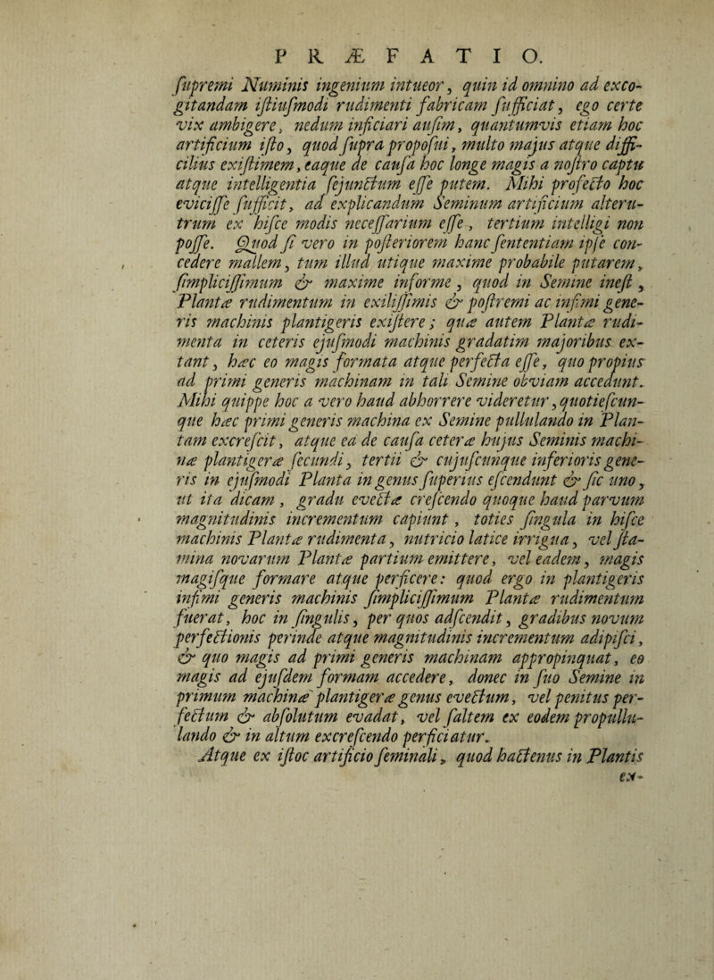 fupremi Numinis ingenium intueor, quin id omnino ad exco¬ gitandam ifiiufmodi rudimenti fabricam fifficiat, ego certe vix ambigere, nedum injiciar i aufim, quantumvis etiam hoc artificium i flo, quod fupra propofui, multo majus atque diffi¬ cilius exi [limem ,eaque de caufa hoc longe magis a nojlro captu atque int elligentia fejunhhm ejfe putem. Mihi profeclo hoc evicijfe fufficit , ad explicandum Seminum artificium alteru¬ trum ex hifce modis neceffarium ejfe , tertium inteiligi non pojfe. Quod fi vero in pojleriorem hanc fententiam ipfie con¬ cedere mallem, tum illud utique maxime probabile putarem fimplicijjimum & maxime informe, quod in Semine inefl, Piant £ rudimentum in exiltjjimis & poftr emi ac infimi gene¬ ris machinis plantigeris exijtere ; qua autem Piant £ rudi¬ menta in ceteris ejufmodi machinis gradatim majoribus ex- tant, hac eo magis formata atque perfehta ejfe, quo propius ad primi generis machinam in tali Semine obviam accedunt. Mihi quippe hoc a vero haud abhorrere videretur, quotiefcun- que h£C primi generis machina ex Semine pullulando in Plan¬ tam excrefcit, atque ea de caufa ceter£ hujus Seminis machi¬ na plantigera fecundi y tertii & cujufcunque inferioris gene¬ ris in ejufmodi Planta in genus fupenus efCendant & fic uno y ut ita dicam, gradu evehi a crefcendo quoque haud parvum magnitudinis incrementum capiunt, toties fingula in hifce machinis Planta rudimenta, nutricio latice irrigua, vel fla¬ mina novarum Planta partium emittere, vel eadem, magis magifque formare atque perficere: quod ergo in plantigeris infimi generis machinis fimplicijjimum Planta rudimentum fuerat, hoc in fingulis, per quos adfcendit, gradibus novum perfehlionis perinde atque magnitudinis incrementum adipifei, & quo magis ad primi generis machinam appropinquat, eo magis ad ejufdem formam accedere, donec in fuo Semine in primum machina plantigera genus evehlum, vel penitus per¬ fectum & abfolutum evadat, vel fialtem ex eodempropullu- lando & in altum ex crefcendo perficiatur.. Atque ex iftoc artificio feminali * quod hahtenus in Plantis