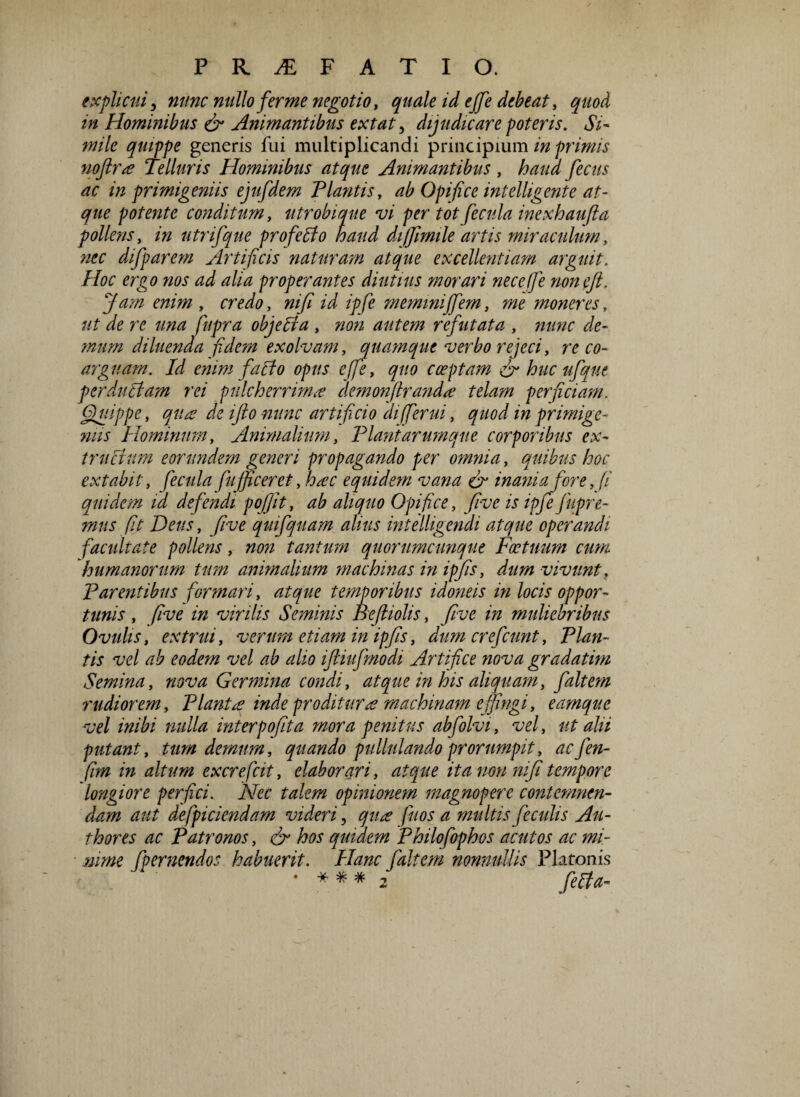 explicui, nunc nullo fer me negotio, quale id ejfe debeat, quod in Hominibus & Animantibus extat, dijudicare poteris. Si¬ mile quippe generis fui multiplicandi principium in primis noftra Telluris Hominibus atque Animantibus, haud fecus ac in primigeniis ejufdem Flantis, ab Opifice intelligente at¬ que potente conditum, utrobimie vi per tot fecula inexhaufta pollens, in utrifque pro fello haud dijjimile artis miraculum, difparem Artificis naturam atque excellentiam arguit. Hoc ergo nos ad alia properantes diutius morari neceffe non eft. Jam enim , credo, niji id ipfe memini ffem, 700 moneres, ut de re una fupra objedia , »0» autem refutata , nunc de¬ mum diluenda fidem exolvam, quamque verbo rejeci, 7*000- arguam. Id enim farto opus effe, quo coeptam & huc ufque perduclam rei pulcherrima demonftranda telam perficiam. Quippe, qua de ifto nunc artificio aifferui, quod in primige¬ nus Hominum, Animalium, Flant arumque corporibus ex- trucium eorundem generi propagando per omnia, quibus hoc extabit, fecula fujficeret, hac equidem vana & inania fore fi quidem id defendi pojjit, ^ aliquo Opifice, five is ipfe fupre- mus fit Dens, five quifquam alius intelligendi atque operandi facultate pollens, non tantum quorumcunque Factuum cum humanorum tum animalium machinas in ip/is, dum vivunt, Farentibus formari, atque temporibus idoneis in locis oppor¬ tunis , five in virilis Seminis Beftiolis, five in muliebribus Ovulis, extrui, verum etiam in ipfis, dumerefeunt. Flan¬ tis vel ab eodem vel ab alio ifiiufmodi Artifice nova gradatim Semina, nova Germina condi, atque in his aliquam, faltem rudiorem. Flante inde proditura machinam e fingi, eamque vel inibi nulla interpofita mora penitus abfolvi, vel, ut alii putant, tum demum, quando pullulando prorumpit, aefen- fim in altum excrefcit, elaborari, atque ita non mfi tempore longiore perfici. Nec talem opinionem magnopere contemnen¬ dam aut defpiciendam videri, qua fuos a multis feculis Ali¬ tiores ac Fatronos, & hos quidem Fhilofophos acutos ac mi¬ nime fpernendos habuerit. Hanc faltem nonnullis Platonis * * * * 2 fella-