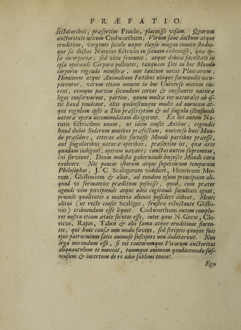 feci at oribus, prafertim Proclo, placuijfe vifam. fluorum auBor itate nixum Cudworthum, Virum farte doBum atque eruditum, vergente feculo nuper elapfo magno conatu ftuaio- que fic dictas Naturas fictrices in [cenam reduxijfe, qua; ip- fa incorporea , fed vita fruentes , atque debita facultate in ipfa operandi Corpora pollentes, tanquam Dei in hoc Mundo corporeo regendo minijtra , non tantum novis Plantarum Hominum atque Animalium Postibus ubique formandis occu¬ parentur , verum etiam omnem in hoc Univerfo motum cie¬ rent, eilmque partim fecundum certas & conflantes naturas leges confervarent, partim, quum multa res naturales ab if- tis haud pendeant, aliis quibufcunqne modis ad normam at¬ que regulam ipfis a Deo prafcriptam & adfingula iftiufmodi natur £ opera accommodatam dirigerent. Ex his autem Na¬ turis fictricibus unam, ut idem cenfet Author, regendis haud dubie Syderum motibus profectam,, univerfo huic Mun¬ do pra'fidere , ceteras aliis fortaffc Mundi partibus pr£ejfe,. aut fingulanbns natur £ operibus, pr£fertim iis, qu£ arte quadam indigent, operam navare; cunei as autem fupremum, cui ferviunt, Deirn molefta gubernandi hujufce Mundi cura exolvere. Nec paucos florum atque fuperiorum temporum Philofophos, J. C. Scaligerum videlicet, Henricum Mo¬ rum, Gliiionium & alios, ad eundem ufumprincipium ali¬ quod vi formatrice pr£ditum pofuijfe, quod, cum pr£ter agendi vim percipiendi atque adeo cogitandi facultate egeat, proinde qualitates a materia alienas poffidere debeat, Alenti alicui ( ut recte cenfet S caliger , fruftra r eluci ante Gliflo- nio) tribuendum effe liquet. Cudworthum autem complu¬ res noflra etiam £tate fecutos ejfe, inter quos N. Grew, Cle¬ ricus, Rajus, Tabor cr alii fama atque eruditione floren¬ tes , qui huic cauf£ non modo favere, fed feriptis quoque fuis ejus patrocinium fatis animofe fufcipere non dubitarunt. Non ergo mirandum ejfe , fi tot tantorumque Virorum auctoritas aliquantulum te moveat, tuumque animum quodammodo fuf- oenfum & incertum de re adeo fublimi teneat. Eg&