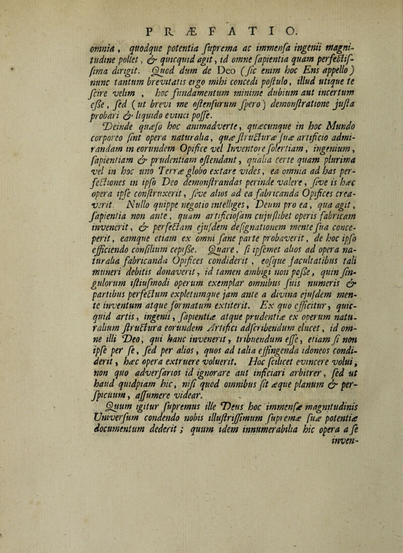omnia , quodque potentia fuprema ac immenfia ingenii magni¬ tudine pollet, & quicquid agit, id omne fapientia quam perfetfif- fma dirigit. Quod dum de Deo (fic enim hoc Ens appello) nunc tantum brevitatis ergo mihi concedi pofiulo, illud utique te fcire velim , hoc fundamentum minime dubium aut incertum cfie, fed (ut brevi me ojienfurum fpero) demonjlratione jujla probari & liquido evinci pojfe. iDeinde qnafio hoc animadverte, quacunque in hoc Mundo corporeo (int opera naturalia, qua JlnicUiraJna artificio admi¬ randam in eorundem Opifice vel Inventorefiolertiam, ingenium, fapientiam & prudentiam ojlendant, qualia certe quam plurima vel in hoc uno Terra globo extare vides, ea omnia ad has per- fethones in ipfio Deo demonflrandas perinde valere, fiive is hac opera ipfie conflrnxent, fiive alios ad ea fabricanda Opifices crea¬ verit. Nullo quippe negotio intelhges, Deum pro ea, qua agit, fapientia non ante, quam artficiofiam cujuflibet operis fabricam invenerit, & per felit am ejufdem defignationem mente fina conce¬ perit , eamque etiam ex omni fiane parte probaverit, de hoc ipfio efficiendo confilium cepifie. Quare, fi ipfiemet alios ad opera na¬ turalia fabricanda Opifices condiderit , eofique facultatibus tali muneri debitis donaverit, id tamen ambigi non pofie, quinfin- gtilorum ifiiufmodi operum exemplar omnibus finis numeris & partibus perfieitum expletum que jam ante a divina ejufdem men¬ te inventum atque formatum extiterit. Ex quo efficitur, quic¬ quid artis, ingemi, fapientia atque prudentia ex operum natu- ralium flruitura eorundem Artifici adfcnbendum elucet, id om¬ ne illi Deo, qui hanc invenerit, tribuendum ejfie, etiam fi non ipfe per fe, fed per alios, quos ad talia effingenda idoneos condi¬ derit , hac opera extruere voluerit. Hoc fcilicet evincere volui, non quo adverfarios id ignorare aut inficiar i arbitrer, fed ut haud quidpiam hic, ni fi quod omnibus (it a que planum & per- fpicuum, ajfiumere videar. Quum igitur fiupremus ille Dens hoc immenfa magnitudinis Univerfum condendo nobis illuftrififimim fuprema fua potentia documentum dederit; quum idem innumerabilia hic opera a fe inven-