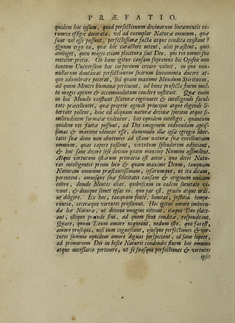 quidem hoc ipfum, quod perfectionum divinarum lineamentis ea- rumve effigie decorata, vel ad exemplar Natura omnium, qua funt vel ejfe 'poffunt, perfeChJJima faCta atque condita exiftant ? Quum ergo ea, qua hoc carabi er e nitent, alus praftent, quis ambiget, quin magis etiam placitura fint Deo, qui res omnes fu o metitur pretio. ()b hanc igitur caufam fupremus hic Opifex non tantum Univerfttm hoc corporeum creare voluit , m quo non¬ nullarum duntaxal perfectionum [narum lineamenta ducere at¬ que adumbrare poterat, fied quam maxime Mundum Spirituum, ad quem Mentes humana pertinent, ad hunc profieCto finem mul¬ to magis aptum & accommodatum condere inftitmt. Qua enim in hoc Mundo exifhint Natura cogitantes & intelhgendi facul¬ tate practllentes, qua proprio agendi principio atque eligendi li¬ bertate pollent, hinc ad aliquam natura divina fpeciem atque [i- militudinem formata videntur, has equidem intelhgis, quantum quidem res finita poffunt, ad Dei imaginem induendam aptif- fimas & maxime idoneas effe, dummodo illa ipfa egregio liber¬ tatis fu a dono non abiit entes ad iflam natura fu a excellentiam omnium, quas capere pofdunt, virtutum fplendorem adjiciant, & hoc fiane decore fefe divmo quam maxime Numini affimilent. Atqui virtutum iftarum primaria efi amori quo decet Natu¬ ras wtelligentes primo loco & quam maxime Deum i tanquam Naturam omnium prajlantiffimam, ipfarmnque, ut ita dicam, parentem , ommfque fiua felicitatis caufam & originem unicam colere , deinde Mentes alias, quibuficum in eadem focietate vi¬ vunt, & denique femet ipfas eo, quo par eji, gradu atque ordi¬ ne diligere. Ex hoc, tanquam fonte, bonitas, jufhtia tempe¬ rantia, celeraque virtutes profluunt. Hoc igitur amore imbuen¬ da ha Natura, ut divina imagine niteant, itaque E)eo place¬ ant , i fi i que prmde fini, ad quem funt condita, refipondeant. Quare, quum Deum amare nequeant, nedum iflo, quofaseft3 amore profequi, ni fi eum cognofcant, ejufque perfettiones & vir¬ tutes fummo equidem amore dignas perfpiciant, id fane liquet, ad primarium Dei in hifce Naturis condendis finem hoc omnino