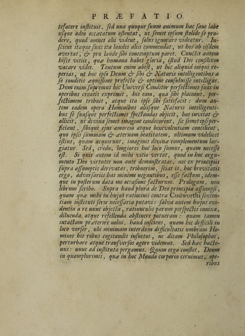 tefacere inftituit, fed una quoque fuum animum hac fane labe ufque adeo occacatum oftentat , ut femet ipfum fiolide fe pro¬ dere, quod omnes alii vident, f olus ignorare videatur. In¬ frieris itaque fuas ita laudes aliis commendat, ut hos ab iifdem avertat , & pro laude fibi contemptum paret. Cunilis autem hifce vitiis, qua humana habet gloria, ifiud Dei confilmm vacare vides. Tantum enim abefi, ut hic aliquid iniqui re- perias, ut hoc ipfo Deum & fibi & Naturis intelligentibus a fe conditis aquijjime profelfo & optime confuluiffe intelligas. Dum enim fuptremus hic Univerfi Conditor p er f e Iliones fuas in operibus creatis exprimit, his eam, qua fibi placeant, per- pellionem tribuit, atque ita ipfe fibi fatisfacit: dum au¬ tem eadem opera Hominibus aliifque Naturis intelligenti¬ bus fe fuafque perfelliones fpelfandas objicit, hos invitat & allicit, ut divina femet imagine condecorent, fic femet ipfiper¬ ficiant , fibique ejus amorem atque benevolentiam concilient, quo ipfis fummam & aeternam beatitatem, ultimum videlicet ifiius, quam acquirunt, imaginis divina complementum lar¬ giatur. Sed, credo, longiores hoc loco fumus, quam necejfe efi. Si quis autem id mihi vitio vertat, quod in hoc argu¬ mento Deo virtutes non ante demonflratas, nec ex principiis fupra affiumptis derivatas, tribuerim, friat is, hoc brevitatis ergo, adv er fanis has minime negantibus, effe f a Ilum, idem- que in pofierum data me occafione f alturum. Prologum, non librum fcribo. Supra haud plura de Deo principia afurnpfi, quam qua mihi in hujus ratiocinii contra Cudworthi fenten¬ ti am infiituti ferie necejfaria putavi: falva autem hujus evi¬ dentia a re nunc objella, ratiunculis parum perfpeUis innixa, diluenda atque refellenda abftinere potueram : quam tamen intaltam praeterire nolui, haud mfciens, quam hic difficili in loco verfer, ubi minimam interdum difficultatis umbram Ho¬ mines his rebus cogitandis infuetos , ne dicam Philofophos, perturbare atque tranfuerfos agere videmus. Sed htec halie- nus: nunc ad inflit ut a pergamus. Quum ergo confiet, Deum in quamplurimis, qua in hoc Mundo corporeo cernimus, ope¬ ribus