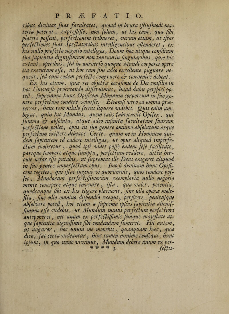 ribus divinas fuas facultates, quoad in bruta iftiufmodi ma¬ teria poterat, exprejfiffe, non folum, ut his eam, qua /ibi placere pojfent, per ferit lonem tribueret, verum etiam, ut ifias perferitlones fuas Spectatoribus intelligentibus o(tenderet ; ex his nullo proferito negotio intelliges, Deum hoc utique confilium fu a fapientia digni/Jimum no?i tantum infngularibus, qua hic extant, operibus, /W m univerfo quoque Mundi corporei opere ita executum efe, ut hoc cum fine adeo excellente pugnare ne¬ queat, fed cum eodem per ferit e congruere & convenire debeat. Ex his etiam, qua rei objecta occafione de Dei confilio in hoc Univerfo procreando di/eruimus, haud dubie perfpici po¬ te/, fupremum hunc Opificem Mundum corporeum in fu o ge¬ nere perferitum condere volui fe. Etiam/i vero ea omnia pra- tereas, hanc rem nihilo ferius liquere videbis. Quis enim am¬ bigat, quin hic Mundus, quem talis fabricavit Opifex, qui fumma & abfoluta, atque adeo infinita facultatum fuarum perfectione pollet, opus in fuo genere omnino abfolutum atque perferitum exijlere debeat ? Certe, quum ne in Hominem qui¬ dem fapientem id cadere intelligas, ut opus aliquod imperfe¬ ctum moliretur , quod ipfe videt poffe eadem /efe facilitate s parique tempore atque fumptu, perferitum reddere, diritu her- cule nefas ejfe putabis, ut fupremus ille Deus exigeret aliquod in fuo genere imperfectum opus. Imo fi divinum hunc Opifi¬ cem cogites, qui iftac ingenii vi quorumvis, quos condere pof- fet, Mundorum perferitifiimorum exemplaria nullo negotio mente concipere atque invenire , ifta , qua valet, potentia, quodcunque fibi ex his eligere placuerit, fine ulla operae mole- ftia, fine ullo omnino difpendio ex equi 3 perficere, penitufque abfolvere potefi, hoc etiam a fuprema ipfius fapientia alienif- fimum efe videbis, ut Mundum minus perferitumperferitiori anteponeret, nec unum ex perferitifiimis fuaque majefiate at¬ que fapientia dignijfimis fibi condendum fumer et. Hic autem, ut auguror , hoc unum me monebis, quanquam haec 3 qua dico, fat certa videantur, hinc tamen minime confequi, hunc ipfum 3 in quo nunc vivimus, Mmidum debere unum ex per-