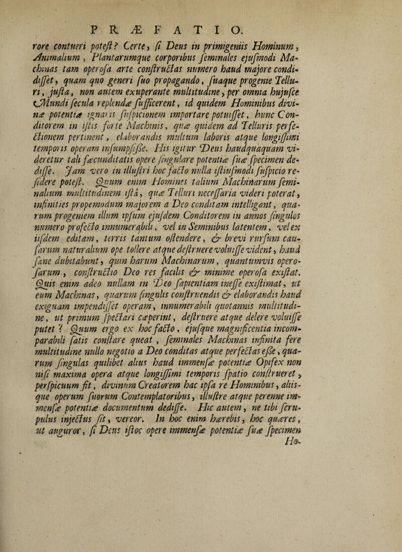 rore contueri pote/i? Certe i fi Deus in primigeniis Hominum i .Animalium , Plantarumque corporibus Jemmalcs ejufmodt Ma¬ chinas tam operofa arte conftruttas numero haud majore condi* diffet, quam quo generi fuo propagando, fuaque progenie Tellu¬ ri , jufla, non autem exuperante multitudine a per omnia hujnfce eJMundi fecula replenda fujficerent, id quidem Hominibus divi¬ na potentia ignans fufpicionem importare potuiffet, hunc Con¬ ditorem in ijtis fur te Machinis, qua quidem ad Telluris perfe¬ ctionem pertinent, elaborandis multum laboris atque longi fimi temporis operam wfumpffe. His igitur Heus haudquaquam vi¬ deretur tali facunditatis opere pugillare potentia fua fpecimen de¬ di (fe. Jam vero in illujiri hoc faffo nulla ifliujmoai fufpicio re- fidere potefl. pinum enim homines talium Machinarum femi¬ nalium multitudinem iftd, qua Telluri necejfaria videri poterat, wpnities propemodum majorem a Deo conditam intelhgant, qua¬ rum progeniem illum ipfum ejujdem Conditorem in annos fngnlos numero profecto innumerabili, vel m Seminibus latentem, vel ex iifdem editam, terris tantum oflendere> & brevi rnrfnm cau- farurn naturalium ope tollere atque dejtritere volui(fe vident > haud fane dubitabunt, quin harum Machinarum, quantumvis opero- farum , confractio Deo res facilis & mmime operofa exiflat. Ditis enim adeo nullam m T)eo fapientiam wejfe exiflimat, ut eum Machinas i quarum fingulis conflruendis & elaborandis haud exiguam impendijfet operam, innumerabili quotannis multitudi¬ ne , ut primum fpeCtari ceperint, defruere atque delere vohuffe putet ? puiim ergo ex hoc faCto, ejufque magnificentia incom¬ parabili fatis conflare queat , femmales Machinas infiynta fere multitudine nullo negotio a Deo conditas atque perfectas efe, qua¬ rum fngulas quilibet alius haud immenfa potentia Opifex non mp maxima opera atque longifiirni temporis fpatio conflrueret 5 perfpicuum fit, divinum Creatorem hac ipfa re Hominibus, ahis- que operum fuorum Contemplatoribus, illu(Ire atque perenne im- menfa potentia documentum dediffe. Hic autem, ne tibiferu- pulus injectus fit, vereor. In hoc enim harebis, hoc qnares, ut auguror, fi Dais iftoc opere immenfa potentia fua fpecimen