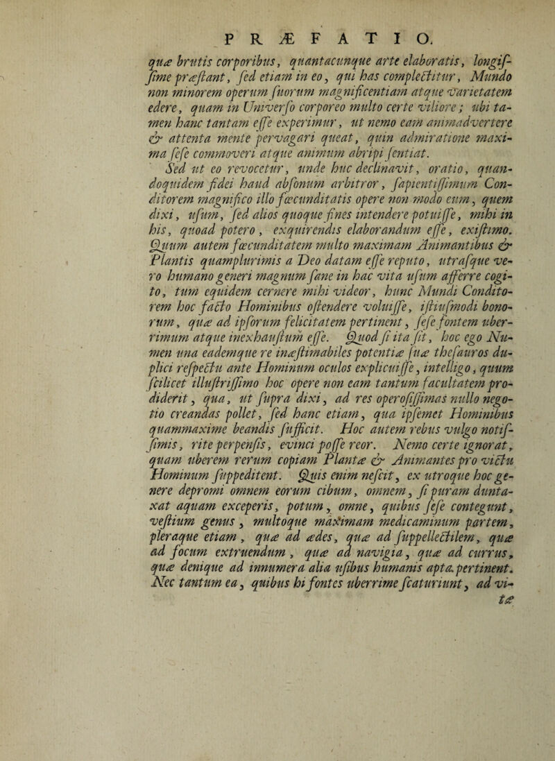 qua brutis corporibus, quantacunque arte elaboratis, longif- fime praejiant, fed etiam in eo, qui has complectitur, Mundo non minorem operum fuorum magnificentiam atque varietatem edere, quam in Univerfo corporeo multo certe viliore; ubi ta¬ men hanc tantam effie experimur, ut nemo eam animadvertere & attenta mente 'pervagari queat, quin admiratione maxi¬ ma fefe commoveri atque animum abripi f enti at. Sed ut eo revocetur, unde huc declinavit, oratio, quan¬ doquidem fidei haud abfonum arbitror, fapientiffimum Con¬ ditorem magnifico illo facunditatis opere non modo eum, quem dixi, nfium, fed alios quoque fines intendere potui(fe, mihi in his, quoad potero , exquirendis elaborandum e fi e, exiftimo. Quum autem fcecmditatem multo maximam Animantibus & Flantis quamplurimis a Deo datam effie reputo, utrafique ve¬ ro humano generi magnum fane in hac vita ufum afferre cogi¬ to, tum equidem cernere mihi videor, hunc Mundi Condito¬ rem hoc facto Hominibus o[tendere voluijfe, ifiiufimodi bono¬ rum , qua ad ipforum felicitatem pertinent, fefe fontem uber¬ rimum atque inexhdufium effie. Quod f it a fit, hoc ego Nu¬ men una eadem que re inafiimabiles potentia fua thefauros du¬ plici refpebtu ante Hominum oculos explicui (fie, intelhgo, quum fcilicet illuftnjjimo hoc opere non eam tantum facultatem pro¬ diderit , qua, ut fiupra dixi, ad res operofi/fimas nullo nego¬ tio creandas pollet, fed hanc etiam, qua ipfemet Hominibus quammaxime beandis fujficit. Hoc autem rebus vulgo notif- fifimis, rite perpenfis, evinci poffie reor. Nemo certe ignorat, quam uberem rerum copiam Flant a & Animantes pro victu Hominum fuppeditent. Quis enim nefeit, ex utroque hoc ge¬ nere depromi omnem eorum cibum, omnem, fi puram dunta- xat aquam exceperis, potum y omne, quibus fefe contegunt, vefiium genus 3 multoque maximam medicaminum partem, pleraque etiam , qua ad ades, qua ad fiuppellectilem, qua ad focum extruendum , qua ad navigia, qua ad currus, qua denique ad innumera alia ufibus humanis apta, pertinent. Nec tantum ea ^ quibus hi fontes uberrime fcatimiwt > ad vi¬ ta
