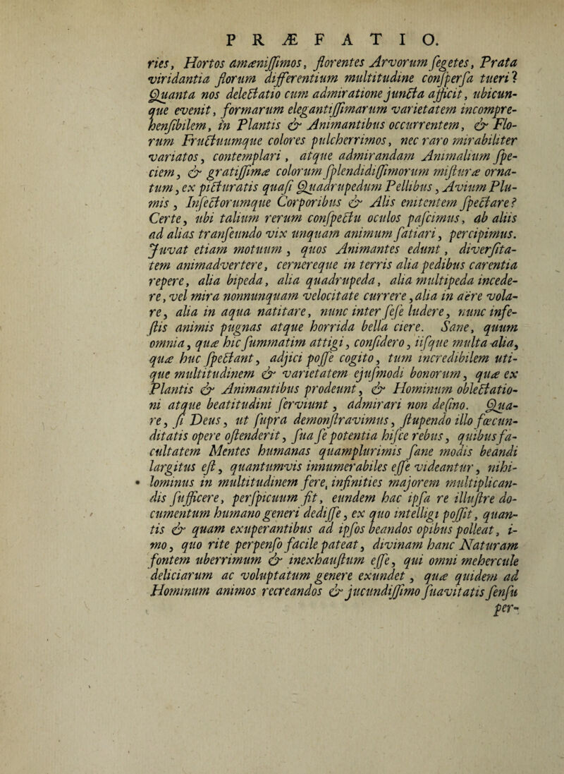nes, Hortos amani/fmos, florentes Arvorum[egetes, Prata viridantia florum differentium multitudine conjperfa tueri? Quanta nos dele datio cum admiratione juncta afficit, ubicun¬ que evenit, formarum elegantiflimarum varietatem incompre- henflbilem, in Plantis & Animantibus occurrentem, & Flo¬ rum Fruduumque colores pulcherrimos, nec raro mirabiliter variatos, contemplari , atque admirandam Animalium /pe¬ dem, & gratiffima colorum fplendidi (fimorum miftura orna¬ tum , ex piAuratis quafl Quadrupedum Pellibus, Avium Plu¬ mis , Infectorumque Corporibus & Alis enitentem fpectare i Certe, ubi talium rerum confpedu oculos pafcimus, ab aliis ad alias tranfeundo vix unquam animum fatiari, percipimus. Juvat etiam motuum, quos Animantes edunt, diverfita- tem animadvertere, cernereque in terris aha pedibus carentia repere, alia bipeda, alia quadrupeda, alia multipeda incede¬ re, vel mira nonnunquam velocitate currere, aha m aere vola¬ re, alia in aqua natitare, nunc inter fe/e ludere, nunc infe- ftis animis pugnas atque horrida bella ciere. Sane, quum omnia, qua hicfummatim attigi, confidero, iifque multa alia, qua huc /pedant, adjici po/fe cogito, tum incredibilem uti¬ que multitudinem & varietatem ejufmodi bonorum, qua ex Plantis & Animantibus prodeunt, & Hominum obledatio- ni atque beat itu dini ferviunt, admirari non defno. Qua¬ re , (i Deus, ut fupra demonftravimus, ftupendo illo facun¬ ditatis opere oftenderit, fua fe potentia hifce rebus, quibus fa¬ cultatem Mentes humanas quamglurimis fane modis beandi largitus eft, quantumvis innumerabiles effe videantur, mhi- • lominus in multitudinem feret infinities majorem multiplican¬ dis fu/ficerey perfpicuum fit> eundem hac ipfa re illuftre do¬ cumentum humano generi dediffe, ex quo intelligi poffit, quan¬ tis & quam exuperantibus ad ipfos beandos opibus polleat, i- mo, quo rite perpenfo facile pateat, divinam hanc Naturam fontem uberrimum & inexhauftum effe, qui omni mehercule deliciarum ac voluptatum genere exundet, qua quidem ad Hominum animos recreandos & jucitndijfmo /navitatisfenfu per~