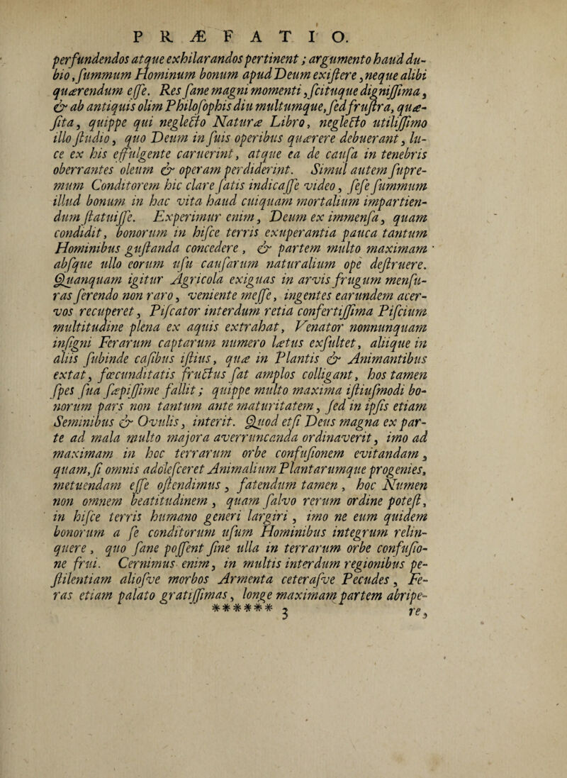 perfundendos atque exhilarandos pertinent; argumento haud du¬ bio ,fummum Hominum bonum apudDeum exiftere,neque alibi quterendum effe. Res fane magni momenti ,fcituque dig niffima 3 & ab antiquis olim Philofophisdiu multumquefledfruftra, qu<e- fit a, quippe qui neglego Natur te Libro, negleCto utilifflmo illo fludio, quo Deum in fuis operibus qiitcrere debuerant, lu¬ ce ex his e fulgente c aruerint, atque ea de caufa in tenebris oberrantes oleum & operam perdiderint. Simul autem fupre- mum Conditorem hic clare fatis indica[fe video, fefe fummum illud bonum in hac vita haud cuiquam mortalium impartien- dum (latuijfe. Experimur enim, Deum ex immenfa, quam condidit, bonorum in hifce terris exuperantia pauca tantum Hominibus guftanda concedere , & partem multo maximam abfque ullo eorum ufu caufarum naturalium ope defruere. Gjuanquam igitur Agricola exiguas in arvis frugum menfu- ras ferendo non raro, veniente me(]e, ingentes earundem acer¬ vos recuperet, Pifcator interdum retia confertiffima Pifcium multitudine plena ex aquis extrahat, Venator nonnunquam inflgni Ferarum captarum numero latus exfultet, aliique in aliis fubinde cafibus iflius, qua in Plantis & Animantibus extat, foecunditatis fructus fat amplos colligant, hos tamen fpes fua fepijflme fallit; quippe multo maxima iftiufmodi bo¬ norum pars non tantum ante maturitatem, fed in ipfls etiam Seminibus cr Ovulis, interit. Quod et fi Deus magna ex par¬ te ad mala multo majora averruncanda ordinaverit, imo ad maximam in hcc terrarum orbe confuflonem evitandam 3 quam, fi omnis adolefcer et Animalium Piant arumque progenies, metuendam effe o [tendimus , fatendum tamen , hoc Numen non omnem beatitudmem , quam falvo rerum ordine potefl, in hifce terris humano generi largiri, imo ne eum quidem bonorum a fe conditorum ufum Hominibus integrum relin¬ quere , quo fane poffent fine ulla in terrarum orbe confuflo- ne frui. Cernimus enim, in multis interdum regionibus pe- flilentiam aliofue morbos Armenta ceteraflue Pecudes, Fe¬ ras etiam palato gratijflmas, longe maximam partem abripe- ****** 3 re