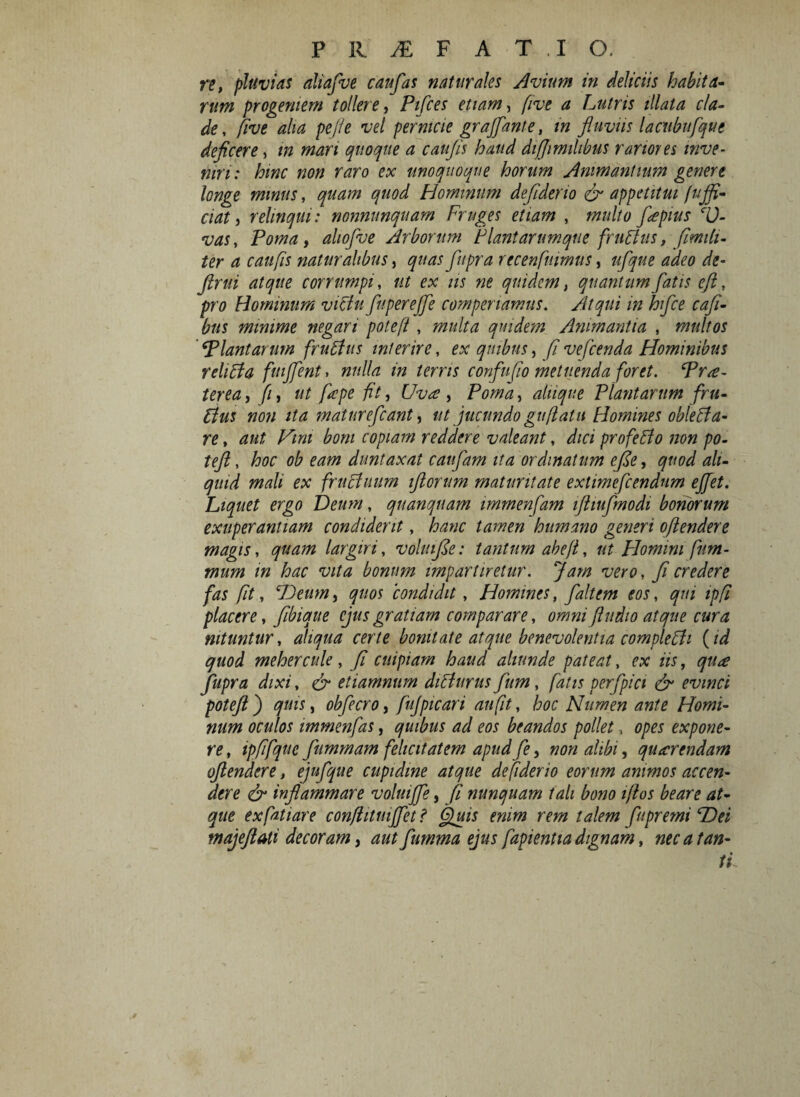 re, pluvias aliafue cattfas naturales Avium in deliciis habita¬ rum progeniem tollere, Pifces etiam, five a Lutris illata cla¬ de, five aha pe/ie vel pernicie grajfante, in fluviis lactibufque deficere, in mari quoque a caufis haud difjimihbus rariores inve¬ niri: hinc non raro ex unoquoque horum Animantium genere longe minus, quam quod Hominum defiderio & appetitui fujfi- ciat j relinqui: nonnunquam Fruges etiam , multo fiepius c0- vas, Poma, aliofve Arborum Plantarumque frubtus, fimiti- ter a caufis naturalibus, quas fiupra recenfuimus, ufique adeo de- flrui atque corrumpi, ut ex iis ne quidem, quantum fatis eft, pro Hominum victu fuperejje compenamus. Atqui in hfice cafi- bus minime negari poteft , multa quidem Animantia , multos iPlantarum frubtus interire, ex quibus, fi vefcenda Hominibus rehbta fmjfent. nulla in terris confufio metuenda foret. Prae¬ terea , f, ut fepe fit, Uva, Poma, aliique Plantarum fru¬ btus non ita maturefcant, ut jucundo gu/iatu Homines oblebta- re, aut Vini boni copiam reddere valeant, dici profebto non po- tejl, hoc ob eam duntaxat canfiam ita ordinatum efie, quod ali¬ quid mali ex fructuum ifiorum maturitate extimefcendnm ejjet. Liquet ergo Deum, qnanquam immenfam ifliufimodi bonorum exuperantiam condiderit, hanc tamen humano generi ofiendere magis, quam largiri, voluifie: tantum abe/t, ut Homini fum- mum in hac vita bonum impartiretur. Jam vero, fi credere fas fit, 'Deum, quos condidit, Homines, faltem eos, qui ipfi placere, fibique ejus gratiam comparare, omni fiudio atque cura nituntur, aliqua certe bonitate atque benevolentia comple bti (id quod mehercule, fi cuipiam haud aliunde pateat, ex iis, qu<e Jfupra dixi, & etiamnum dibturus fium, fatis perfpici & evinci poteft ) quis, obfecro, fujpicari au fit, hoc Numen ante Homi¬ num oculos immenfas, quibus ad eos beandos pollet, opes expone¬ re , ipffquc fiummam felicitatem apud fie, non alibi, querendam ofiendere, ejufique cupidine atque defiderio eorum animos accen¬ dere & inflammare voluifife, fi nunquam tali bono iflos beare at¬ que exfatiare con/litmjjet ? fluis enim rem talem fu premi Hei majeftali decoram, aut fiumma ejus fapientia dignam, nec a tan¬ ti
