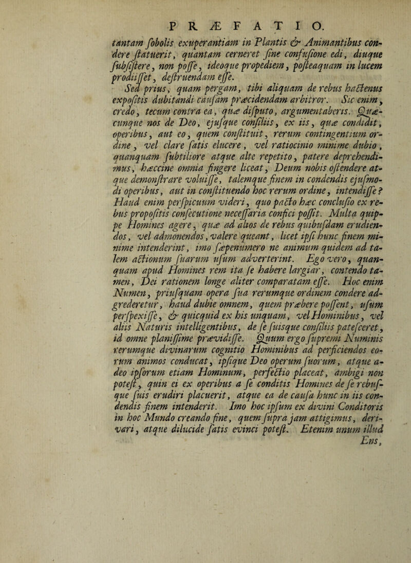 tantam fobolis exuberantiam in Plantis & Animantibus con¬ dere ftatuerit, quantam cerneret fine confiufione edi, diuque fiubfijtere, non pofie, ideoque propediem , po/leaquam m lucem prodit fiet, deftr nendam efie. Sed prius, quam pergam, tibi aliquam de rebus ha Plenus expofitis dubitandi caufiam praecidendam arbitror. Sic enim , credo, tecum contra ea, qua difiputo, argumentaberis. Qua¬ cunque nos de Deo, ejujque confidas, ex iis, qua condidit, operibus, aut eo, quem conjlituit, rerum contingentium or¬ dine , vel clare fatis elucere , vel ratiocinio minime dubio, quanquam fiubtihore atque alte repetito, patere deprehendi¬ mus , haccine omnia fingere liceat, Deum nobis ofiendere at¬ que demonftrare volui fie, talem que finem in condendis ejufmo- di operibus, aut in conftituendo hoc rerum ordine, intendi fie* Haud enim perfipicuum videri, quo papto hac conclufio ex re¬ bus propofitis confiecutione necefiaria confici pojfit. Multa quip¬ pe Homines agere, qua ad alios de rebus qmbufidam erudien¬ dos , vel admonendos, valere queant, licet ipfi hunc finem mi¬ nime intenderint, imo fiapenumero ne animum quidem ad ta¬ lem aBionum fiuarum ufium adverterint. Ego vero, quan¬ quam apud Homines rem ita [e habere largiar, contendo ta¬ men , Dei rationem longe aliter comparatam e fie. Hoc enim Numen, priufiquam opera fiua rerumque ordinem condere ad- grederetur, haud dubie omnem, quem prabere pofient, ufium perfipexifie, & quicquid ex his unquam, vel Hominibus, vel aliis Naturis intelligentibus, de fe fiuisque confiliis patefieret, id omne planifime providi fie. Quum ergo fiupremi Numinis rerumque divinarum cognitio Hominibus ad perficiendos eo¬ rum animos conducat, ipfique Deo operumfiuorum, atque a- deo ipfiorum etiam Hominum, perfeffio placeat, ambigi non poteft, quin ei ex operibus a fie conditis Homines de fie rebufi- que fiuis erudiri placuerit, atque ea de caufia hunc in iis con¬ dendis finem intenderit. Imo hoc ipfium ex divini Conditoris in hoc Mundo creando fine, quem fiupr a jam attigimus, deri¬ vari , atque dilucide fiatis evinci potefi. Etenim unum illud Ens,