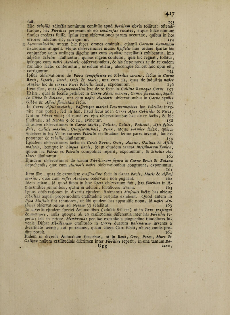 4*7 fuit. 153 Hic Scholiis adjetftis nominum confufio apud Borellum obvia tollitur: oftendi- turque, has Fibrillas perperam ab eo tendino/as vocatas, atque hifcc nimium fimiles creditas fuifle. Ipiius item obfervationes parum accuratae, quibus in hos errores indutus eft, corriguntur. 154 3 Leeuivenhoekius autem hic fuper omnes eminuit, etiamfi Carnem humanam neutiquam attigerit. Hujus obiervationes multis Epiftolis line ordine fparlae hic conjundtae ac in ordinem digcrtae una cum Iconibus neceflariis exhibentur, imo adje&is Scholiis illuffrantur, quibus ingens confufio, quae hic regnat, tollitur, ipiaeque cum noftri Authoris obfervationibus, & his faepe novis ac de re eadem confulto fatftis conferuntur, interdum etiam, ubicunque fcilicet hoc opus eft* corriguntur. ' 154 Ipftus obfervationes de Fibra compofitione ex Fibrillis carneis, fatftee in Came Bovis, Leporis, Porci, Ovis & Muris, una cum iis, quas de induftria nofter Author hic de carneis Porci Fibrillis fecit, exponuntur. 156 Item illae, quas Leeuivenhoekius hac de re fecit in Gallina Ramcque Carne. 157 Et hae , quas fe fecifle perhibet in Carne Aftaci marini, Cancri fluviatilis, Squil¬ la Gibba & Balana, una cum nojlri Authoris obfervationibus in Carne Squilla , Gibba & Ajlaci fluviatilis fadtis. 157 In Carne Aflelli majoris, Pajferisque marini Leeuivenhoekius has Fibrillas inve¬ nire non potuit, fed in hac, haud fecus ac in Came Apua Cobitidis &c Perca, tantum Fibras vidit; id quod ex ejus obfervationibus hac de re fadtis, & hic illuftratis, ad Notam 9 & 10, evincitur. 158 Ejusdem obfervationes in Carne Mufca, Pulicis, Culicis , Pediculi, Apis fylve- firis, Culicis maximi, Chryfiocanthari, Perla, atque Formica fadae, quibus videlicet in his Villos carneos Fibrillis craflitudine ferme pares invenit, hic ex¬ ponuntur & Scholiis illuftrantur. Ejusdem obfervationes fadtac in Corde Bovis, Ovis, Anatis, Gallina & Afelli majoris, itemque in Lingua Bovis, & in ejusdem carnea lnteflinorum Tunica, quibus hic Fibras ex Fibrillis compofitas reperit, exponuntur, &: Scholiis Au¬ thoris illuftrantur. 160 Ejusdem obfervationes de harum Fibrillarum figura in Carne Bovis & Balana deprehenfa, quae cum Authoris noftri obfervationibus congruunt, exponuntur. 161 Item illae, quas de earundem craflitudine fecit in Came Bovis, Muris & Aftaci marini, quae cum noftri Authoris obfervatis non pugnant. 162, Idem etiam, id quod fupra in hoc Opere obfervatum fuit, has Fibrillas jn Af nimantibus junioribus, quam in adultis, fubtiliores invenit. 163 1 piius obfervationes in diverfis ejusdem Animantis Mufculis fadbe has ubique Fibrillas requali propemodum craflitudine praeditas exhibent. Quod autem in Pjoa Mufculo fint tenuiores, ut ftbi quidem has apparuifle notat, id noftri Au¬ thoris obfervationibus ad Notam 33 refellitur. 163 In diverfis ejusdem fpeciei Animantibus (adultis fcilicet) ut in Bove prapingui & macriore , nulla quoque ab eo craflitudinis differentia inter has Fibrillas re¬ perta; fed in priore Membranas per has expanfas a pinguedine tumidiores in¬ venit. Difpar Fibrillarum craflitudo in Carne duarum Balanarum inventa a diverfftate aetatis, aut putredinis, quam altera Caro fubiit, aliisve caufis pro¬ dire potuit. ' 1(54 Itidem in diverfis Animalium fpeciebus, ut in Bove, Ove, Porco, Mure Sc Gallina nullum craflitudinis diferimen inter Fibrillas reperit; in una tantum Ba- Ggg Una,