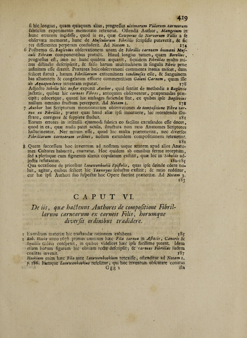 fi hic longius, quam quisquam alius, progreffus ultimorum Viliorum carneorum fabricam experimento memorato retexerat. Oftendit Author, Mangetum in hunc errorem ingidrfTe, quod is ea, quae Cowperus de Nervorum Villis a fe obfervata memorat, hunc de Mufculorum Fibrillis fcripfiile putaverit, & fic res differentes perperam confuderit. Ad Notam z. 174 6' Poftremo G. Baglivius obfervationem unam de fibrillis carneam humani Mu/- culi Fibram componentibus protulit. Haud longius tamen, quam Borellus, progreflus eft, imo ne hunc quidem aequavit, fiquidem Fibrillas multo mi¬ nus diftinde defcripferit, & falfo harum multitudinem in fmgulis Fibris pene infinitam elfe dixerit. Praeterea huicobfervationi commenta inania mifcet, dum fcilicet ftatuit , harum Fibrillarum extremitates tendinofas elfe, & Sanguinem has alluentem & congelatum efficere commentitiam Galeni Carnem, quam ille ab Aquapendente inventam reputat. 178 Adjedo Scholio hic nojler exponit Author, quid fentiat de methodis a Raglivio jadatis, quibus hic carneas Fibras, antequam obferventur, praeparandas prae¬ cipit; edocetque, quanti hae ambages faciendae fint, ex quibus ipfe Baglivius nullum omnino frudum perceperit. Ad Notam 1. 17* 7 Author has Scriptorum memoratorum obfervationes de compofitione Fibra car¬ nea ex Fibrillis, p’ aeter quas haud aliae ipii innotuere, hic recenfendo illu- ftrare, corrigere & fupplere ftuduit. , 181 Eorum errores in infenfiii ejusmodi fabrica eo facilius excufandos elfe docet, quod in ea, quae nudis patet oculis, ftrudura non raro Anatomes Scriptores hallucinentur. Nec mirum elfe, quod hic multa praeterierint, nec diverfos Fibrillarum carnearum ordines, nedum earundem compofitionem retexerint i8z 8 Quem fucceffium hoc inventum ad nofiram usque aetatem apud alios Anato¬ mes Cultores habuerit, enarratur. Hoc quidem ab omnibus ferme receptum, fed a plerisque cum figmentis alienis copulatum exftitit, quae hic in Scholiis ad- jedis refutantur. i8z-i8y Qua occafione de prioribus Leeuwenhoekii Epijlolis, quas ipfe deinde edere no¬ luit, agitur, quibus fcilicet hic Tauvryus fedudus exftitit; &: ratio redditur, cur hae ipfi Authori fuo fufpedae hoc Opere fuerint praeteritae. Ad Notam 3. CAPUT VI. De iis, qua h attentis Author es de compofitione Fibril¬ larum carnearum ex carneis Filis, horumque diverfis ordinibus tradidere. i Exordium materiae hic tradandae rationem exhibens. „ . i8j z Rob. Hooke anno 1678 primus omnium haec Fila carnea in Ajlacis, Cancris & Squillis Gibbis confpexit, in quibus videlicet haec ipfa facillime patent. Idem etiam horum figuram hic obviam rede defcripfit; & carneas Fibrillas iisdem coalitas invenit. 187 Hookium enim haec Fila ante Leeuwenhoekium retexifle, oftenditur ad Notam r, p. 186. Itsmque Leeuwtnhoekius refellitur, qui hoc inventum obfcurare conatus Ggg z ifta