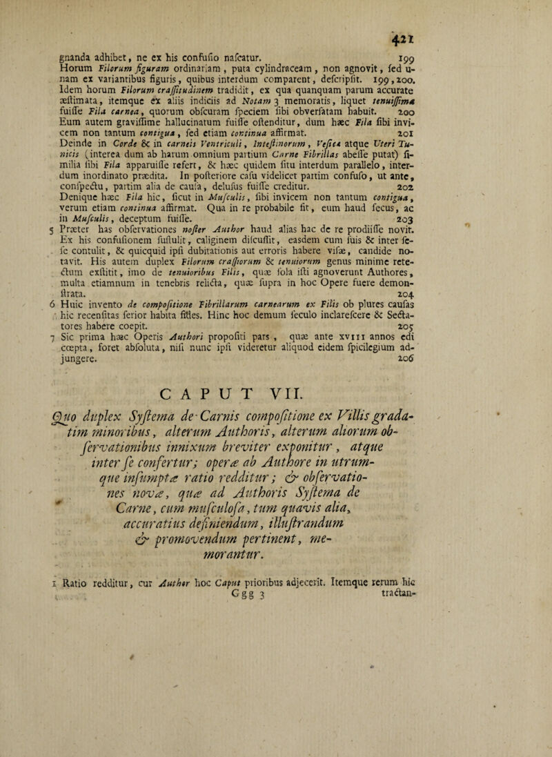 gnanda adhibet, ne ex his confuflo nafcatur. 199 Horum Filorum figuram ordinariam , puta cylindraceam , non agnovit, fed li¬ nam ex variantibus figuris, quibus interdum comparent, defcriplit. 199,200. Idem horum Filorum crajfitudintm tradidit, ex qua quanquam parum accurate aeflimata, itemque ex aliis indiciis ad Notam 3 memoratis, liquet tenuijfim* fuifle Fila carnea, quorum obfcuram fpeciem libi obverfatam habuit. 200 Eum autem graviflime hallucinatum fuifle oftenditur, dum haec Fila libi invi¬ cem non tantum contigua, fed etiam continua affirmat. 201 Deinde in Corde &C in carneis Ventriculi, lnttfiinorusn, Vefict atque Uteri Tu¬ nicis (interea dum ab harum omnium partium Came Fibrillas abefle putat) fi- milia libi Fila apparuifle refert, & haec quidem fitu interdum parallelo, inter¬ dum inordinato praedita. In pofteriore cafu videlicet partim confufo, ut ante, confpe&u, partim alia de caula, delufus fuifle creditur. 202 Denique haec fila hic, ficut in Mufculis, libi invicem non tantum contigua, verum etiam continua affirmat. Qua in re probabile fit, eum haud fecus, ac in Mufculis, deceptum fuifle. 203 5 Praeter has obfervationes nofier Author haud alias hac de re prodiifle novit. Ex his confulionem fuftulit, caliginem ditcuflit, easdem cum luis & inter fe¬ le contulit, & quicquid ipli dubitationis aut erroris habere vifae, candide no¬ tavit. His autem duplex Filorum eranorum & tenuiorum genus minime rete- dtum exftitit, imo de tenuioribus Filis, quae fola illi agnoverunt Authores, multa etiamnum in tenebris relidla, quae fupra in hoc Opere fuere demon- flrata. 204 6 Huic invento de compofitione Fibrillarum carnearum ex Filis ob plures caufas hic recenlitas ferior habita filles. Hinc hoc demum leculo inclarefcere & Sedta- tores habere coepit. 205 7 Sic prima haec Operis Authori propofiti pars , quae ante xvm annos edi coepta, foret abfoluta, nili nunc ipli videretur aliquod eidem fpicilcgium ad¬ jungere. 106 CAPUT VII. Quo duplex Syftema de-Carnis compofitione ex Villisgrada- tim minoribus, alterum Author is, alterum aliorum ob- fervationibus innixum breviter exponitur , atque inter fe confertur; operte ab Author e in utrum- que infiumptes ratio redditur; dr obfervatio¬ nes nova, qua ad Author is Syftema de Carne, cum mufculofa, tum quavis alia, accuratius definiendum, illuftrandum & promovendum pertinent, me¬ morantur. 1 Ratio redditur, cur Author hoc Caput prioribus adjecerit. Itemque rerum hic Ggg 3 tradtan-