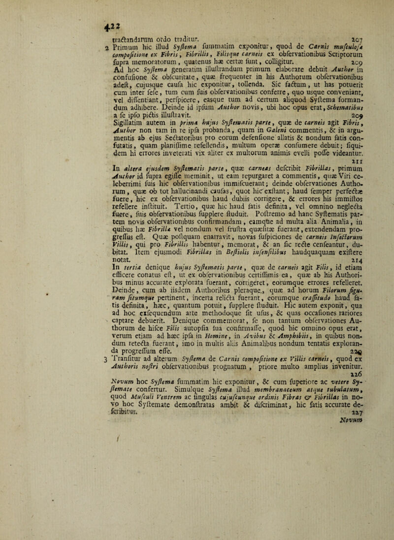 tradandarum ordo traditur. 207 2 Primum hic illud Syfiema fummatim exponitur, quod de Carnis mufculoj* compofitione ex Fibris, Fibrillis, Filisque carneis ex obfervationibus Scriptorum fupra memoratorum , quatenus hae certte funt, colligitur. 209 Ad hoc Syfiema generatim illuftrandum primum elaborare debuit Author in eonfufione Sc oblcuritate, quae frequenter in his Authorum obfervationibus adeft, cujusque caufa hic exponitur, tollenda. Sic fadtum, ut has potuerit cum inter fefe, tum cum fuis obfervationibus conferre, quo usque conveniant, vel dilfentiant, perfpicere, easque tum ad certum aliquod Syftema forman¬ dum adhibere. Deinde id ipfum Autbor novis, ubi hoc opus erat,Schematibus a fe ipfo pidis illuftravit. 209 Sigillatim autem in prima hujus Syfiematis parte, quae de carneis agit Fibris, Auther non tam in re ipfa probanda, quam in Galeni commentis, & in argu¬ mentis ab ejus Sedatoribus pro eorum defenfione allatis & nondum fatis con¬ futatis, quam planiffime refellendis, multum operae confumere debuit; fiqui- dem hi errores inveterati vix aliter ex multorum animis evelli poife videantur. 211 In altera ejusdem Syfiematis parte, quae carneas deferibit Fibrillas, primum Author id fupra egifie meminit, ut eam repurgaret a commentis, quae Viri ce¬ leberrimi fuis hic obfervationibus immifeuerant; deinde obfervationes Autho¬ rum, quae ob tot hallucinandi caufas, quot hicexftant, haud femper perfedae fuere, hic ex obfervationibus haud dubiis corrigere, & errores his immiilos refellere inffcituit. Tertio, quae hic haud fatis definita, vel omnino negleda fuere, fuis obfervationibus fupplere ftuduit. Poftremo ad hanc Syftematis par¬ tem novis obfervationibus confirmandam , eamque ad multa alia Animalia, in quibus hae Fibrilla vel nondum vel fruftra quaefitae fuerant, extendendam pro- grefius eft. Quae poftquam enarravit, novas fufpiciones de carneis lnftttorum Villis, qui pro Fibrillis habentur, memorat, & an fic rede cenfeantur, du¬ bitat. Item ejusmodi Fibrillas in Befiiolis infenfilibus haudquaquam exiftere notat. 2r4 In tertia denique hujus Syfiematis parte , quae de carneis agit Filis, id etiam efficere conatus eft, ut ex obfervationibus certiffimis ea, quae ab his Authori- bus minus accurate explorata fuerant, corrigeret, eorumque errores refelleret. Deinde, cum ab iisdem Authoribus pleraque., quae ad horum Filorum figu- ram /itumque pertinent, incerta relida fuerant, eorumque crajfitudo haud fa¬ tis definita, haec, quantum potuit, fupplere ftuduit. Hic autem exponit, qua ad hoc exfequendum arte methodoque fit ufus, quas occafiones rariores captare debuerit. Denique commemorat, fe non tantum obfervationes Au¬ thorum de hifce Filis autopfia lua confirmalTe, quod hic omnino opus erat, verum etiam ad haec ipfa in Homine, in Avibus & Amphtbiis, in quibus non¬ dum reteda fuerant, imo in multis aliis Animalibus nondum tentatis exploran¬ da progreflum cfie. 223 3 Tranfitur ad alterum Syfiema de Carnis compofitione ex Villis carneis, quod ex Authoris nojlri obfervationibus prognatum , priore multo amplius invenitur. 126 Novum hoc Syfiema fummatim hic exponitur, &: cum fuperiorc ac ve tere Sy- fiemate confertur. Simulque Syfiema illud membranaceum atque tubulatum, quod Mufculi Ventrem ac ungulas cujufcunque ordinis Fibras e?* Fibrillas in no¬ vo hoc Syftemate demonftratas ambit diferiminat, hic fatis accurate de- feribitur. 227 Novum i