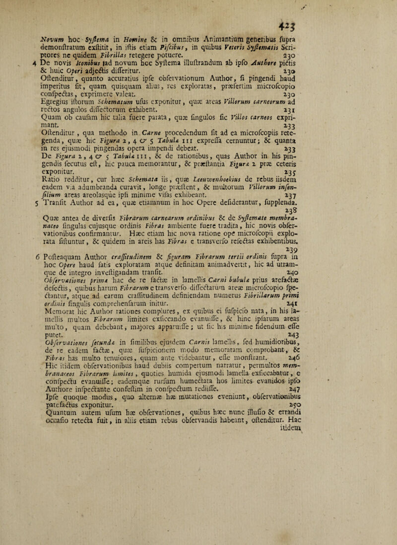 Novum hoc Syfiema in Homine 8c in omnibus Animantium generibus fupra demonftratum exftitit, in iftis etiam Pifcibus, in quibus Veteris Syfitmatis Scri¬ ptores ne quidem Fibrillas retegere potuere. 230 4 De novis Iconibus |ad novum hcc Syftema illuftrandum ab ipfo Authore pidis & huic Operi adjedis difleritur. 230 Oftenditur, quanto accuratius ipfe obfervationum Author, fi pingendi haud imperitus fit, quam quisquam alius, res exploratas, praefertim microfcopio confpedas, exprimere valeat. 130 Egregius iftorum Schematum ufus exponitur, quae areas Villorum carneorum ad redos angulos difledorum exhibent. 231 Quam ob caufam hic talia fuere parata, quoe fingulos fic Villos carneos expri¬ mant. 233 Oftenditur , qua methodo in Carne procedendum fit ad ea microfcopiis rete¬ genda , quae hic Figura 2,40/5 TabuU 111 exprefla cernuntur; & quanta in res ejusmodi pingendas opera impendi debeat. 233 De Figura 2,40/5 TabuU m, 8c de rationibus, quas Author in his pin¬ gendis fecutus eft, hic pauca memorantur, & praeftantia Figura 2 prae ceteris exponitur. 235 Ratio redditur, cur haec Schemata iis, quae Leeuwenhoekius de rebus iisdem eadem v;a adumbranda curavit, longe prmftent, & multorum Villorum infen- ftlium areas areolasque ipfi minime vjfas exhibeant. 237 5 Tranlit Author ad ea, quae etiamnum in hoc Opere defiderantur, fupplenda. 238 Quae antea de diverfi3 Fibrarum carnearum ordinibus 80 de Syfiemate membra- naceo fingulas cujusque ordinis Fibras ambiente fuere tradita, hic novis obfer- vationibus confirmantur. Haec etiam hic nova ratione ope microlcopii explo¬ rata fifiuntur, 8c quidem in areis has Fibras e transverfo reiedas exhibentibus. 6 Pofieaquam Author crafftudinem 80 figuram Fibrarum tertii ordinis fupra in hoc Opere haud fatis exploratam atque definitam animadvertit, hic ad utram¬ que de integro inveftigandam tranfit. 240 Obfervationes prima hac de re fadae in lamellis Carni LubuU prius arefadae defedis, quibus harum Fibrarum e transverfo difledarum areae microfcopio fpe- dantur, atque ad earum craffitudinem definiendam numerus Fibrillarum primi ordinis fingulis comprehenfarum initur. 241 Memorat hic Author rationes complures, cx quibus ei fufpicib nata, in his la¬ mellis multos Fibrarum limites exliccando evanuifle, & hinc iplarum areas multo, quam debebant, majores apparuifle; ut fic his minime fidendum efle putet. 143 Obfervationes fecunde in fimilibus ejusdem Carnis lamellis, fed humidioribus, de re eadem fadae, quae fufpicionem modo memoratam comprobant, &: Fibras has multo tenuiores, quam ante videbantur, efle monftrant. 246 Hic itidem cbiervationibus haud dubiis compertum narratur, permultos mem¬ branaceos Fibrarum Imites, quoties liumida ejusmodi lamella exficcabatur, e confpedu evanuifle; eademque rurfum humedata hos limites evanidos ipfo Authore infpedante confeflim in confpedum rediiffe. 247 Ipfe quoque modus, quo alternae hae mutationes eveniunt, obfervationibus patefadus exponitur. 150 Quantum autem ufum hae obfervationes, quibus haec nunc illufio Sz errandi occaflo reteda fuit, in aliis etiam rebus obfervandis habeant, oftenditur. Hac itidem.