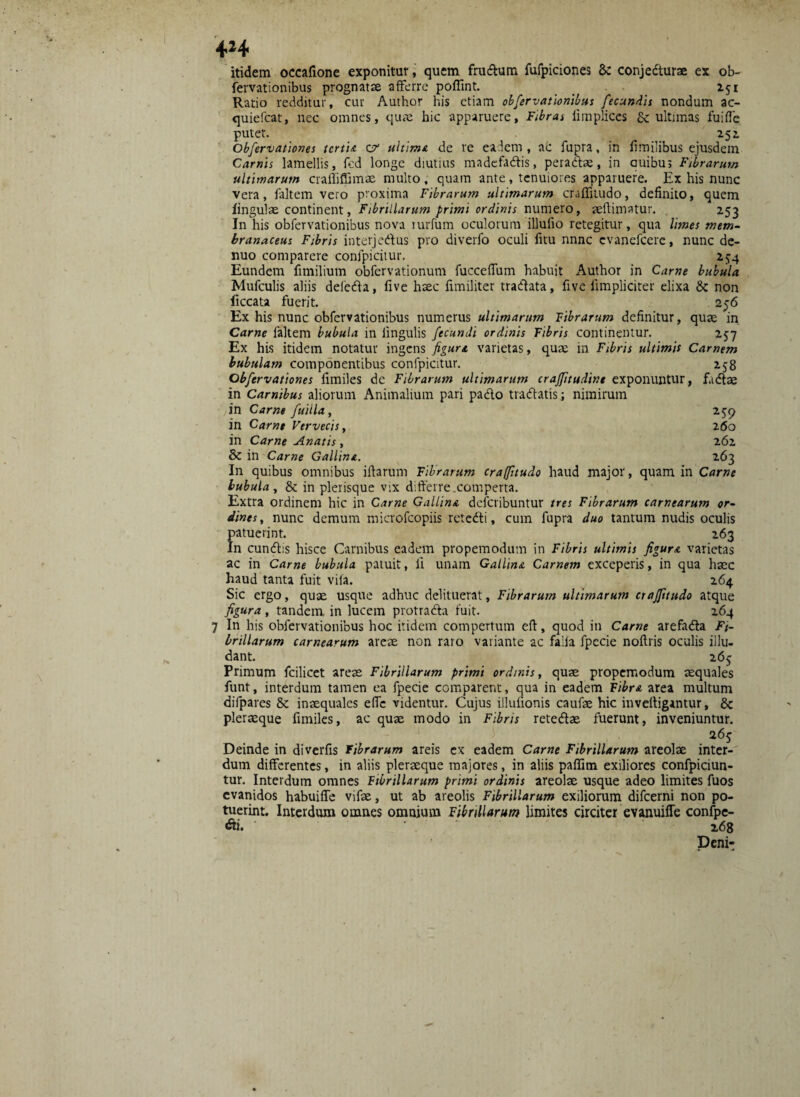4*4 itidem occafione exponitur, quem frudum fufpiciones 8c conjedturae ex ob- fervationibus prognatae afferre poffint. _ 251 Ratio redditur, cur Author his etiam obfervationibus fecundis nondum ac- quiefcat, nec omnes, quae hic apparuere. Fibras fimplices & ultimas fuiffe putet. 252. Obfervationes tertii. 0r ultime de re eadem , ac fupra, in fimilibus ejusdem Carnis lamellis, fed longe diutius madefadis, peradae, in auibu; Fibrarum ultimarum craffiffimae multo, quam ante, tenuiores apparuere. Ex his nunc vera, faltem vero proxima Fibrarum ultimarum craffitudo, definito, quem lingulae continent, Fibrillarum primi ordinis numero, reldimatur. 253 In his obfervationibus nova mrfum oculorum illufio retegitur, qua limes mem¬ branaceus Fibris interjedus pro diverfo oculi fitu nnne evanefeere, nunc de- nuo comparere confpicitur. 2^4 Eundem fimilium obfervationum fucceffum habuit Author in Carne bubula Mufculis aliis defeda, five haec fimiliter tradata, five limpliciter elixa & non ficcata fuerit. 256 Ex his nunc obfervationibus numerus ultimarum librarum definitur, quae in Carne laltem bubula in lingulis fecundi ordinis Fibris continentur. 257 Ex his itidem notatur ingens figura varietas, quae in Fibris ultimis Carnem bubulam componentibus confpicitur. 258 Obfervationes fimiles dc Fibrarum ultimarum craffitudint exponuntur, fadae in Carnibus aliorum Animalium pari pado tradatis; nimirum in Carne fuiila, 25:9 in Carne Vervecis, 260 in Carne Anatis , 262 & in Carne Gallina. 263 In quibus omnibus iftaruin Fibrarum craffitudo haud major, quam in Carne bubula , & in plerisque vix differre.comperta. Extra ordinem hic in Carne Gallina deferibuntur tres Fibrarum carnearum or¬ dines , nunc demum microfcopiis retedi, cum fupra duo tantum nudis oculis patuerint. 263 In eundis hisce Carnibus eadem propemodum in Fibris ultimis figura varietas ac in Carne bubula patuit, ii unam Gallina Carnem exceperis, in qua haec haud tanta fuit vifa. 264 Sic ergo, quae usque adhuc delituerat, Fibrarum ultimarum craffitudo atque figura, tandem in lucem protrada fuit. 264 7 In his obfervationibus hoc itidem compertum eft, quod in Carne arefada Fi¬ brillarum carnearum areae non raro variante ac faila fpecie noflris oculis illu¬ dant. 2 65 Primum fcilicet areae Fibrillarum primi ordinis, quae propemodum aequales funt, interdum tamen ea fpecie comparent, qua in eadem Fibra area multum difpares & inaequales elfe videntur. Cujus illulionis caufae hic inveftigantur, 8c pleraeque fimiles, ac quae modo in Fibris retedae fuerunt, inveniuntur. 2 6g Deinde in diverfis fibrarum areis ex eadem Carne Fibrillarum areolae inter¬ dum differentes, in aliis pleraeque majores, in aliis paffim exiliores confpiciun- tur. Interdum omnes Fibrillarum primi ordinis areolae usque adeo limites fuos evanidos habuiffe vifae, ut ab areolis Fibrillarum exiliorum difeerni non po¬ tuerint. Interdum omnes omnium Fibrillarum limites circiter evanuifle confpe- «fti. ... 268 Deni-
