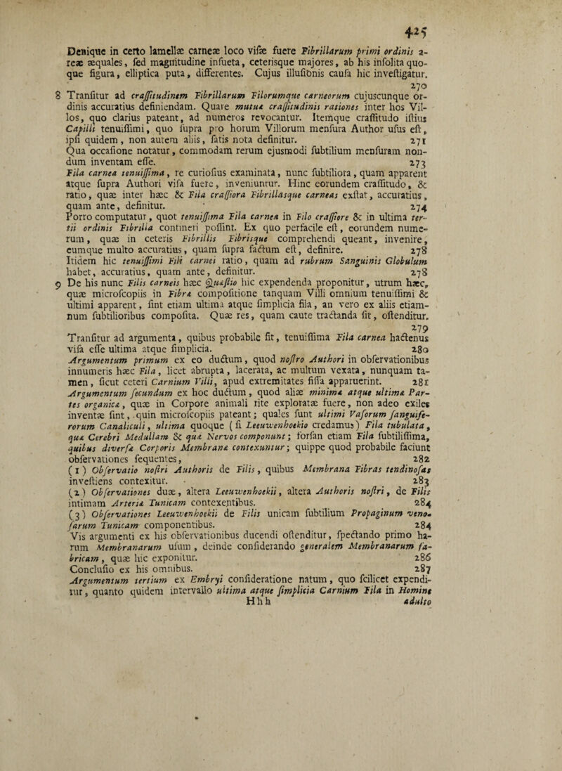 4*5 Denique in certo lamellae carneae loco vifae fuere Fibrillarum primi ordinis a- reae aequales, fed magnitudine infueta, ceterisque majores, ab his infolita quo¬ que figura, elliptica puta, differentes. Cujus illufionis caufa liic inveftigatur. 270 B Tranfitur ad crajfitudinem Fibrillarum Filorumque carneorum cujuscunque or¬ dinis accuratius definiendam. Quare mutui cra/Jitudinis rationes inter hos Vil¬ los, quo clarius pateant, ad numeros revocantur. Itemque crafiitudo iftius Capilli tenuiflimi, quo fupra p^o horum Villorum menfura Author ufus eft, ipu quidem, non autem aliis, fatis nota definitur. 271 Qua occafione notatur, commodam rerum ejusmodi fubtilium menfuram non¬ dum inventam effe. 273 Fila carnea tenuijfima, re curiofius examinata, nunc fubtiliora, quam apparent atque fupra Authori vifa fuere, inveniuntur. Hinc eorundem crafiitudo, ratio, quae inter haec Se Fila craffiora Fibrillasque carneas exftat, accuratius, quam ante, definitur. • 274 Porro computatur, quot tenuiffima Fila carnea in Filo craffiore Sc in ultima ter¬ tii ordinis Fibrilla contineri pofiint. Ex quo perfacile eft, eorundem nume¬ rum , quae in ceteris Fibrillis Fibrisque comprehendi queant, invenire, cumque multo accuratius, quam fupra fadum eft, definire. 278 Itidem hic tenuiffimi Fili carnei ratio, quam ad rubrum Sanguinis Globulum habet, accuratius, quarn ante, definitur. 278 9 De his nunc Filis carneis haec Sqtuftio hic expendenda proponitur, utrum haec, quae microfcopiis in Fibri compofitione tanquam Villi omnium tenuiffimi & ultimi apparent, fint etiam ultima atque fimplicia fila, an vero ex aliis etiam- num fubtilioribus compofita. Quae res, quam caute tradtanda fit, oftenditur. 2.79 Tranfitur ad argumenta, quibus probabile fit, tenuiflima Fila carnea hadtenus vifa effe ultima atque fimplicia. 280 Argumentum primum ex eo du&um, quod nojlro Authori in obfervationibus innumeris haec Fila, licet abrupta, lacerata, ac multum vexata, nunquam ta¬ men, ficut ceteri Carnium Villi, apud extremitates fifla apparuerint. 281 Argumentum fecundum ex hoc dudtum, quod aliae minimi atque ultimi Par¬ tes organici, quae in Corpore animali rite exploratae fuere, non adeo exiles inventae fint, quin microfcopiis pateant; quales funt ultimi Vaforum /anguife¬ rorum Canaliculi, ultima quoque {fi Leeuwenhoekio credamus) Fila tubulata, qui Cerebri Medullam & qui Nervos componunt; forfan etiam Fila fubtiliflima, quibus diverfi Corporis Membrani contexuntur; quippe quod probabile faciunt obfervationes fequentes, 282 (1) Obfervatio noftri Authoris de Filis, quibus Membrana Fibras tendinofas inveftiens contexitur. • 283 (2) Obfervationes duae, altera Leeuwenhoekii, altera Authoris nofri, de Filis intimam Artem Tunicam contexentibus. 284 (3) Obfervationes Leeuwenhoekii de Filis unicam fubtilium Propaginum veno* farum Tunicam componentibus. 284 Vis argumenti cx his obfervationibus ducendi oftenditur, fpecftando primo ha¬ rum Membranarum ufum , deinde confiderando generalem Membranarum fa¬ bricam , quae hic exponitur. 286 Conclufio ex his omnibus. 287 Argumentum tertium ex Embryi confideratione natum, quo fcilicet expendi¬ tur , quanto quidem intervallo ultima atque fimplicia Carnium Fila in Homint H h h adulto