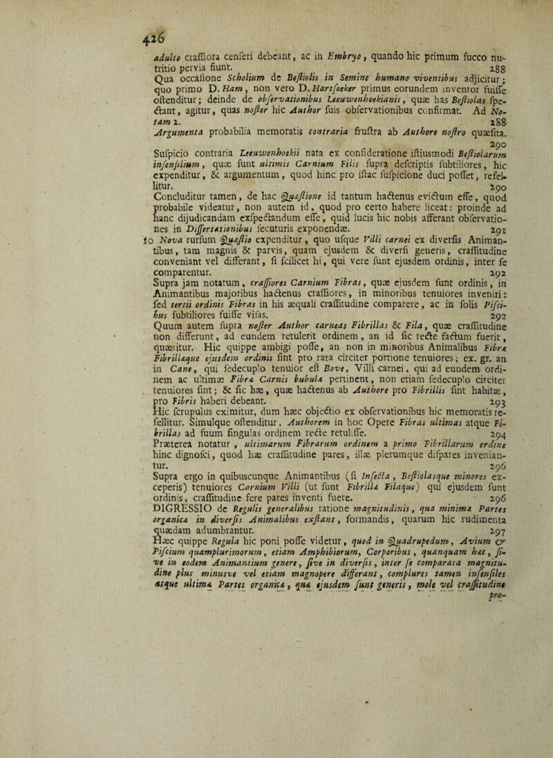 adulto craffiora cenferi debeant, ac in Embryo, quando hic primum fucco nu¬ tritio pervia fiunt. _ _ 288 Qua occalione Scholium de Befiiolis in Semine humano viventibus adjicitur; quo primo D. Ham, non vero D.Hartfoeker primus eorundem inventor fuifle oftenditur; deinde de obfervationibus Leeuivenhoekianis, quae has Bejliolas fpe- dlant, agitur, quas nofler hic Author fuis obfervationibus confirmat. Ad No¬ tam 2. 288 Argumenta probabilia memoratis contraria fruftra ab Authore nojlro quaefita. a9° Sufpicio contraria Leeuwenhoekii nata ex confideratione iftiusmodi Befitolarum in/en/ilium , quae funt ultimis Carnium Bilis fupra deferiptis iubtiliores, hic expenditur, Sc argumentum, quod hinc pro iflac fufpicione duci poffet, refel¬ litur. 290 Concluditur tamen, de hac Qu&fiione id tantum hadtenus evidum efle, quod probabile videatur, non autem id, quod pro certo habere liceat: proinde ad hanc dijudicandam exfpedtandum efle, quid lucis hic nobis afferant obfervatio- nes in Differtationibus fecuturis exponendae. 291 'io Nova rurfum Quafiio expenditur, quo ufque Villi carnei ex diverfis Animan¬ tibus, tam magnis & parvis, quam ejusdem & diverii generis, craffitudine conveniant vel differant, fi fcilicet hi, qui vere funt ejusdem ordinis, inter fe comparentur. _292 Supra jam notatum, crajfiores Carnium Fibras, quae ejusdem funt ordinis, in Animantibus majoribus hadtenus craffiores, in minoribus tenuiores inveniri: fed tertii ordinis Fibras in his aequali craffitudine comparere, ac in folis Pisci¬ bus fubtiliores fuifle vifas. 292 Quum autem fupra nofier Author carneas Fibrillas & Fila, quae craffitudine non differunt, ad eundem retulerit ordinem , an id fic re<ffe fadfum fuerit, quaeritur. Hic quippe ambigi poffe, an non in miHoribus Animalibus Fibra FtbrilUque ejusdem ordinis fint pro rata circiter portione tenuiores; ex. gr. an in Cane, qui fedecuplo tenuior eft Bove, Villi carnei, qui ad eundem ordi¬ nem ac ultimae Fibra Carnis bubula pertinent, non etiam fedecuplo circiter tenuiores fint; 8c fic hae, quae ha&enus ab Authore pro Fibrillis fint habitae, pro Fibris haberi debeant. 293 Hic fcrupulus eximitur, dum haec objedtio ex obfervationibus hic memoratis re¬ fellitur. Simulque oftenditur, Authorem in hoc Opere Fibras ultimas atque Fi¬ brillas ad fuum fingulas ordinem re&e retuhfle. 294 Praeterea notatur , ultimarum Fibrarum ordinem a primo Fibrillarum ordine hinc dignofei, quod hae craffitudine pares, illae plerumque difpares invenian¬ tur. 296 Supra ergo in quibuscunque Animantibus (fi lnfetta , Befiiolasque minores ex¬ ceperis) tenuiores Carnium Villi (ut funt FtbrilU Filaque) qui ejusdem funt ordinis, craffitudine fere pares inventi fuere. 296 DIGRESSIO de Regulis generalibus ratione magnitudinis, qua minima Partes organica in diverfis Animalibus exfiant, foimandis, quarum hic rudimenta quaedam adumbrantur. 297 Haec quippe Regula hic poni poffe videtur, quod in Quadrupedum, Avium cr Pifcium quamplurimorum, etiam Amphibiorum, Corporibus, quanquam hac, fi- ve in eodem Animantium genere, five in diverfis, inter fe comparata magnitu¬ dine plus minusve vel etiam magnopere differant, complures tamen infenfiles Atque ultima Partes organica, qn& ejusdem funt generis, mole vel craffitudine pro-