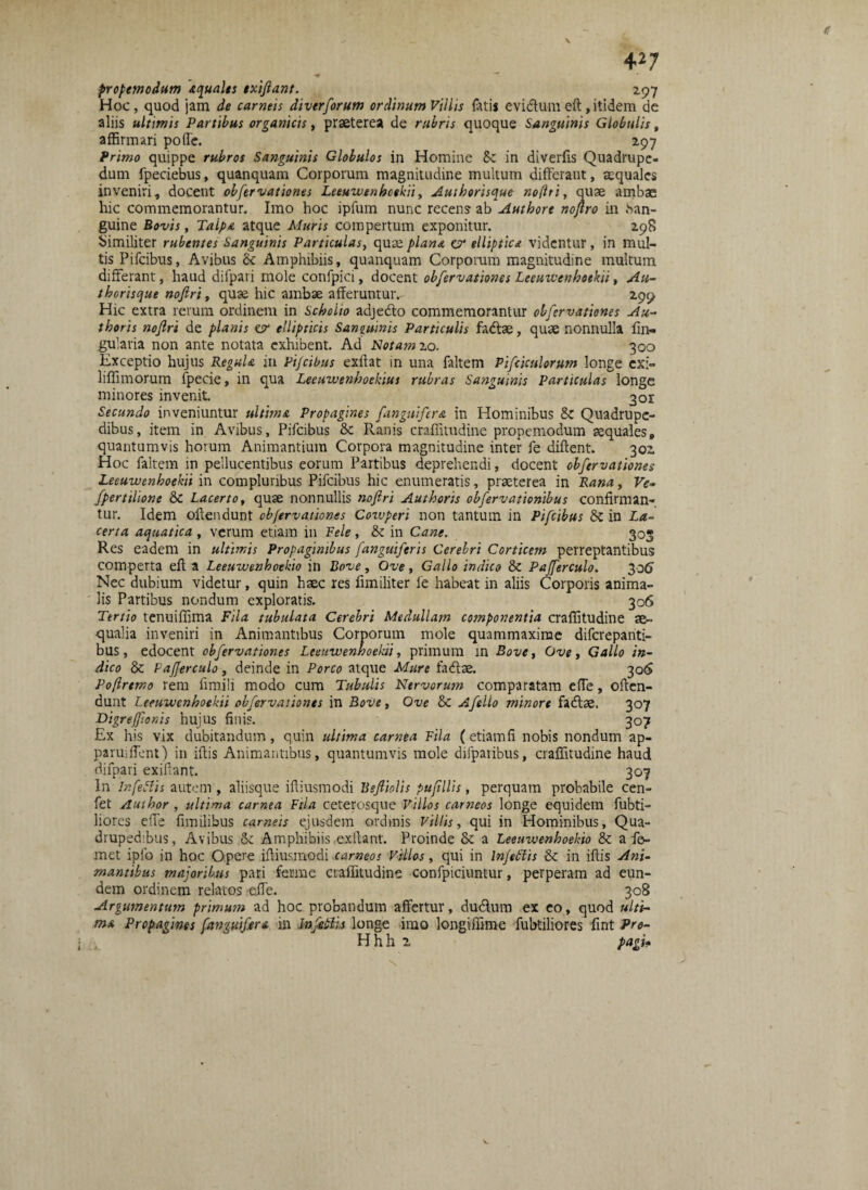 •4  propemodum 'aquales txiflant. 297 Hoc, quod jam de carneis diverforum ordinum Villis fotis evidtumeft,itidem de aliis ultimis Partibus organicis, praeterea de rubris quoque Sanguinis Globulis, affirmari poffe. 297 Primo quippe rubros Sanguinis Globulos in Homine &c in diverfis Quadrupe¬ dum fpeciebus, quanquam Corporum magnitudine multum differant, aequales inveniri, docent obfervationes Leeuwenboekii, Auiborisque nofiri, quae ambae hic commemorantur. Imo hoc ipfum nunc recens ab Autbore nojtro in han- guine Bovis, Talpa atque Muris compertum exponitur. 298 Similiter rubentes Sanguinis Particulas, quae plana v/ elliptica videntur, in mul¬ tis Pifcibus, Avibus & Amphibiis, quanquam Corporum magnitudine multum differant, haud difpari mole confpici, docent obfervationes Leeuwenboekii, Au- thorisque nofiri, quae hic ambae afferuntur,- 299 Hic extra rerum ordinem in Scholio adje&o commemorantur obfervationes Au- thoris nofiri de planis er ellipticis Sanguinis Particulis fadae, quae nonnulla lin¬ gularia non ante notata exhibent. Ad Notam 20. 300 Exceptio hujus Regula in Pifcibus exftat in una foltem Pifciculorum longe exi- hffimorum fpecie, in qua Leeuwenboekius rubras Sanguinis Particulas longe minores invenit 301 Secundo inveniuntur ultima Propagines fanguiftra in Hominibus &: Quadrupe¬ dibus, item in Avibus, Pifcibus &c Ranis craffitudine propemodum aequales, quantumvis horum Animantium Corpora magnitudine inter fe diftent. 301 Hoc foltem in pellucentibus eorum Partibus deprehendi, docent obfervationes Leeuwenboekii in compluribus Pifcibus hic enumeratis, praeterea in Rana, Ve» fpertilione 6c Lacerto, quae nonnullis nofiri Authoris obfervationibus confirman¬ tur. Idem oltendunt obfervationes Cozvperi non tantum in Pifcibus &: in La¬ certa aquatica , verum etiam in Fele , & in Cane. 303 Res eadem in ultimis Propaginibus fanguiferis Cerebri Corticem perreptantibus comperta eft a Leeuwenhoekio in Bove, Ove, Gallo indico & Pafferculo. 306 Nec dubium videtur, quin haec res fimiliter fe habeat in aliis Corporis anima¬ lis Partibus nondum exploratis. 306 Tertio tenuiffima Fila tubulata Cerebri Medullam componentia craffitudine ae¬ qualia inveniri in Animantibus Corporum mole quammaxime difcrepanti- bus, edocent obfervationes Leeuwenboekii, primum in Bove, Ove, Gallo in¬ dico & Pafferculo, deinde in Porco atque Mure fadse. 306 Poflrtmo rem fimili modo cum Tubulis Nervorum comparatam effe, often- dunt Leeuwenboekii obfervationes in Bove, Ove Sc Afello minore fadtae. 307 Digrefionis hujus finis. 307 Ex his vix dubitandum, quin ultima carnea Fila (etiamfi nobis nondum ap- paruiffentj in iftis Animantibus, quantumvis mole difparibus, craffitudine haud difpari exiftant. 307 In Infetfis autem , aliisque iftiusmodi Bsftiolis pufillis, perquam probabile cen- fet Auihor , ultima carnea Fila ceterosque Villos carneos longe equidem fubti- liores effe fimilibus carneis ejusdem ordinis Villis, qui in Hominibus, Qua¬ drupedibus, Avibus <k Amphibiis .exftant. Proinde Sc a Leeuwenhoekio & a fo- met ipfo in hoc Opere iftiusmodi carneos Villos, qui in Infertis & in iftis Ani¬ mantibus majoribus pari fer me craffitudine confpiciuntur, perperam ad eun¬ dem ordinem relatos effe. 308 Argumentum primum ad hoc probandum affertur, du&um ex eo, quod ulti¬ ma Propagines [anguifera in Infertis longe imo longiffime fubtiliores fint Pro¬ li hh 2 pagi-