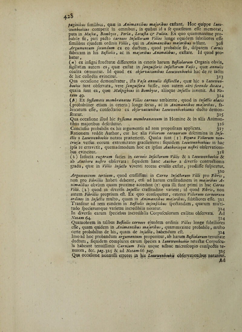 42S paginibus fimilibus, quae in Animantibus majoribus exftant. Hoc quippe Lteu- wenhoektus comperit in omnibus, in quibus id a fe quaefitum efle memorat, puta in Mufea, Bombyce, Perla , Locufta cr Pulice. Ex quo quammaxjme pro¬ babile fit, pari padto carneos Infertorum Villos longe equidem iubtiliores efle fimilibus ejusdem ordinis Villis, qui in Animantibus majoribus adfunt. 308 Argumentum fecundum ex eo dudlum, quod probabile fit, difparem Carnis fabricam in his Befiiolis, ac in majoribus Animalibus, exftare. Id quod pro¬ batur , (*) ex infigniftnufturae differentia in ceteris harum Befiiolarum Organis obvia, figillatim autem ea, quae exflat in fanguiferis Infertorum Vafis, quoe annulis coalita cernuntur. Id quod ex obfervattonibus Leeuwenhoekii hac de re tadtis & hic colledtis evincitur. 3 r 3 Qua occafione demonflratur, ifla Vafa annulis diflinrta, quae hic a Leeuwen- hoekio iunt obfervata, vere /'anguifera fuifle, non autem aeri ferendo dicata, qualia funt ea, quae Malpighius in Bombyce, aliisque Infertis invenit. Ad No¬ tam 49. 314 (/») Ex Syflemate membranaceo Villos carneos ambiente, quod in Infertis alatis (probabiliter etiam in ceteris) longe fecus, ac in Animantibus majoribus, fa¬ bricatum efle, confe&ario ex obfervattonibus Leeuwenhcekianis du<fto demon- ftratur. 315 Qua occafione illud hic Syfcma membranaceum in Homine & in aliis Animan¬ tibus majoribus deferibitur. 316 Conclufio probabilis ex his argumentis ad rem propofitam applicata. 317 Rationem reddit Author, cur hic alia Villorum carneorum difcrimina in Infe¬ rtis a Leeuwenhoekio notata praeterierit. Qualia iunt (t) Figura Villorum ven- triofa verfus eorum extremitates gracilelcens: fiquidem Leeuwenhoekius in hac ipfa re erraverit, quemadmodum hoc ex ipfius Authoris^ue noftri obfervationi- bus evincitur. 318 (2.) Infueta rugarum facies in carneis Infertorum Villis §C a Leeuwenhoekio & ab Authore noftro obfervata: fiquidem hanc Author a diverfo contradionis gradu, quae in Villis Inferto viventi recens evulfis exflat, prodiifle fufpicetur. 3 20 Argumentum tertium, quod craffiflimi in Carne Infertorum Villi pro Fibris , non pro Fibrillis haberi debeant, etli ad harum craffitudinem in majoribus A- nimalibus obviam quam proxime accedant (1) quia illi funt primi in hac Carne Villi, (z) quod in diverfis lnjertis craflitudine varient; id quod Fibris, non autem Fibrillis proprium eft. Ex quo confequitur, ceteros Villorum carneorum ordines in Infertis multo, quam in Animantibus majoribus, iubtiliores efle. 321 Tranfitur ad rem eandem in Befiiolis infenfihbus fpedandam, quarum mu'ti- tudo fpecierumque varietas incredibilis notatur. 324 In diverfis earum fpeciebus incredibilis Corpufculorum exilitas obfervata. Ad Notam 64. ' 324 Quamobrem in talibus Befiiolis carneos ejusdem ordinis Villos longe iubtiliores efle, quam quidem in Animantibus majoribus, quammaxime probabile, multo certe probabilius de his, quam de Infertis, habendum eft. . 324 Imo ad hoc probandum argumentum proponitur, ab harum Befiiolarum tenuitate dudum, fiquidem complures earum fpecies a Leeuwenhoekio retedbe Corpufcu- la habeant tenuiflimis Carnium Filis usque adhuc microfcopio confpe&is te¬ nuiora, &c. pag. 325 & ad Notam 66 pag. 325 Qua occafione nonnulli errores m bis Leeu-wtnhotkit obfervationibus notantur. -- Ad