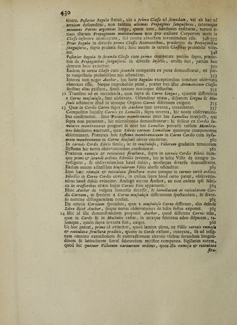 tinere. Poferior Regula ftatuit, ubi a prima Clajfe ad fecundam, vel ab hac ad tertiam defcenditur, non tantum ultimas Propagines [anguiferas, ceterasquc minimas Partes organicas longe, quam ante, fubtiliores exftituras, verum e- tiam illarum Propaginum multitudinem non pro exiliore Corporum mole in Clajfe inferiore imminutam, fed contra adauftam inveniendam effe. 348-355 Prior Regula in diverfis prima Clafis Animantibus, praafertim de Propaginibus [anguiferis, fupra probata fuit; hinc autem in ceteris Claffbus probabilis vide¬ tur. 348 Referior Regula in fecunda ClaJJe cum prima comparata partim fupra, praefer- tim de Propaginibus [anguiferis in divellis Infeflis, evida fuit, partim hoc demum loco evincitur. 350 Eadem in tertia Clajfe cum fecunda comparata ex parte demonftratur, ex par¬ te conjeduris probabilibus niti oftenditur. 353 Interea non negat Author, has forte Regulas exceptionibus nondum obfervatis obnoxias effe. Neque improbabile putat, praeter tres iftas Animantium Claffes foifitan alias exiftere, fimili ratione modoque diftindas. 355 11 Tranlitur ad ea recenfenda, quae fupra de Came Lingua, ejusque differentia a Carne mufculofa, funt obfervata. Oftenditur etiam , difparem Lingua k Mu- f'culi ad ion em illud in utroque Organo Carnis diferimen exigere. 355 13 Quae in Cordis Carne fupra ab Authore iunt inventa, recenfentur. 357 Compofttio hujufce Carnis ex Lamellis, fupra inventa, hic novis obfervationi- bus confirmatur. Imo Tarietes membranacei inter has Lamellas ir.terjedi, qui fupra non patuerant, hic microfcopiis demonftrantur: hi fcilicet ex Cordis In¬ volucro membranaceo prognati k inter has Lamellas porredi rurfum Membra¬ nas fubtiliores emittunt, quae libras carneas Lamellam quamque componentes diferiminant. Praeterea hoc Syfiema membranaceum in Carne Cordis cum Syde- mate membranaceo in Carne Mufculi obvio confertur. 360 In carneis Cordis libris limile, ac in mufculofis, Villorum gradatim tenuiorum Syftema hic novis obfervationibus confirmatur. 361 Praeterea ramofa cr reticulata f tuitura, fupra in carneis Cordis libris item- que primi cr fecundi ordinis librillis inventa, hic in hifce Villis de integro in- veftigatur, k obfervationibus haud dubiis, modisque diverfis demonftratur. Eadem autem alimilibus Mufculorum Villis abeffe oftenditur. 361 Imo haec ramofa cr reticulata firultura nunc quoque in carneis tertii ordinis librillis in Came Cordis obviis, in quibus fupra haud certo patuit, obfervatio¬ nibus haud dubiis evincitur. Ambigit autem Author, an non eadem ipfi fabri¬ ca in cr aJforibus etiam hujus Carnis lilis apparuerit. 364 Hinc Author de vulgata lententia deceffit, k lamellatam ac reticulatam Cor¬ dis Carnem, ut fpeciem a Carne mufculofa differentem fpedandam, k diver- fo nomine diftinguendam cenfuit. 365 De ceteris Carnium fpeciebus, quae a mufculofa Carne differunt, alio deinde Libro dicet Author, ibique novas obfervationes de hifce fadas exponet. 365 14 Hic id ftbi demonftrandum proponit Author, quod differens Carnis uius, quae in Corde k in Mufculis exftat, in utraque fabricam adeo difparem, ta¬ lem que , qualis fupra inventa fuit, exigat. 366 Ut hoc pateat, primo id evincitur, quod lamina plana, ex Villis carneis ramofa C’ reticulata ftruttura praditis, quales in Corde exftant, contexta, fit ad infig- nem omnino extenfionem k contradionem alternis vicibus fecundum longitu¬ dinem k latitudinem fimul fubeundam mirifice comparata. Sigillatim autem, quod hic quatuor Villorum carneorum ordines, quos ifta ramofa & reticulata