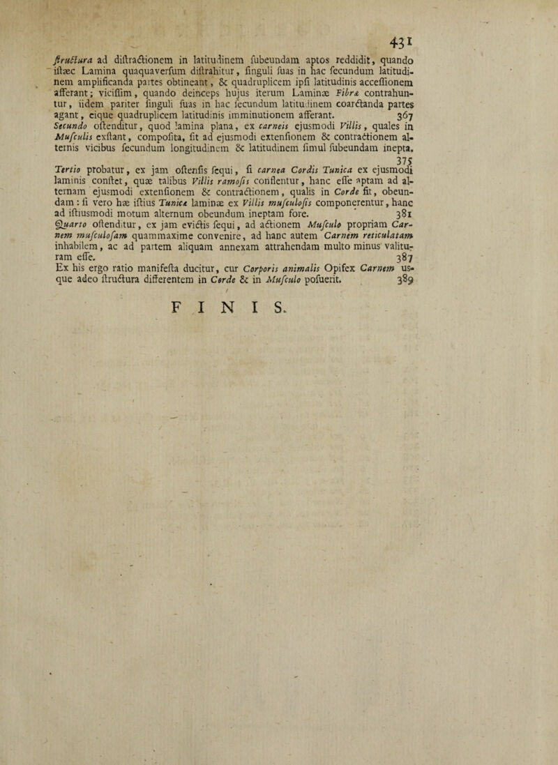 ftruttura ad diftradionem in latitudinem fubeundam aptos reddidit, quando iftaec Lamina quaquaverfum dittrahitur, finguli fuas in hac fecundum latitudi¬ nem amplificanda partes obtineant, & quadruplicem ipfi latitudinis acceffionem afferant; viciffim, quando deinceps hujus iterum Laminae Vibra contrahun¬ tur , iidem pariter finguli fuas in hac fecundum latitudinem coardanda partes agant, eique quadruplicem latitudinis imminutionem afferant. 367 Secundo oftenditur, quod lamina plana, ex carneis ejusmodi Villis, quales in Mufculis exflant, compofita, fit ad ejusmodi extenfionem & contradionem al¬ ternis vicibus fecundum longitudinem Sc latitudinem fimul fubeundam inepta. 375 Tertio probatur, ex jam oftenfis fcqui, fi carnea Cordis Tunica ex ejusmodi laminis confiet, quae talibus Villis ramofis conflentur, hanc efie aptam ad al¬ ternam ejusmodi extenfionem & contradtionem, qualis in Corde fit, obeun¬ dam : fi vero hae iftius Tunica laminae ex Villis mufculofis componerentur, hanc ad iftiusmodi motum alternum obeundum ineptam fore. 381 Quarto oftenditur, ex jam evidis fequi, ad adionem Mufculo propriam Car¬ nem mufculofam quammaxime convenire, ad hanc autem Carnem reticulatam inhabilem, ac ad partem aliquam annexam attrahendam multo minus valitur ram effe. 387 Ex his ergo ratio manifefta ducitur, cur Corporis animalis Opifex Carnem us¬ que adeo ftrudura differentem in Corde & in Mufculo pofuerit. 389 1 FINIS.