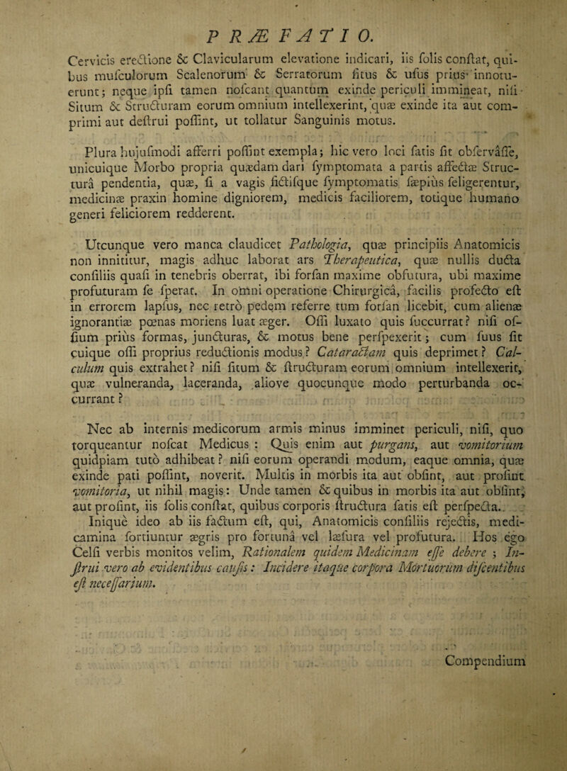 Cervicis ere&ione Sc Clavicularum elevatione indicari, iis folis conflat, qui¬ bus mufculorum Scalenorum & Serratorum fitus & ufus prius- innotu¬ erunt; neque ipfi tamen nofcant quantum exinde periculi immineat, nili Situm & Stru&uram eorum omnium intellexerint,'quae exinde ita aut com¬ primi aut dellrui poffint, ut tollatur Sanguinis motus. Plura huiufmodi afferri poffint exempla; hic vero loci fatis fit obfervafie, unicuique Morbo propria quadam dari fymptomata a partis affe&ae Struc¬ tura pendentia, quas, fi a vagis fi&ifque fymptomatis faepius feligerentur, medicinae praxin homine digniorem, medicis faciliorem, totique humano generi feliciorem redderent. Utcunque vero manca claudicet Pathologia, quas principiis Anatomicis non innititur, magis adhuc laborat ars Pberapeutica, quas nullis du&a confiliis quali in tenebris oberrat, ibi forfan maxime obfutura, ubi maxime profuturam fe fperat. In omni operatione Chirurgica, facilis profedto effc in errorem lapfus, nec retro pedem referre tum forfan licebit, cum alienae ignorantias poenas moriens luat aeger. Offi luxato quis fuccurrat? nili of- fiurn prius formas, jundturas, & motus bene perfpexerit; cum fuus fit quique offi proprius redu&ionis modus ? Catarabiam quis deprimet ? Cal¬ culum quis extrahet? nili litum & flrudturam eorum omnium intellexerit, quas vulneranda, laceranda, aliove quocunque modo perturbanda oc¬ currant ? Nec ab internis medicorum armis minus imminet periculi, nili, quo torqueantur nofcat Medicus : Quis enim aut purgans, aut vomitorium quidpiam tuto adhibeat ? nifi eorum operandi modum, eaque omnia, quas exinde pati poffint, noverit. Multis in morbis ita aut oblint, aut profint. vomitoria, ut nihil magis: Unde tamen & quibus in morbis ita aut oblint, aut profint, iis folis conflat, quibus corporis ftrudhira fatis ell perfpe&a.. Inique ideo ab iis fadium ell, qui, Anatomicis confiliis rejedtis, medi¬ camina fortiuntur aegris pro fortuna vel laefura vel profutura. Hos ego Celfi verbis monitos velim. Rationalem quidem Medicinam efje debere ; In¬ fimi vero ab evidentibus caufis: Incidere itaque corpora Mortuorum dificentibus ejl necejfarjum. Compendium