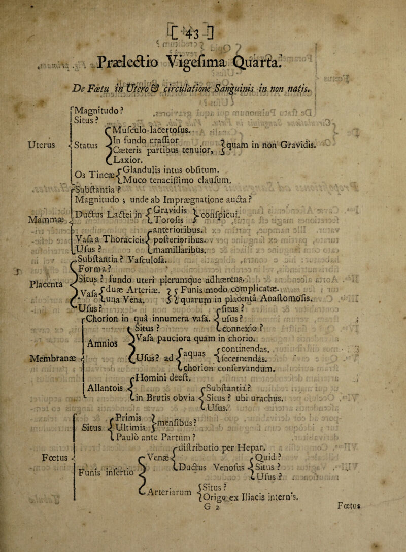 c . .w,;. Prade&io Vigefima Quarta! C »J i VJ * - Uterus eJfsfi sQ *%<stuAv ■ - i_ Mammae <r -H3 T -aetefc Ili De Fh?/« frz G? circulatione Sam ulnis, in non natis x * ’ rMagnitudo? ;•$ ' r muno» Situs ? . rMufculo-lacertofus. Status jcierifpanfbus tenuior, }^im in non Gravidis QLaxior. n T’ r {Glandulis intus obfitum. in ^^Muco tenaciftimo claufum. rSubftantia ? Magnitudo •, unde ab Impraegnatione audla ? Duftus Laitei in .f Gravldis iconfpicui. L I oroiis i r /.. - ..anterioribus.- a Vafaa Thoracicis,) pofterioribus.. . . :r .Ufus ? (^mamillaribus. .Subftantia ? Vafculofa. . Forma? . r ? r * i l J*. - v» f i i JI-» Placenta ^itus ? fundo uteri plerumque adhaerens. jVnfa/^U£e Arteriae. ^ c Funismodo complicatae*.  quarupi in placenta AnadonioTis. • • ? r' ' ■ :eriae. ? <r i. h Membranae <{ Vafa-T v,. t-yj oUuna;Vena Ufus? * r fi tus I j-Chorion in qua innumera vafa. ufus ? .... «Situs? (.connexio? Amni s ^^a*a pauciora quam in chorio. mni°l * * * S 7 faoua. /continendas. £Ufus? ad< ^ 1 fecernendas. Cchorion confervandum. rHomini deeft. Allantois .< rSubftantia? tin Brutis obvia < Situs ? ubi urachus. (. Ufus. .rj'. ; . i. Situs S Ultimis. }menfibus Foetus Funis infertio l Paulo ante Partum ? /-diftributio per Hepar. Venae <) /.Quid? tDu&us Venofus < Situs ? i Ufus? r t: S Situs? ^Origo ex Iliacis interifs. G 2 ■ Arteriarum