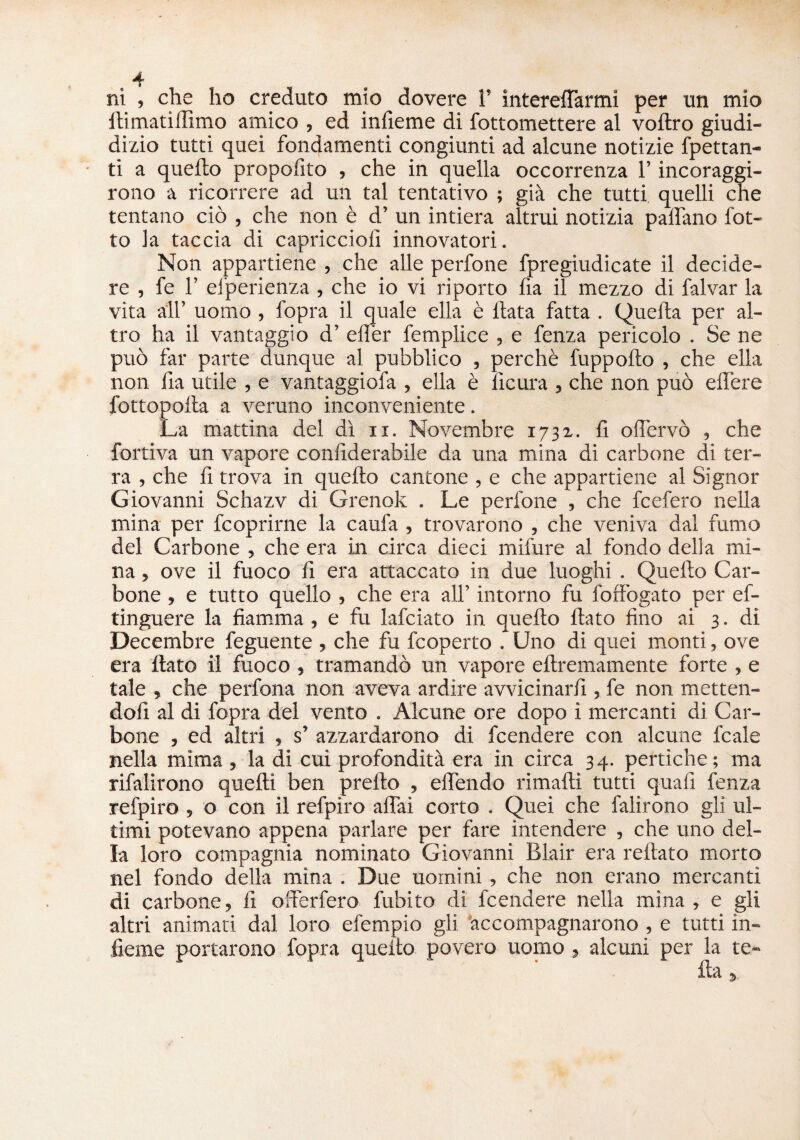 ni , che ho creduto mio dovere 1’ intereffarmi per un mio itimatillimo amico , ed infieme di fottomettere ai voftro giudi- dizio tutti quei fondamenti congiunti ad alcune notizie fpettan- ti a quello propofito , che in quella occorrenza l’incoraggi- rono a ricorrere ad un tal tentativo ; già che tutti quelli che tentano ciò , che non è d’ un intiera altrui notizia padano fot¬ te la taccia di capriccioii innovatori. Non appartiene , che alle perfone fpregiudicate il decide¬ re , fe f elperienza , che io vi riporto fia il mezzo di falvar la vita all’ uomo , l'opra il quale ella è Hata fatta . Quella per al¬ tro ha il vantaggio d’ efier femplice , e fenza pericolo . Se ne può far parte dunque al pubblico , perchè fuppollo , che ella non fia utile , e vantaggiofa , ella è ficura , che non può elfere fottopolla a veruno inconveniente. La mattina del dì n. Novembre 1731. fi o(fervo , che fortiva un vapore confiderabile da una mina di carbone di ter¬ ra , che fi trova in quello cantone , e che appartiene al Signor Giovanni Schazv di Grenok . Le perfone , che fcefero nella mina per feoprirne la caufa , trovarono , che veniva dal fumo del Carbone , che era in circa dieci mifure al fondo delia mi¬ na , ove il fuoco fi era attaccato in due luoghi . Quello Car¬ bone , e tutto quello , che era all’ intorno fu foffogato per ef- tinguere la fiamma , e fu lafciato in quello flato fino ai 3. di Decembre feguente , che fu feoperto . Uno di quei monti, ove era flato il fuoco , tramandò un vapore ellremamente forte , e tale , che perdona non aveva ardire avvicinarli, fe non metten¬ doli al di fopra del vento . Alcune ore dopo i mercanti di Car¬ bone , ed altri » s’ azzardarono di feendere con alcune fcale nella mima , la di cui profondità era in circa 34. pertiche; ma rifalirono quelli ben prello , elfendo rimalli tutti quali fenza refpiro , o con il refpiro affai corto . Quei che falirono gli ul¬ timi potevano appena parlare per fare intendere , che uno del¬ la loro compagnia nominato Giovanni Blair era rellato morto nel fondo della mina . Due uomini, che non erano mercanti di carbone, fi offerfero fubito di feendere nella mina , e gli altri animati dal loro efempio gii accompagnarono , e tutti in¬ ficine portarono fopra quello povero uomo , alcuni per la te-