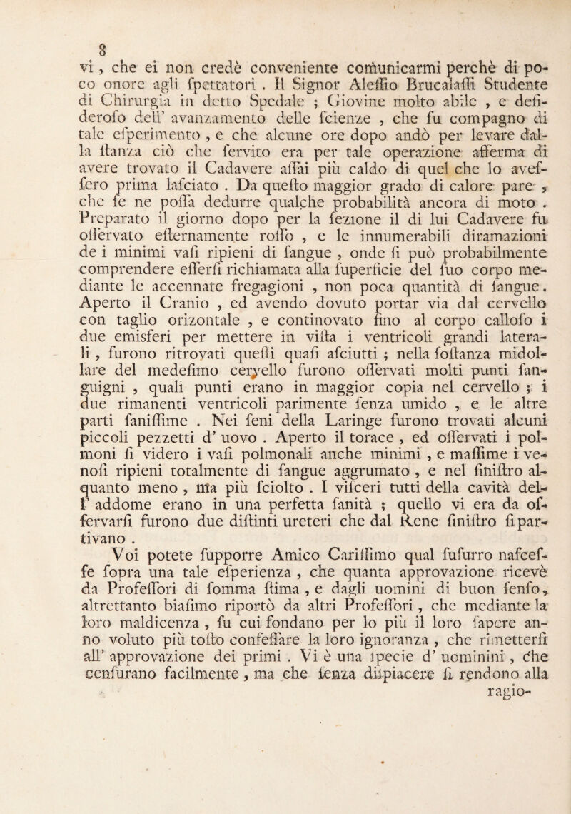 3 vi, che ei non credè conveniente cotfranicarmì perchè di po¬ co onore agli Spettatori . Il Signor Aleffio Brucatali! Studente di Chirurgia in detto Spedale ; Giovine molto abile , e defi- derofo dell’ avanzamento delle fcienze , che fu compagno di tale efperimento , e che alcune ore dopo andò per levare dal¬ la danza ciò che fervito era per tale operazione afferma di avere trovato il Cadavere aliai più caldo di quel che lo avef- fero prima lafciato . Da quefto maggior grado di calore pare „ che fe ne polla dedurre qualche probabilità ancora di moto . Preparato il giorno dopo per la lezione il di lui Cadavere fu olfervato ellernamente rollo , e le innumerabili diramazioni de i minimi vali ripieni di fangue , onde lì può probabilmente comprendere efferfi richiamata alla Superficie del fuo corpo me¬ diante le accennate fregagioni , non poca quantità di iangue. Aperto il Cranio , ed avendo dovuto portar via dal cervello con taglio orizontale , e continovato fino al corpo callofo i due emisferi per mettere in villa i ventricoli grandi latera¬ li , furono ritrovati quefti quali afciutti ; nella foitanza midol¬ lare del medefimo cervello furono olfervati molti punti fan- guigni , quali punti erano in maggior copia nel cervello ; i due rimanenti ventricoli parimente lènza umido , e le altre parti fanilTime . Nei feni della Laringe furono trovati alcuni piccoli pezzetti d’ uovo . Aperto il torace , ed olfervati i pol¬ moni fi videro i vali polmonali anche minimi , e maffime i ve- nolì ripieni totalmente di fangue aggrumato , e nel finiftro al¬ quanto meno, ma più fciolto . I vilceri tutti della cavità del- P addome erano in una perfetta fanità ; quello vi era da of- fervarfi furono due dillinti ureteri che dal Rene fmiilro ri par¬ tivano . Voi potete fupporre Amico Carilfimo qual fufurro nafcef- fe fopra una tale efperienza , che quanta approvazione ricevè da Profelfori di fomma ftima , e dagli uomini di buon lenfo, altrettanto biafimo riportò da altri Profelfori, che mediante la loro maldicenza, fu cui fondano per lo più il loro lapcre an¬ no voluto più tolto confelfare la loro ignoranza , che rimetterli all’ approvazione dei primi . Vi è una ipecie d’ uominini , èhe cenlurano facilmente, ma che lenza diipiacere il rendono alla ragio-