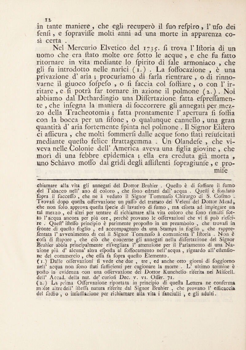 fenfi, e fopraviife molti anni ad una morte in apparenza co¬ sì certa . Nel Mercurio Elvetico del 1735-. fi trova l’Iltoria di un uomo che era flato molte ore fotto le acque , e che fu fatto ritornare in vita mediante lo fpirito di fale armoniaco , che gli fu introdotto nelle narici ( 1. ) . La foffocazione , è una privazione d’ aria ; procuriamo di farla rientrare , o di rinno¬ varne il giuoco fofpefo , o fi faccia col fortiare , o con 1’ ir¬ ritare , e fi potrà far tornare in azione il polmone (2.) . Noi abbiamo dal Dethardingio una Diifertazione fatta efpreflamen- te , che infegna la maniera di foccorrere gli annegati per mez¬ zo della Tracheotomia ; fatta prontamente F apertura fi loffia con la bocca per un fifone , o qualunque cannello , una gran quantità d’ aria fortemente fpinta nel polmone . Il Signor Eiitero ci afficura , che molti fommerfi dalle acque fono flati reìuicitati mediante quello felice ftrattagemma . Un Olandefe , che vi¬ veva nelle Colonie dell’ America aveva una figlia giovine , che morì di una febbre epidemica ; ella era creduta già morta » uno Schiavo mollò dai gridi degli affilienti fopragiunfe , e pro- mife chiamare alla vita gli annegati del Dottor Bruhier . Quello è di foffiare il fumo del Tabacco neir ano di coloro , che fono elìratti dall’ acqua . Quelli è fondato fopra il fucceffo , che ne à veduto il Signor Tommafo Chirurgo ai S. Cofmo . Trovali dopo quella olfervazione un palio del trattato dei Veleni del Dottor Mead^ che non folo approva quella fpecie di lavativo di fumo , ma eforta ad impiegare un tal mezzo , ed altri per tentare di richiamare alla vita coloro che fono rimalti fot¬ to l’acqua ancora per più ore, perchè provano le olfervazioni che vi li può riefcì- re . Quell’ iftelfo principio è parimente propollo in un preambolo , che trovali in fronte di quello foglio , ed accompagnato da una Stampa in foglio , che rappre- fentata 1’ avvenimento di cui il Signor Tommafo à comunicata 1’ Illoria . Non è cofa di ftupore , che ciò che concerne gli annegati nella diifertazione del Signor Bruhier abbia principalmente rifvegliata V attenzione per il Parlamento di una Na¬ zione più d’ alcuna’ altra efpolla al folfocamento nell’ acqua , riguardo all’ ellenlìo- ne del commercio , che elfa fa fopra quello Elemento. (i.) Dalle olfervazioni lì vede che due , tre, ed anche otto giorni di foggiorno nell’ acqua non fono Itati fufficienti per cagionare la morte . L’ ultimo termine è pollo in evidenza con una olfervazione del Dottor Kunchelio riferita nei Mifcelf dell’ Accad. della nat. de’ curioli Dee. v. vi. Olfcr. 71. {2. ) La prima Olfervazione riportata in principio di quella Lettera ne conferma m )lte altre dell’ illelfa natura riferite dal Signor Bruhier , che provano 1’ cfficaccia del folfio , o infuffiazione per richiamare alia vita i fanciulli , e gli adulti.