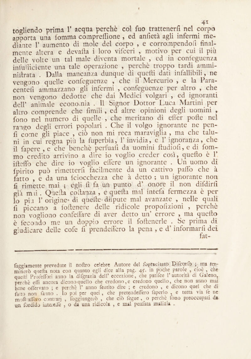 4* togliendo prima 1’ acqua perchè col fuo trattenerli nel corpo apporta una lomma compreflione , ed anfietà agli infermi me¬ diante 1’ aumento di mole del corpo , e corrompendo fi fin al¬ mente altera e devafta i loro vifceri , motivo per cui il più delle volte un tal male diventa mortale , ed in conleguenza infu'rriciente una tale operazione , perchè troppo tardi ammi- niitrata . Dalla mancanza dunque di quelti dati infallibili, ne vengono quelle conleguenze , che il Mercurio , e la Para- centell ammazzano gli infermi , confeguenze per altro , che non vengono dedotte che dai Medici volgari , ed ignoranti dell’ animale economia . 11 Signor Dottor Luca Martini per altro comprende che limili , ed altre opinioni degli uomini , fono nel numero di quelle , che meritano di eller polle nel rango degli errori popolari . Che il volgo ignorante ne pen- fi come gli piace , ciò non mi reca maraviglia , ma che talu¬ ni in cui regna più la fuperbia, F invidia, e F ignoranza, che il fapere , e che benché perfuali da uomini ftudiofi, e di fom- mo credito arrivino a dire io voglio creder cosi, quello è 1 ifteflb che dire io voglio elfere un ignorante . Un uomo di fpirito può rimetterfi facilmente da un cattivo palio che à fatto , e da una iciocchezza che à detto ; un ignorante non fi rimette mai ; egli li fa un punto d’ onore il non difdirli già m li . Quella co danza , e quella mal intefa fermezza è per lo piu F origine* di quelle diipute mal avanzate , nelle quali fi piccano a follenere delle ridicole propofizioni , perchè non vogliono confelfare di aver detto un’ errore , ma quello è fecondo me un doppio errore il fottcncrle . Se prima di giudicare delle cofe li prendeflcro la pena , e d’informarli dei fat- faggiamente prevedute il noftro celebre Autore del fopracitato Dilcoifo , ma ter¬ minerò quella nota con quanto egli dice alla pag. ^ poche parole , cioè , che quelli Prore libri anno la difgrazia dell’ eccezione, che patilce l’autorità di Galeno, perchè efli ancora dicono quello che credono, e credono quello, che non anno mai bene oflervato ; e perchè 1’ anno Pentito diro ; c credono , c dicono quel che di facto non fanno . lo poi per quei , che pretcndelfero làperlo , e tutta via le ne moli afferò contrarj , foggiungerò , che ciò fegue , o perchè fono preoccupati d» •un fordido iiiteredè , o da una ridicola , e mal peufata malizia .