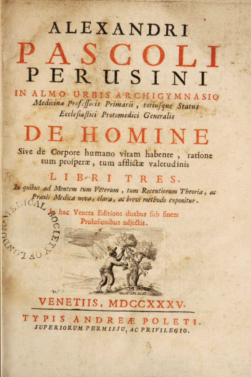 * ALEXANDRI I- i: i-- » »• r- AS LT R U S I N I IN ALMO URBIS A R C H I G Y M N A SIO Medicina ProfgJJh.is Primarii , totiufjue Status Ecclefiafltci Protomedici Generalis DE MINE Sive de Corpore humano vicam habente , ratione tum prolperre, tum afflitilce valetudinis L I I TRES. In qutlus ad Mentem tUm Veterum , tum Recentiorum Theoria, ac Medica nova i clarat ac irevi methodo exponitur. AC, yr ^ hac Veneta Sdicione duabus fub finem Prolufionibus adjedis. ^ i - V - 'Vi.' VENETUS, MDCCXXXV. Typis andretE poleti SVP ERIORUM PERMISSU^ AC PRIVILEGIO. JT