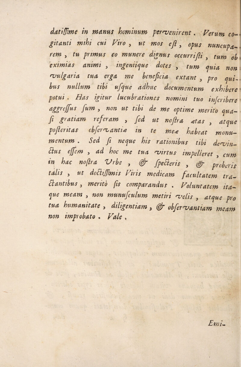 dati[fime in manus hominum per^venirent. Ferum co-^ gitanti mihi cui Viro , ut mos eji, opus nuncupa^ rem , tu primus eo munere dignus occurrifli , tum oh 'eximias animi , ingenii^ue dotes , tum quia non rvulgaria ma erga me beneficia extant , pro qui¬ bus nullum tibi ufique adhuc documentum exhibere potui . Has igitur lucubrationes nomini tuo infcribere aggrejfius fium , non ut tibi de me optime merito qua- fi gratiam referam , fed ut nofira ^tas , atque pofieritas cbfet 'T^anti^ in te mete habeat monu¬ mentum . Sed fi neque his rationibus tibi de^vin- Bus ejfem , ad hoc me tua ‘virtus impelleret , cum in,^ hac nofira Vrbe , # fpeEteris , ^ proberis talis j ut doBiJftmis Ftris medicam facultatem tra- Slanttbus j mento fis comparandus , Voluntatcm ita¬ que meam , non munufculum metiri naelis , atque pro tua humanitate , diligentiam, ^ obfenvantiam meam non improbato . Vale . Emi- I