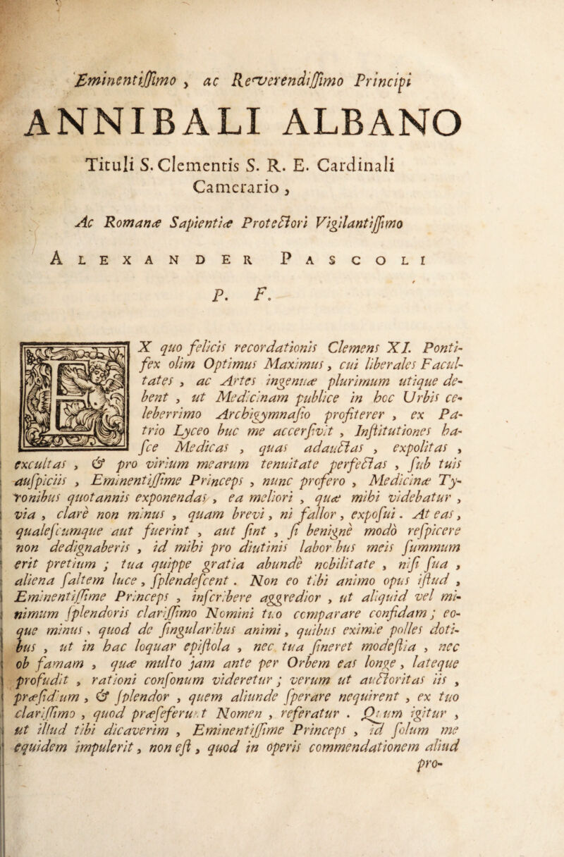 'Eminentijfmo , ac Re^verendiJ/imo Principi ANNIBALI ALBANO Tituli S. clementis S. R. E. Cardinali Camerario ^ Ac Romana Saptentlce Protei ori Vigilantjffmo LEXANDER PaSCOLI P. Po X qtio felicis recordationis Clemens XL Ponti¬ fex olim Optimus Maximus, cui liberales Facul¬ tates , ac Artes ingenuae plurimum utique de¬ bent , ut Medicinam publice in hoc Urbis ce¬ leberrimo Archigymnafio profiterer , ex Pa¬ trio Lyceo buc me accerfivit , Inflitutiones ha- fce Medicas , quas adauFlas , expolitas , I excultas , & pro virium mearum tenuitate perfeUas , fub tuis \ aufpiciis > Eminentijfime Princeps , nunc profero , Medicinae Ty- \ yonihus quotannis exponendas/ y ea meliori > quae mihi videbatur , 1 via y clare non minus , quam brevi y ni fallor , expofui. At eas, I qualefcumque atit fuerint , aut fint , p benigne modo refpicere I non dedignaberis , id mihi pro diutinis labor.bus meis fumrniim 1 erit pretium ; tua quippe gratia abunde nobilitate , nifi fua , : aliena fait em luce, fplendefcent. Non eo tibi animo opus iflud , i Eminentiffime Princeps , infcribere aggredior , ut aliquid vel mi- i nimiim fplendoris clarijfimo Nomini tuo comparare confidam; eo- j que m/inus. quod de fingularibus animi, quibus eximie polles doti- ! bus y ut in hac loquar epiflola , nec tua fineret modeftia , nec I ob famam , qu^e multo jam ante per Orbem eas longe, lat eque ) profudit y rationi confio num videretur ; verum ut au Flor itas iis , i pr<ffidium, fd jplendor , quem aliunde fiperare nequirent , ex tuo ' clari fimo , quod pr<efieferu:.t Nomen , referatur . Qyam igitur y » ut illud tibi dicaverim , Eminentiffime Princeps , id fiolum me i’ equidem impulerit, non eft, quod in operis commendationem aliud f - pro-