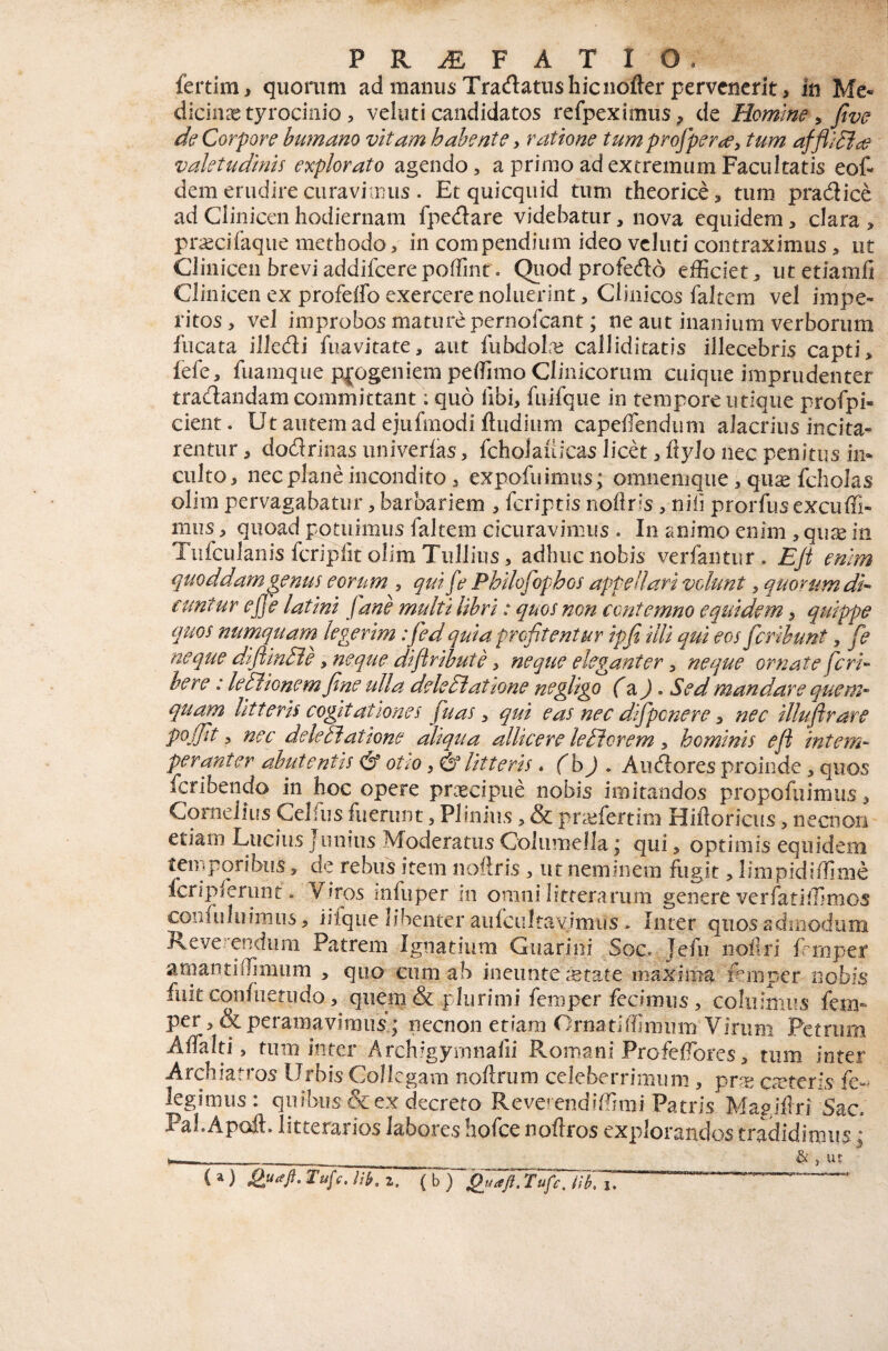 fertim, quorum ad manus Tradatns hicnofter pervenerit, in Me- dicinxtyrocinio 5 veluti candidatos refpeximus^ de Homine ^ fivo de Corpore humano vitam hahente, ratione tumpro^perce^ tum affll^ce valetudinis explorato agendo, a primo ad extremum Facultatis eof- dem erudire curavimus . Et quicquid tum theorice, tum pradlice ad Clinicen hodiernam fpedare videbatur, nova equidem, clara > priecifaque methodo, in compendium ideo veluti contraximus, ut Clinicen breviaddifcerepoflint. Qiiod profedo efficiet, utetiamfi Clinicen ex profeifo exercere noluerint, Clinicos faltem vel impe¬ ritos, vel improbos mature pernofeant; ne aut inanium verborum fucata illedi fuavitate, aut fubdolm calliditatis illecebris capti, fefe, fuamque pfogeniem peffimo Clinicorum cuique imprudenter tradandam committant; quo fibi, fuifque in tempore utique profpi- cient. Utaiitemadejufmodiftiidiiim capeffendum alacrius incita¬ rentur , dodrinas iiniverlas, fchoiaiiicas licd, Rylo nec penitus in¬ culto, nec plane incondito, expofuimus; omnemque , qu^ fcholas olim pervagabatur, barbariem , feriptis noflris, nili prorfus excuffi- mus, quoad potuimus faltem cicuravimus . In animo enim , qu^e in Tiifculanis fcripfit olim Tullius, adhuc nobis verfantur. EJi enim quoddam genus eortim , qui fe Phllofophos appellari volunt, quorum di- ctmtur ej]e latlni Jane multi libri: quos non contemno equidem, quippe quos numquarn legerim: fed quia profitentur ipfi Illi qui eos fcrlhunt, fie neque dlfilnHe y neque dlflrlhute y neque eleganter y neque ornate feri- here: leillonem fine ulla delediatione negligo C^J • Sed mandare quem¬ quam litteris cogitationes fiuas, qui eas nec dtfipcnere y nec illufirare pojfit y nec delediatione aliqua allicere leElorem y hominis eji intem¬ peranter ahutentis otio, & litteris. (h) . Aiidores proinde, quos feribendo in hoc opere prxeipue nobis imitandos propofuimus, Cornelius Celfiis fuerunt, Plinius, & prtefertim Hiftoricus, necnon etiam Lucius j unius Moderatus Columella \ qui, optimis equidem temporibus, de rebus irem noilris , ut neminem fligit, limpidiffinie fcripferunt. Viros infuper in omni litterarum genere verfatlffimos confuluimiis, iiiquc libenter aiifciiltavimus . Inter quos admodum Revehendum Patrem Ignatium Guarioi Soc. lefii noflri frmper amantiffimum , quo cum ab ineiinte retate maxima lernper nobis fiik confiietiido, quem & plurimi femper fecimus, coluimus fem- per, &peramaviinus ; necnon etiam Ornatiffimiim Virum Petrum Affalti, tum inter Arch.^gyrnnafii Romani Profeffiores, tum inter Archiatros Urbis Collegam noftrum celeberrimum, pr^ exteris legimus : quibus & ex decreto Reverendiffimi Patris Magiitri Sac. PaLApoft. litterarios labores hofce noftros explorandos tradidimus * & , lU