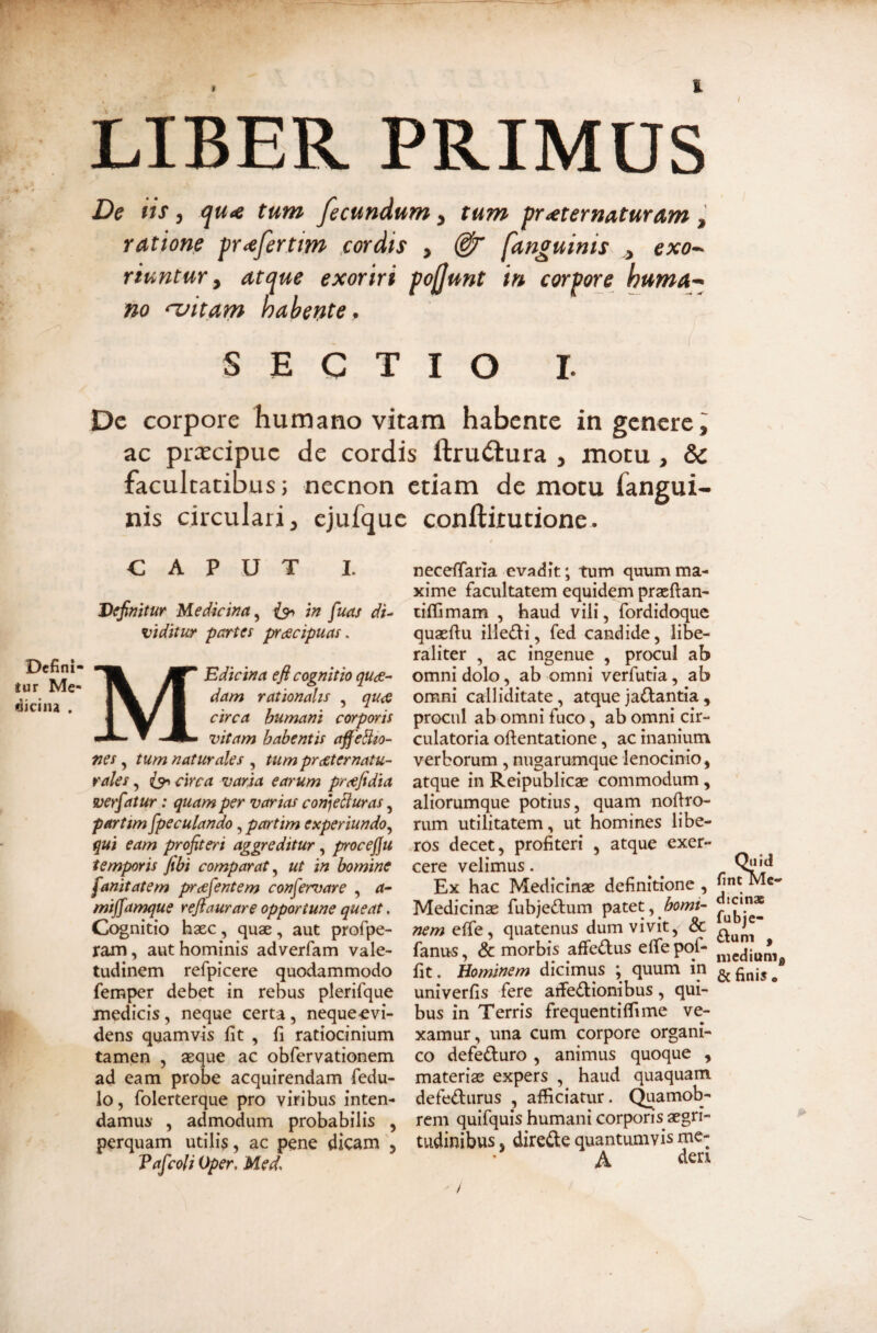 ■ —------—--- - ^ ' a' LIBER PRIMUS De iis, qtt<e tum fecundum, tum pr^ternaturam , ratione pr^fertim cordis , [anguinis ,, exo¬ riuntur y atc^ue exoriri pojjunt in corpore huma¬ no ‘'vitam habente, SECTIO r. Dc corpore humano vitam habente in genere i ac prxeipue de cordis ftru^lura , motu , & facultatibus; necnon etiam de motu fangui- nis circulari, cjufque conftitutione. t necefTana evadit; tum quum ma¬ xime facultatem equidem praeftan- ciffimam , haud vili, fordidoque quaertu illedi, fed candide, libe- raliter , ac ingenue , procul ab omni dolo, ab omni verfutia, ab omni calliditate, atque jactantia , procul ab omni fuco, ab omni cir¬ culatoria ortentatione, ac inanium verborum, nugarumque lenocinio, atque in Reipublicae commodum , aliorumque potius, quam nortro- rum utilitatem, ut homines libe¬ ros decet, profiteri , atque exer¬ cere velimus. Ex hac Medicinae definitione , Medicinae fubjeftum patet, nem effe, quatenus dum vivit, & fanus, & morbis affeftus efle pof- fit. Hominem dicimus ; quum in univerfis fere artedionibus, qui¬ bus in Terris frequentiflime ve¬ xamur, una cum corpore organi¬ co defeduro , animus quoque , materiae expers , haud quaquam defediirus , afficiatur. C^amob- rem quifquis humani corporis aegri¬ tudinibus, direde quantumvis me- CAPUT I. Defini¬ tur Me¬ dicina . \ Definitur Medicina^ in fuas di¬ liditur partes prdecipuas. Edicina efi cognitio quds- dam rationalis , qu<Q circa humani corporis vitam habentis aff e^io- nes tum natur ales tumpr£ternatu- rales circa varia earum prcefidia verfatur: quam per varias conjebluras, partim fipeculando, partim experiundo,^ qui eam profiteri aggreditur, procejju temporis fibi comparat ut in bomine fanitatem prcefentem confervare , <r- mijfamque reflaurare opportune queat. Cognitio hxc, quae, aut profpe- ram, aut hominis adverfam vale¬ tudinem refpicere quodammodo femper debet in rebus plerifque medicis, neque certa, neque-evi¬ dens quamvis Iit , fi ratiocinium tamen , aeque ac obfervationem ad eam probe acquirendam fedu- lo, folerterque pro viribus inten¬ damus , admodum probabilis , perquam utilis, ac pene dicam , Vaficoli Oper, Med, Quid finMMe- dicinx fubje- dum , niediunig & finis •