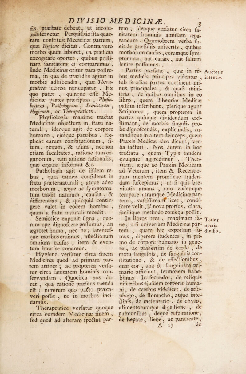 DIVISIO MEDICINM. fis, prasftare debeat, ut incolu¬ mis fervetur. Perquifitio ifta quar¬ tam conflituitMedicinae partem, quae Hygie?7e dicitur. Contra vero morbo quum laboret, ea praefidia excogitare oportet , quibus prifli- nam fanitatem ei comparemus . Inde Medicinae oritur pars poflre- ma, in qua de praefidiis agitur in morbis adhibendis , quae 'Thera¬ peutica iccirco nuncupatur . Ex quo patet , quinque effe Me¬ dicinae partes praecipuas , Thylic- logiam , Vathologtam , Semioticen , Bypenen , ac Therapeuticen. Phyfiologia maxime tra<flat Medicinae ob>e£lum in flatu na¬ turali ; ideoque agit de corpore humano , ejufque partibus . Ex¬ plicat earum conflitutionem , fi- tum, nexum, & ufum , necnon etiam facultates, ratione tum or¬ ganorum , tum animae rationalis, quae organa informat dcc. Pathologia agit de iifdem re¬ bus , quas tamen confiderat in flatu praeternaturali \ atque adeo morborum , aeque ac fymptoma- tum tradit naturam , caufas , & differentias , & quicquid contin¬ gere valet in eodem homine , quum a flatu naturali recedit. Semiotice exponit figna , quo¬ rum ope dignofcere poffumus, an aegrotet homo , nec ne ; latentef- que morbos eruimus; affedlionum omnium caufas , item & even¬ tum haurire conamur. Hygiene verfatur circa finem Medicinae quod ad primam par¬ tem attinet ; ac propterea verfa¬ tur circa fanitatem hominis con- fervandam . Quocirca nos do¬ cet , qua ratione praefens tuenda eft : nimirum quo pafto pr^ca- veri pofTit , ne in morbos inci¬ damus . Therapeutice verfatur quoque circa eumdem Medicinae finem , fed qiK)d ad alteram fpe^lat par¬ tem ; ideoque verfatur circa fa- nitatem hominis amiffam repa¬ randam . Quamobrem verba fa¬ cit de praefidtis univerfls , quibus morborum caufas, eorumque fym- ptomata, aut curare, aut faltem lenire poffumus. . Partes prxfatae , quae in re¬ bus medicis principes videntur , fub fe alias partes continent mi¬ nus principales , & quafi mini- flras , de quibus omnibus iu eo libro , quem Theoriae Medicae paffim infcribunt, plerique agunt Scriptores , quem propterea in partes quinque dividendum exi- flimant, de morbis fmgulis pro¬ be dignofcendis, explicandis, cu- randifque in altero deinceps, quem Praxis Medicae ideo dicunt, ver¬ ba fa(fturi . Nos autem in hoc tradlatu , quem Typis tandem evulgare aggredimur , Theo¬ riam , aeque ac Praxin Medicam ad Veterum , item & Recentio- rum mentem promifcue traden¬ dam fufcepimus ; ut fi quis bre¬ vitatis amans , uno eodemque tempore utramque Medicinae par¬ tem , vafliffimanf licet , condi- fcere velit, id nova prorfus, clara, faci lique methodo confequi poffit. In libros tres , maximam fa- ne, nifi univerfam Medicinae par¬ tem , quam hic expolituri fu¬ mus , digerere fludentes , in pri¬ mo de corpore humano in gene¬ re , ac praefertim de corde , de motu fanguinis, de fanguiiiis con- flitutione , & de affeftionibus , quae cor , una & fanguinem pri¬ mario afficiunt, fermonem habe¬ bimus . In fecundo , de reliquis vifceribus ejufdem corporis huma¬ ni, de cerebro videlicet, decefo- phago, de flomacho, atque inte- flinis, de mefenterio , de chylo, alrmentorumque digeflione , de pulmonibus , dcque refpiratione, de hepate, liene, ae pancreate, A ij Au£loris intentio. Totius operis divifio,