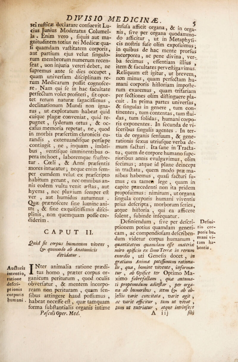 Au£loris intenti 0) ratione defcri- ptionis corporis bumani . . ^ pjvisio MEDlcmJE. . T« ruflicx dedarate confuevit Lu- fnfufa afficit organa, & in orea^ CIUS Tunms Moderatus_ Coiumel- nis, fiye per o?gana quodai^JloI la _. Emm vero , flqms aut ma- do afficitur , ut in Metaphvfi gmtudmem totius re. Medie* qua- cis noftris fufe olim expoiS fi quamdam vaft.tatem corporis, in quibus de hac mente prorfus aut partium e;us velut fingulo- incorporea, ac pene divina^ ver- nim membrorum numerum recen- ba fecimus , effentiam illius ' feat, uon injuria vereri debet, ne fupremus ante fe dies occupet , quam univerfam difcipJinam re¬ rum Medicarum pofTit cognofee- re. Nam qui fe in hac facultate perfedlum volet profiteri, fit opor¬ tet rerum naturae fagacifQmus , declinationum Mundi non igna¬ rus , ut .exploratum habeat quid cuique plagae conveniat, quid re¬ pugnet , fyderum ortus , & oc- pfusmemoria repetat, ne, quod in morbis praefertim chronicis cu¬ randis , extenuandifque perfaepe contingit , ne , inquam , imbri¬ bus , ventifque imminentibus o- perainchoet, laboremque frufire- tur . Coeli , & Anni pr$fentis mores intueatur • neque enim fem- per eumdem velut ex praeferipto habitum gerunt, nec omnibus an¬ nis eodem vultu venit aeftas, aut hyems , nec pluvium femper ell ver , aut humidus autumnus • o r ’ '-iAcuLidin Illius j Item & facultates perveftigavimus. Reliquum eft igitur, ut brevem, non minus, quam perfedam hu¬ mani corporis hifioriam impofie- rum exaremus , quam •trifariam per fedtiones olim diftinguere pla¬ cuit . In prima partes univerfas, & fingulas in genere , tum con¬ tinentes , tum^ contentas, tum flui¬ das , tum folidas, humani corpo¬ ris exponentes. In fecunda de vi- fceribus lingulis agentes . In ter¬ tia de organis fenfuum, & gene¬ rationis fexus utriufque verba de¬ mum fadiuri. Itafane in Tracta¬ tu , quem de corpore humano fupe- r^oribus annis evulgavimus, olim fecimus; atque id plane deinceps in tractatu, quem modo prae ma¬ nibus habemus , quafi fa&uri fu¬ mus ; ea tamen lege , quam in capite praecedenti non ita pridem propofuimus: nimirum, ut organa fingula corporis humani viventis • 1 • -1 . Vjnac prsenoicere fine lumine ani- prius deferipta, morborum feries, mi , & fine exquifitiffimis difei- atque h iit oria , qui ea afficere r * 1 • /^ plinis, non quemquam poffe cre¬ diderim . CAPUT II. Quid fit corpus humanum vivens iy» quomodo ab Anatomicis dividatur . folent, fubinde infequatur. Definiendum , fi ve per deferi- Defiui- ptionem potius quamdam generi- r»» con¬ eam , ac compendiofam deferiben- dum videtur corpus humanum , quantitatem quamdam ejfe materide miro opificio ex limo Terree in rerum exordio , uti Genefis docet , in gratiam Anim<e pottjjimum rathna-^ INter animalia ratione praedi- //>, qua^ homine vivente ^ informa- ms homo , prseter corpus or- tur , ab Opifice ter Optimo Ma- ganicum periturum , quod oculis ximo fabrefaBam , qute automa- obverfatur , & mentem incorpo- ti propemodum adinflar , per orga- ream non perituram , quam fen- na ab humoribus , item ab ob- fibus attingere haud polfumus , ]eBis varie concitata , varie agit , habeat necefle eft, quas tamquam ac varie ajficitur , tum ut vivat , forma fubflantialis organis intime tum ut nutriatur , atque intrinfece FafcoliOper.Med. A iij fi(^t
