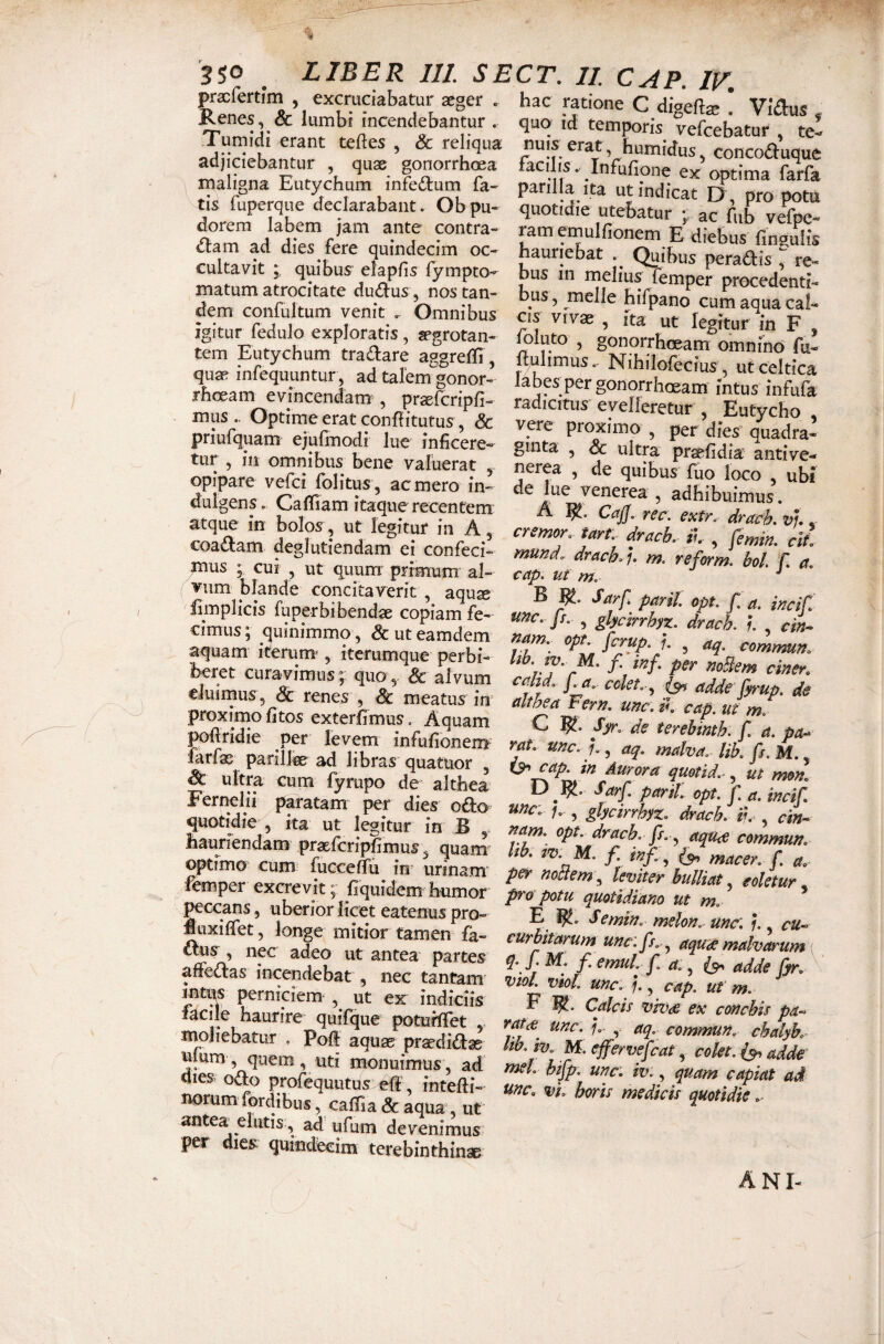 pracfertim , excruciabatur aeger . Renes, & lumbi incendebantur . Turnidi erant teftes , & reliqua adjiciebantur , quae gonorrhoea maligna Eutychum infe(Slum fa¬ tis fuperque declarabant. Ob pu¬ dorem labem jam ante contra- d:am ad dies fere quindecim oc¬ cultavit quibus elapfis lympto- matum atrocitate duplus , nos tan¬ dem confultum venit . Omnibus igitur fedulo exploratis , aegrotan¬ tem Eutychum tractare aggreffi, quae infequuntur , ad talem gonor¬ rhoeam evincendam , pr^fcripfi- mus.- Optirneeratconflitutus, & priufquam ejufmodi lue inficere¬ tur , in omnibus bene valuerat , opipare vefci folitus , ac mero in¬ dulgens. Caffiam itaque recentem atque in bolos, ut legitur in A, coa(J^am deglutiendam ei confeci¬ mus ; cui , ut quum primum al¬ vum blande concitaverit , aquae fimplicis fuperbibendae copiam fe¬ cimus ; quinimmo, & ut eamdem aquam iterum', itcrumque perbi¬ beret curavimus; quo,, Sc alvum eiuirnus, Sc renes , Sc meatus in proximo fitos exterfimus. Aquam pofiridie per levem infufioneOT farfas parilfe ad libras quatUor , S: ultra cum fyrupo de althea^ Fernelii paratam per dies oOicy quotidie , ita ut legitur in B hauriendam praEfcripfimus ^ quam optimo cum fuccefiu in^ urinam femper excrevit; fiquidem humor peccans, uberior licet eatenus pro- Huxiffet, longe mitior tamen fa- £^uy, nec adeo ut antea partes afFe<n:as incendebat , nec tantam mtqs perniciem , ut ex indiciis facile haurire quifque potuilTet , inoJiebatur . Poft aquae praedidfse ulum , quem , uti monuimus, ad dies odo profequutus eff, intefii- norum fordibus, caffia Sc aqua, ut antea^ elutis, ad ufum devenimus per dies quindecim terebinthinse CT. II CAP. IF. hac ratione C digefi^ . Vidus , quq id temporis vefcebatur , te¬ nuis erat, humidus, concoduque tacilis V Infufione ex optima farfa parilia Ita ut indicat D , pro potu quotidie utebatur ^ ac fub vefpe- ramernulfionem E diebus fingulis hauriebat Quibus peradis ^ re¬ bus in melius femper procedenti- bus, meile hifpano cum aqua cal¬ cis vivae , ita ut legitur in F , ^luto , gonorrhoeam omnino fu- itulimus,- Nihilofecius, utceltica labes per gonorrhoeam intus infufa radicitus evelferetur , Eutycho vere proximo , per dies quadra¬ ginta , Sc ultra praefidia antive- nerea , de quibus fuo loco , ubi de lue Venerea , adhibuimus. A B!. CaJJ. rec. extr. drach. vu .- cremor, tart. dracK il , femm. cit mund.^ drach^). m. reform. bol. f, a. cap. ut m. ^ B Sarf parti opt. f. a. incif. unc. Js, , glycirrhyz. drach. l cin^ nam. opt fcrup. J. , aq. commum psr noHem ciner. cmd. fa. colet-^ (s^ adde fyrup. de ait bea Fern, unc. ii cap. ut m. C Syr. de terehinth. f. a. rat unc. i , aq. malva.- lib. fs. M., cap. in Aurora quotid.-, ut mom opt> f. a. incifi unc: , glycirrhyz. drach. tu-, ri«- opt. drach. Is. aqu<£ commun. lib. m M. f. inf. ^ macer, f. a, per nollem^ Uyiter bulliat, eoUtur pra potu quotidiano ut m. E 1^. Semin. mslon. unc: ?., cu« curhitarum unc.fs.-^ aqute malvarum { q. I M. f. emui f a., adde Cyr. viot. viol. unc: , cap. ut m. F Calcis viso de ex conchis pa- unc: aq. commun. chalyh.- hb. iv. M. effervefcat, colet. adde tnel. hijp. unc: iv., quam capiat ad unc. vi. horis medicis quotidie .■ ani-