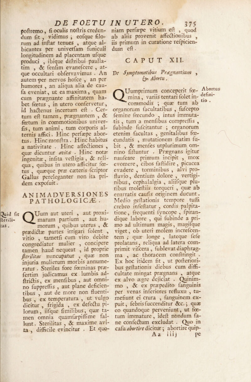 DE FOETU poftremo, fi oculis noftris creden¬ dum fit , vidimus i eofque filo¬ rum ad infiar tenues , atque al¬ bicantes per univerfam funiculi longitudinem ad placentam ufque produci , ibique diftribui paulla- tim y & fenfim evanefcere , at¬ que occultari obfervavimus . An autem-per nervos hofce , an per humores , an aliqua alia de cau- fa eveniat^ ut ea maxima, quam cum pr2egnante affinitatem ha¬ bet foetus , in utero confervetur, id ha£lenus incertum eft . Cer¬ tum efl tamen, praegnantem , Sc foetum in commotionibus univer- fis, tum animi, tum corporis al¬ terni^ affici. Hinc perfaepe abor¬ tus. Hincmonfira. Hinc habitus a nativitate . Hinc affecliones , quae dicuntur avitcs . Hinc notar ingenitae, infita vefiigia , Sc reli¬ qua, quibus in utero afficitur foe¬ tus , quaeque prae caeteris fcriptor Gallus pereleganter non ita pri¬ dem expofuit. ANIMADVERSIONES PATHOLOGICAE . QUum aut uten' , aut proxi¬ marum partium , aut hu- ’ morum , quibus uterus , Sc praedidae partes irrigari folent , vitio , tametfi cum viro debite congrediatur mulier , concipere tamen haud nequeat , id proprie flerilitas nuncupatur , quae non injuria mulierum morbis annume¬ ratur . Steriles fore foeminas prae- fertim judicamus ex lumbis ad- firi([I:is, ex menfibus , aut ornni- no fuppreffis , aut plane deficien¬ tibus , aut de more non fluenti¬ bus , ex temperatura , ut vulgo dicitur , frigida , ex defedu pL lorum, iifque fimilibus^ quae ta¬ men omnia quamfaepiffime fal¬ lunt. Sterilitas , Sc maxime avi¬ ta , difficile evincitur . Et quo- IN UTERO. ^75 niam perfaepe vitium efl , quod ab aliis provenit affedlionibus , iis primum in curatione refpiciea- dum efl. CAPUT XII. Ve Symptomatibus Vr(Cgnantlum , Abortu, QUumprimum conceperit foe- Abortus mina, variis tentari folet in- ’ commodis ; quae tum ab ' organorum facultatibus , fufcepto femine foecundo , intus immuta¬ tis , tum a menfibus compreffis , fubinde fufcitantur ; organorum etenim facultas , genitalibus foe- cundatis , mutationem fiatim fu- bit , Sc menfes utplurimum om¬ nino fifiuntur . Praegnans igitur naufeare primum incipit , mox evomere, cibos faflidire, picacea evadere , torminibus , alvi pro¬ fluvio , dentium dolore , vertigi¬ nibus, cephalalgia , aliifque plu¬ ribus molefliis torqueri , quae ab enarratis caufis originem ducunt. Medio geflationis tempore tuffi crebro infeflatur , cordis palpita¬ tione, frequenti fyncope , fpiran- dique labore , qui fubinde a pri¬ mo ad ultimum magis, magifque viget, ob uteri molem increfcen- tem ; quae longe , lateque fefe prolatans, reliqua ad latera com¬ primit vifcera, fublevat diaphrag¬ ma , ac thoracem conflringit . Ex hoc itidem fit , ut pofleriori- bus geflationis diebus cum diffi¬ cultate mingat praegnans , atque ex alvo aegre dejiciat . Quinim¬ mo , Sc ex praepedito fanguinis per venas inferiores refluxu , tu¬ mefiunt ei crura , fanguinem ex- puit, febris fuccenditur &c.; quae eo quandoque perveniunt, ut fce- tum immature, idefl nondum fa- ne confedum excludat . Quo in cafu abortire dicitur; abortire quip-