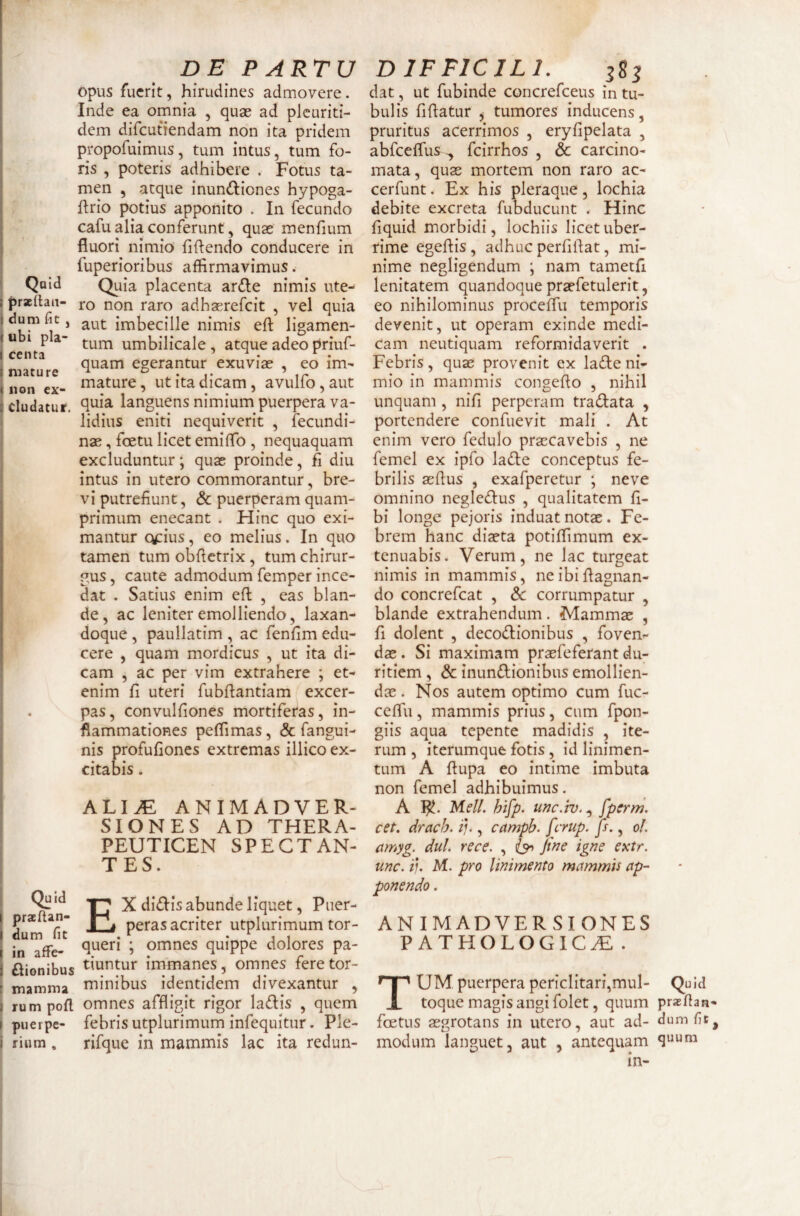 opus fuerit, hirudines admovere. Inde ea omnia , quae ad plcuriti- dem difeutiendam non ita pridem propofuimus, tum intus, tum fo¬ ris , poteris adhibere . Fotus ta¬ men , atque inun<!I:iones hypoga- ftrio potius apponito . In fecundo cafu alia conferunt, quae menfium fluori nimio fiflendo conducere in fuperioribus affirmavimus. ^ Quid Quia placenta ar(fi;e nimis ute- praelhit- j-q non raro adhaerefeit , vel quia j dum fic, imbecille nimis eft ligamen- {ubi p a- umbilicale , atque adeo priuf- I mature egerantur exuviae , eo im- 11 nn pv mature, ut ita dicam, avulfo, aut eludatur, languens nimium puerpera va¬ lidius eniti nequiverit , fecundi- nas, foetu licet emiflb , nequaquam excluduntur; quae proinde, fl diu intus in utero commorantur, bre¬ vi putrefiunt, & puerperam quam¬ primum enecant . Hinc quo exi¬ mantur cytius, eo melius. In quo tamen tum obfietrix, tum chirur¬ gus , caute admodum femper ince¬ dat . Satius enim efl , eas blan¬ de, ac leniter emolliendo, laxan- doque , paullatim , ac fenfim edu¬ cere , quam mordicus , ut ita di¬ cam , ac per vim extrahere ; et¬ enim fi uteri fubflantiam excer- . pas, convulfiones mortiferas, in¬ flammationes peffimas, & fangui- nis profufiones extremas illico ex¬ citabis . ALI^ ANIMADVER¬ SIONES AD THERA- PEUTICEN SPECTAN¬ TES. X di£Iis abunde liquet, Puer- I prae tan- p^ peras acriter utplurimum tor- l in afFe- 5 omnes quippe dolores pa- ftionibus ^mntur immanes, omnes feretor- [ mamma minibus identidem divexantur , I rumpofl omnes affligit rigor la(fl:is , quem I puerpe- febris utplurimum infequitur. Ple- i rium . rifque in mammis lac ita redun- dat, ut fubinde concrefeeus in tu¬ bulis fiflatur , tumores inducens, pruritus acerrimos , eryfipelata , abfceflus ^ fcirrhos , & carcino¬ mata, quas mortem non raro ac- cerfunt. Ex his pleraque, lochia debite excreta fubducunt . Hinc fiquid morbidi, lochiis licet uber¬ rime egeftis, adhuc perfiflat, mi¬ nime negligendum j nam tametfi lenitatem quandoque prasfetulerit, eo nihilominus proceffu temporis devenit, ut operam exinde medi¬ cam neutiquam reformidaverit . Febris, quae provenit ex ladeni¬ mio in mammis congeflo , nihil unquam , nifi perperam tradlata , portendere confuevit mali . At enim vero fedulo praecavebis , ne femel ex ipfo lade conceptus fe¬ brilis aeflus , exafperetur ; neve omnino negledlus , qualitatem fi- bi longe pejoris induat notas. Fe¬ brem hanc diaeta potiffimum ex¬ tenuabis. Verum, ne lac turgeat nimis in mammis, neibiflagnan- do concrefeat , dc corrumpatur , blande extrahendum. Mammas , fi dolent , decodionibus , foven¬ das . Si maximam prasfeferant du¬ ritiem , & inundionibus emollien¬ dae . Nos autem optimo cum fuc- ceffii, mammis prius, cum fpon- giis aqua tepente madidis , ite¬ rum , iterumque fotis, id linimen¬ tum A fiupa eo intime imbuta non femel adhibuimus. A I^. Meli. htfp. unc.h)., fperm. cet. drach. ii*, campb. ferup. js., ol. amyg. dul. rece. , iyy Jwe igne extr. unc. i). M. pro linimento mammis ap¬ ponendo . ANIMADVERSIONES PATHOLOGICA . Tum puerpera periclitari,mul- Quid toque magis angi folet, quum prasfian- foetus aegrotans in utero, aut ad- dumfe^ modum languet, aut , antequam in-
