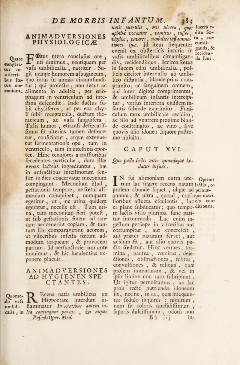 Quare t eongcra- I tur in ' vifceri- : bus foe- I tus me- > £onium. I i ! 1 i Quomo- .do vafa umbili¬ calia j in DE MORBIS ANIMADVERSIONES PHYSIOLOGICAE. FCEtus utero conclufus ore , uti diximus , neutiquam per vafa umbilicalia , nutritur . Su¬ git nempe humorem albugineum, quo intus in amnio circumfundi¬ tur ; qui profedo , non fecus ac alimenta in adultis , per cefo- phagum in ventriculum ad inte- ftina defcendit . Inde dudlus fu- bit chyliferos , ac per eos chy¬ li fubit receptacula, dudium tho¬ racicum , ac vafa fanguifera . Talis humor , ctiamfi defoecatif- fimus fit ulterius tamen defoece- tur, conficiatur , atque extenue¬ tur fermentationis ope , tum in ventriculo, tum ininteftinisopor¬ tet. Hinc tenujores a craflioribus fecedentes particula , dum illas venas ladeas ingrediuntur , hae in anfraftibus inteftinorum fen- fim in dies coacervatas meconium compingunt . Meconium iftud , geftationis tempore, nefoetui ali¬ moniam coinquinet , numquam egeritur , ut , ne urina quidem egeratur, neceffe eft . Tum uri¬ na, tum meconium fieri potefl , ut fub gefiationis finem ad tan¬ tam pervenerint copiam, & tan¬ tum fibi comparaverint acorem, ut vifceribus infefia foetum ad¬ modum torqueant , & provocent partum. Id perfundlorie jam ante innuimus , & hic luculentius ex¬ ponere placuit. ANIMADVERSIONES AD H Y G I E N EN S PE- C T A N T E S . KEcens natis umbilicus ex Hippocrate interdum in¬ flammatur. In cetatibus autem ta¬ lia contingunt parvis , fy» nuper VafcoU Oper. Med. INFANTUM. 389 natis puerulis , oris ulcera , qutse aphtbce vocantur , vomitus , tup^es ^ vigilide, piwcres, umbilici inflamma¬ tiones i^c. Id item frequenter evenit ex obftetricis incuria in vafis umbilicalibus circumligan¬ dis , recidendifque . Iccirco foetus in lucem editi umbilicalia , pol¬ licis circiter intervallo ab umbi¬ lico diftantia, blande prius com¬ primito, ac fanguinem omnem, qui inter digitos comprimentes, & umbilicum infantis intercipi¬ tur , verfus interiora ejufdem in¬ fantis fubinde exprimito . Funi¬ culum mox umbilicale recidito, ac filo ad ventrem proxime blan¬ de conftringito , ac vino , fivc quovis alio idoneo liquore poflre- mo abluito. lucem e- dito foc- tu , cir¬ cumli¬ ganda, & reciden¬ da funt. G A P U T XVI. Quo paHo laBis vitio quandoque lae¬ datur infans. IN fui alimoniam extra ute- Optimi rum lac fugere recens natam hftis, o- prolem abunde liquet , idque ad ptimac- annum, & ultra , quoad , craf- que nutri, floribus aflueta efculentis , laccis con- ei plane fubducaturj quo tcmpo-^i^‘®^^^^ • re lallis vitio plurima fane pati¬ tur incommoda . Lac enim in- geftum perfaspe in vifceribus aut corrumpitur , aut concrcfcit , aut praeter naturam fervet , aut acidum fit , aut alio quovis pa- {ko foedatur.. Hinc vermes, tor¬ mina , naufea , vomitus , deje- (fliones , obflrudioncs , febres , convulfiones , & reliqua , quae prolem immaturam , & vel in ipfo limine non raro fubripiunt . Ut igitur pernofeamus , an lac proli refle nutriendae idoneum fit, necne, in ea, quasinfequun- tur fedulo inquires : nimirum , num fit coloris candidiffimurn , faporis dulcifllmum , odoris non Bb iij in-