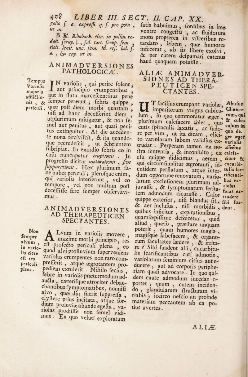 4oS LIBER HI. SECT. 11. CAP. XX. g^llo f a. exprejfi. q. f. pro potu , ut m. B 'SJjaharh. ekc. in pollin. r<?- da^. fcrup. , fal. tart, fcrup. fem. , €leB. lenit, unc. fem. M. ref. hoL f. 5 cap. ut m. \ ANIMADVERSIONES PATHOLOGICA« Tempus Variolis majoris nis IN variolis , qm' perire folent, aut principio erumpentibus ^ aut in ftatu marcefcentibus pene .i.o , & pereunt ; febris quippe , periculi. poft diem morbi quartam , nifi ad hanc decefferint diem , utplurimum mitigatur, & non fe- mel aut penitus , aut quafi peni¬ tus extinguitur . At die acceden¬ te nona revivifeft, &ita quando¬ que recrudefeit , ut febrientem fubripiat. In exordio febris eo in cafu nuncupatur eruptionis . In progreffu dicitur maturationis ^ Jive Suppurationis . Hasc plurimum fa- ne habet periculi; plerofque enim, qui variolis interierunt , vel eo tempore , vel non multum poH: decelTilfe fere femper obfervavi- mus . animadversiones ad therapeuticen SPECTANTES. fatis habuimus , fordibus in in^ ventre congeftis , ac fluidorum motu propterea in vifceribus re¬ tardato , labern , quae humores infecerat , ab iis libere exolvi ^ 6c per cutem defpumari eatenus haud quaquam potuifle. ALIA ANIMADVER¬ SIONES AD THERA¬ PEUTICEN SPE¬ CTANTES » Ium T facilius erumpant variolae, Abufus^ imperitorum vulgus cubica- . in quo commoratur aeger , ‘ ^ ° & cubt- Non femper A Lvurn in variolis movere maxime morbi principio , res « 1 .1 plurimum calefacere Iblet , ^quo cutis fpiraculis laxatis , ac fudo- re per vim , ut ita dicam , elici- to variolarum labem validius ex- variolis trudat , Perperam tamen ex no- affe£lus flra fententia , & inconfulto j ex calefa- ufu quippe didicimus , aerem , ciunt & qui circumfunditur aegrotanti, id- cucuibi- entidem perflatum , atque inter- dum opportune renovatum, vario- larum exclufionem plurimum ad- juvalfe , & fymptomatum ferita- tem admodum cicuralfe . Calor truJerr quippe exterior, nifi blandus fit, f,bi fu^, & aer inclufus , nifi morbidis , dent, quibus inficitur , expirationibus ^ quamfaepiflime defeeeetur , quid aliud , qusrfo , pragflare unquam poterit , quam humores magis , magifque labefacere , & organo¬ rum facultates lajdere , irrita¬ re ^ Sibi fuadent alii, cucurbita- alvum , Tn ^ in vario- pericuIi plena cu re r oiDi luadent alii, cucurbiti lis ciere ^ , ^P^^^fluvium fuperveniens lis fcarificantibus cuti admotis Sri 'Tfnon raro com- variolarum feminium citius aut e' periculi ptdiierit , atque jegrotantem pro- plena. extulerit . Nihilo fecius , leme in variolis prsetermodum ad¬ aucta, caeterifque atrociter debac- chantibusfymptomatibus, nonnifi alvo , qu^ diu fuerit fuppreffa clyitere prius incitata, atque for- aium proluviat abunde egefla, va- nolas prodiiffe non feniel vidi¬ mus . Ex quo veluci exploratum ^-- xwxxaiiJiuiil WlLIUCi aucc- ducere , aut ad corporis periphe- riam quafi advocare. In quo qui¬ dem caute admodum incedas o- portet ; quum , cutem inciden- do glandularum flrudturam vi¬ tiabis j iccirco nefeio an proinde materiam peccantem ab ea po¬ tius avertes.