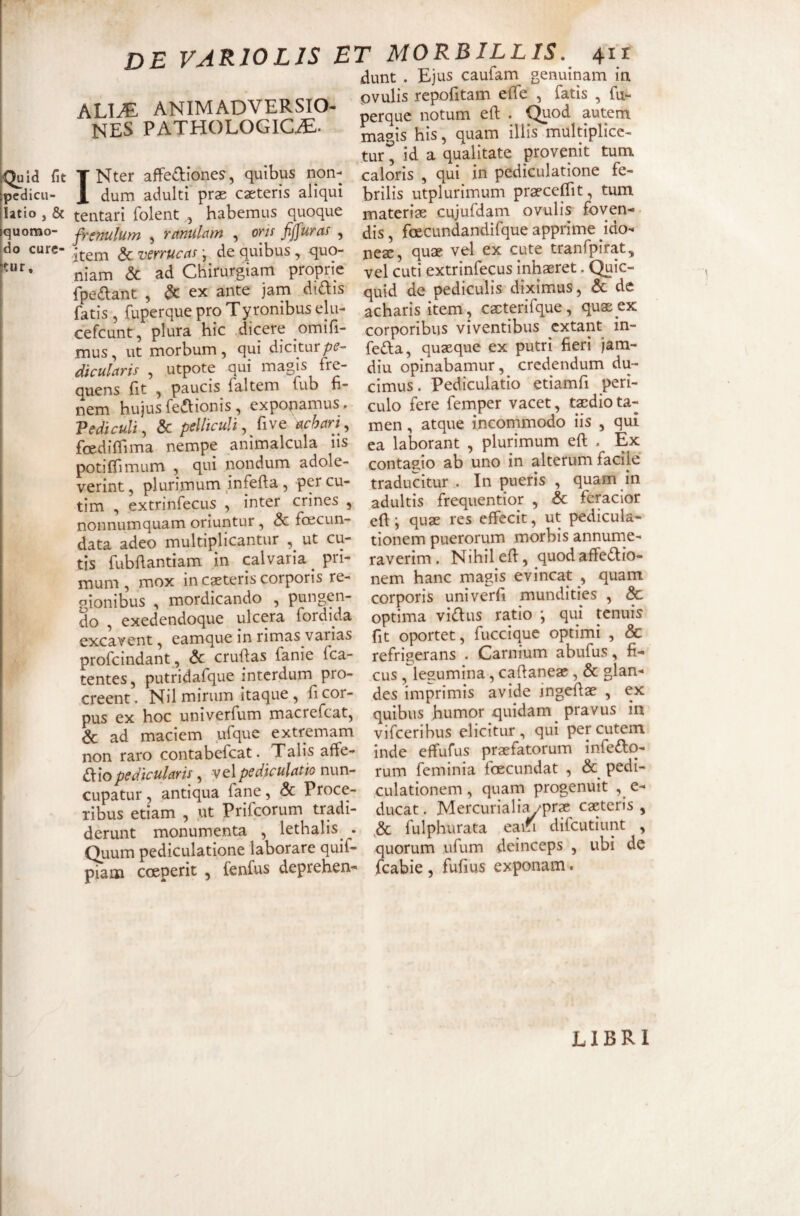 dunt . Ejus caufam genuinam in ALI^ animadversio¬ nes PATHOLOGICAE. Quid fit pcdicii- I Nter affediones, quibus non¬ dum adulti pras casteris aliqui latio , & tentari folent , habemus quoque quomo- ffcmlum , rctnulctm , oris fjfuras , do CUrC“ *• O- - i -• A a nmKnc /inO- utr, item & verrucas; de quibus , quo¬ niam & ad Chirurgiam proprie fpeftant , & ex ante jam dtiflis fatis, fuperque pro Tyronibus elu- cefcunt, plura hic dicere omifi- mus, ut morbum, qui dicitur dicularis , utpote qui magis fre¬ quens fit , paucis faltem fub fi- nem hujus fediionis, exponamus» Vediculi, & pellicuU ^ five ^chari ., foedifilma nempe animalcula iis potifTimum , qui nondum adole¬ verint , plurimum jnfefta , per cu- tim , extrinfecus , inter crines , nonnumquam oriuntur, & fcecun- data adeo multiplicantur , ut cu¬ tis fubdantiam in plvaria ^ pri¬ mum , mox in ceteris corporis re¬ gionibus , mordicando , pungen¬ do , exedendoque ulcera fordida excavent, eamque in rimas varias profcindant, & cruftas fanie fca- tentes, putridafque interdum pro¬ creent . Nil mirum itaque , fi cor¬ pus ex hoc univerfum macrefeat, Sc ad maciem ufque extremam - \- pvulis rcpofitam efie , fatis , fu¬ perque notum efl . C^od autem magis his, quam iliis multiplice¬ tur , id a qualitate provenit tum caloris , qui in pediculatione fe¬ brilis utplurimum praecefTit, tum materia cujufdam ovulis foven¬ dis , fceCLindandifque apprime ido¬ neae, quae vel ex cute tranfpirat, vel cuti extrinfecus inhaeret. Quic- quid de pediculis diximus, & de acharis item, cacterifque, quae ex corporibus viventibus extant in- fe(^I:a, quaeque ex putri fieri jam- diu opinabamur, credendum du¬ cimus . Pediculatio etiamfi peri¬ culo fere femper vacet, taedio ta¬ men , atque incommodo iis , qui ea laborant , plurimum efl . Ex contagio ab uno in alterum facile’ traducitur . In pueris , quam in adultis frequentior , & feracior eft i quae res effecit, ut pedicula- tionem puerorum morbis annume¬ raverim . Nihil eff, quod affedio- nem hanc magis evincat , quam corporis univerfi mundities , & optima vidus ratio ; qui tenuis fit oportet, fuccique optimi , & refrigerans . Carnium abufus, fi¬ cus , legumina, cafianeac, & glan¬ des imprimis avide ingefiae , ex quibus humor quidam^ pravus in vifeeribus elicitur , qui per cutem OC ad maciem uiquc Viiccmm:» --- non raro contabefeat. Talis affe- inde effufus praefatorum iniedto- €i\opedicularis ^ ^q\pediculatio nwn- rum feminia foecundat , & pedi- cupatur antiqua fane, .& Proce- culationem , quarn progenuit e- ribus etiam , ut Prifeorum tradi- ducat. Mercuriali^P*'? cactens , derunt monumenta , lethalis . fulphurata eaifi difcutiunt , Quum pediculatione laborare quif- quorum ufum deinceps , ubi de piam coeperit , fenfus deprehen- fcabie, fufius exponam. LIBRI I