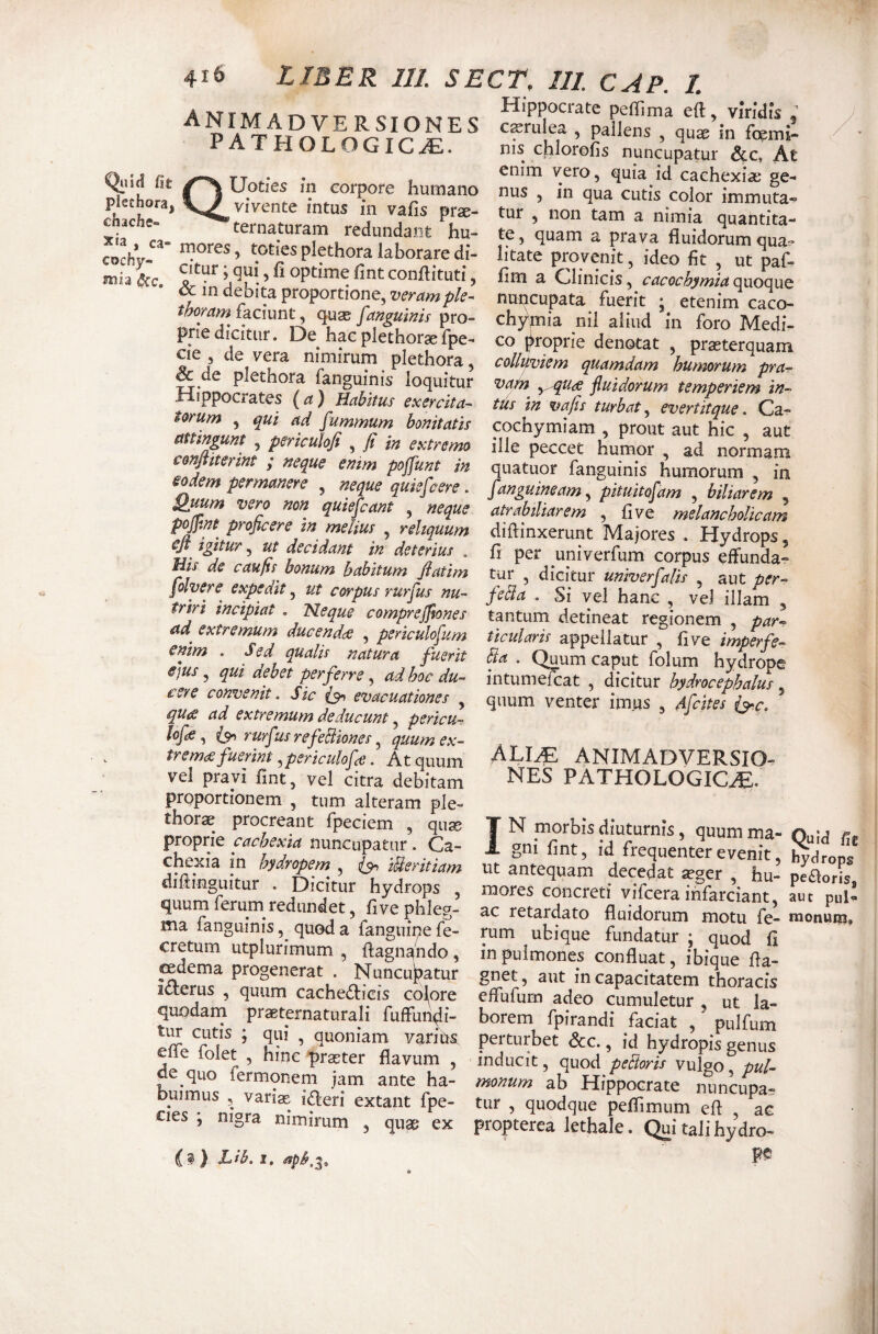 AlsrrMAmT-TJD CTrMvTrc peffima eft, viridis ^ A -M ADVERSIONES cssrulea , pallens au^ in frpmi-. pathologica. nis chlo^oL nunc’u?at*r At fit TW-ao * f. enim vero, quia id caehexise ge^ chachs- ’ '^ttrnaturam r,.d!,n/^ ^ quanti»- xia ra- ^^^naturam redundant hu- te, quam a prava fluidorumoua- cochy- toties plethora laborare di- litate provenit, ideo fit , ut paf- ^ in v’ conflituti, fim a Clinicis, c<icvcW^ quoLe nuncupata fuerit ; etenirn caV t^yam faciun^ qu3s fangumis pro- chymia nil aliud in foro Medi- pnedicitur. De hac plethor*fpe- co proprie denotat , prxterquam S nimirum plethora, colluviem quamdam hinmum pra- ■f-rinn...^r (■ ioquitur vatn y.-qua fluidorum temperiem in- H ppocrates {a) Habitus exercita- tus in vafis turbat, evertitque. Ca- m^Zuln hornum bonitatis cochymiam , prout aut hic , aut ngunt , penculofi , ji m extremo ille peccet humor , ad normam Znfa T ’ quatuor fanguinis humorum , in eodem permanere , neque quiefcere. [anguineam fpituitofam , biliarem , atrabiliarem , fi ve melancholicam pJpM proficere in melius , reliquum diftinxerunt Majores . Hydrops, y ut decidant in deterius . fi per univerfum corpus effunda- Hts de caufis bonum habitum jlatim tur , dicitur univerfalis , aut per- fohere expedit, ut corpus rurfus nu- feSa . Si vel hanc , vel illam , triri incipiat . Neque comprejfiones tantum detineat regionem , par- ad extremum ducendce , periculofum ticularis appellatur , five imperfe- enim . Sed qualis natura fuerit Sa . Quum caput folum hydrope e^us ^ qut dehst perferre ^ adhocdu^ t‘nf-nni^o<- ceve convenit. Sic evacuationes ^ qu<s ad extremutyi deducunt, peyicu~ lofdS, rurf 'is refeBiones, quum ex- , trefuerint,periculofce. At quum vel pravi fint, vel citra debitam proportionem , tum alteram ple- thorae procreant fpeciem , qu® proprie cachexia nuncupatur. Ca- « V a ^ >• I... 1^ • r~7 • s trocs, . v^uui LctpuL luium nyaropi intumefcat , dicitur hydrocephalus quum venter imus , Afcites (^c, alia animadversio¬ nes PATHOLOGICa^. IN morbis diuturnis, quumma- Ouid , gni fint, id frequenter evenit cnexia in hydram , ip, iUeritiam ut antequam decedat *ger hu- pJao°i diftinguitur . Dicitur hydrops mores concreti vifcera infarciant aut pu fl^idomm motu fe-Inu': ma languin s, quod a languipe fe- rum ubique fundatur; quod fi cretum utplurimum , ftagnando, in pulmones confluat, ibique fta- il?r“s^ *’:mimT^' mcapacitatem thoracis itterus , quum cachefticis colore effufum adeo cumuletur , ut la¬ to cufis borem fpirandi faciat , ’ pulfum eir/nltlV qq' vq'^n'ain vanCis perturbet &c., id hydropis genus 1 - ’ pr^ter flavum , inducit, quod peBoris vulgo pul^- buimu°s Hippocrate nuncupa- cks niolf ? ‘P®’ ’ q“°‘'q“® eft , ac cies , ni^ra nimirum , quae ex propterca lethale. (^i tali hydro- (?) Lib. 1,