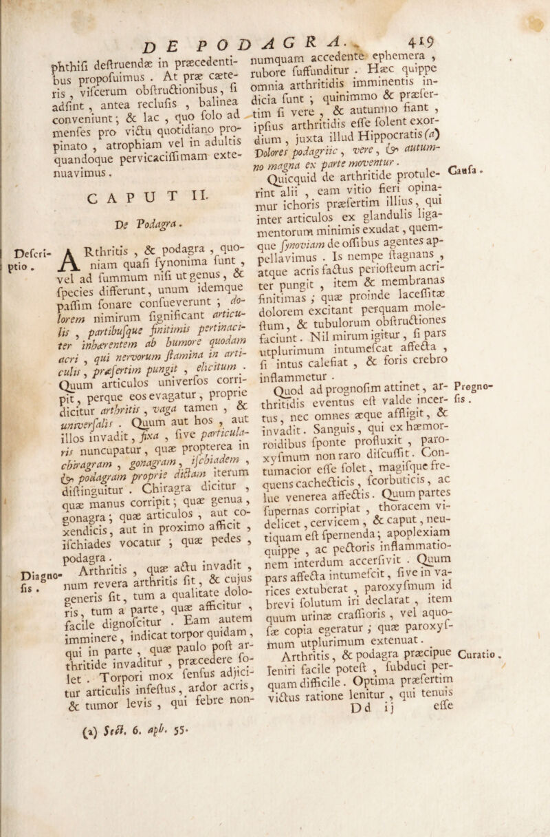 ■‘sr.f Arrtt ;rr obij..aiLb.« adfint , antea reclufis , bahnea dicia lu , h fiant , conveniunt; & lac , quo folo ad i , folent exor- menfes pro viftu quotidiano pro- ip i Hippocratis (a) pinato , atrophiam vel in adultis dium ^ 1_ exte- J)olores podagrlic , vere, autum no mctgna ex parte moventur. r'^Hfa Qiiicquid de arthritide protule- Caufa. rint alii , eam vitio fieri opina¬ mur ichoris praefertim illius, qui inter articulos ex glandulis liga- mentorum minimis exudat, quem- ^ . T» 1 Rr auo- oue A';7ow^w de ofTibus agentes ap- pefcri- ^ nellivimus . Is nempe ftagnans , Itio ^ LJ. i-i AC4* quandoque pervicacifTimam exte¬ nuavimus . CAPUT II. Ve Vodagra. A»rwffrr.i;; vel ad fummum nihutgenu , ^ rt TYii«»mKranas fpecies differunt, unum idemque pafTim Tonare confuderunt *, do¬ lorem nimirum fignificant articu¬ lis , partibufque finitimis pertinaci¬ ter inhibentem ab bumore qv,odam acri qui nei-vorum flamina in arti¬ culis \ pr^fertim pungit , elicitum^ Quum articulos univerfos corri pit, perque eos evagatur, propru dicitur arthritis , vaga tamen , & univerfalis . Qiuum aut hos , aut illos invadit, fixa , five particula¬ ris nuncupatur, quae propt^ea m chiragram , gonagram, ijcmadem , podagram proprie ditiam diifinguitur . Chiragra dicitur , quae manus corripit; quae genua, ponagra; quae articulos , aut co¬ xendicis , aut in proximo afhcit , <tL4Ut. CIVI 10 £ ter pungit , item & membranas finitimas quae proinde laccffit® dolorem excitant perquam mole- ftum, & tubulorum obftructiones faciunt. Nil mirum igitur, fi Pats utplurimum intumefcat anetta , fi intus calefiat , & foris crebro .r- P...- pit , perque eos evagatu^^p pr^ jfi^dis evLtus eft valde incer- fis. tus nec omnes aeque affligit, &: invadit. Sanguis , qui ex haemor- roidibus fponte profluxit , paro- xyfmum non raro difcuflit. Con¬ tumacior effe folet, magifqd quens cacheifliicis , fcorbuticis, ac lue venerea affedis. Quum partes fupernas corripiat , thoracem vi¬ delicet, cervicem , & caput, neu- podagra_ ..j, interdum accerfivit . Quum Diagno- arthritis fit & cujus pars affeda intumefcit, five in va- -fyr t, m a auali ate dolo- rices extuberat , paroxyfmum id generisjlt, tum a qual ^ declarat , item ris Lio 11^ ^ ^ ^ ^ ris, tum a parte, quae afticitur , facile dignofcitur . Eam autem imminere , indicat torpor quidam , qui in parte , quse paulo poft ar¬ thritide invaditur , prxcedere lo- let . Torpori mox fenfus adjici¬ tur articulis infeflus, ardor acris, & tumor levis , qui febre non- (1) 6. a^h. 55. brevi folutum in declarat , item quum urin® crafiioris , vel aquo- fa: copia egeratur ; qu® paroxyl- mum utplurimum extenuat. Arthritis, & podagra praecipue Curatio, leniri facile poteft , fubduci per¬ quam difficile. Optima prsfertim vidus ratione lenitur , qui tenms D d i i elfe