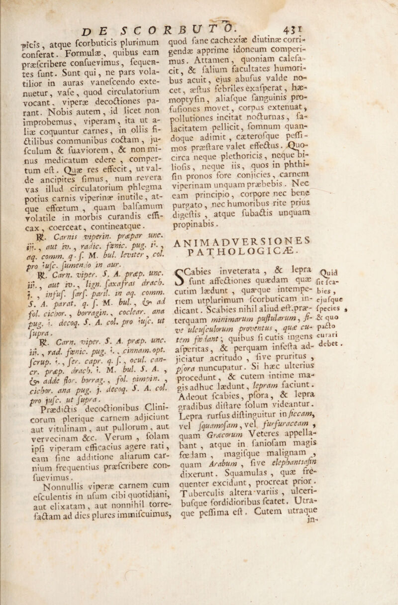 'picfs, atque fcorbuticis plurimum conferat. Formulas, quibus eam praefcribere confuevimus, fequen- tes funt. Sunt qui, ne pars vola¬ tilior in auras vanefcendo exte¬ nuetur, vafe, quod circulatorium vocant, viperae decodiones pa¬ rant. Nobis autem, dd licet non improbemus, viperam, ita ut a- lix coquuntur carnes, in ollis fi- dilibus communibus codam , ju- fculum & fuaviorem, & non mi¬ nus medicatum edere , comper¬ tum efl. Quae res effecit, ut val¬ de ancipites fimus, num revera vas illud circulatorium phlegma potius carnis viperinae inutile, at¬ que effoetum , .quam balfamum volatile in morbis curandis effi.- cax , coerceat, contineatque. Carms vtperin. prcspctr unc. ffu , aut iv., radie, fiemc. pug. , aq. comrn. q-f' bul. levtter ^ cot. pro iufe. fumenJo in aur. Carn. viper. S. A. pr<^p. unc. i;t., aut iv.^ lign. faxafras drach. 5- infu[. farf. pani in aq. comm. S.^A. parat, q. f. M. bul ^ ad fol ciciJOY. , borragin., coclear. ^ ana pug. i. decoq. S. A. coi pro lufc. ut fupra. Carn. viper. S. A. pr(£p. unc. ti)., rad. foenic. pug. l, cinnam. opt. ferup. h, fer. capr. q. f , ocul can- cr. prdSp. drach. M. bul S. A. , adde jlor, borrag., fol pimoin. , ciebor, ana pug. ). decoq. S. A. coi pro jufe. ut fupra. ^ ^ ^ Praedidis decodionibus Clini¬ corum plerique carnem adjiciunt . aut vitulinam, aut pullorum, aut vervecinam &c. Verum , folam ipfi viperam efficacius agere rati, eam fine additione aliarum car¬ nium frequentius praefcribere con- fuevimus. Nonnullis viperae carnern curn efculentis in ufum cibi quotidiani, aut elixatam, aut nonnihil torre- fadam ad dies plurcs immifeuimus, quod fane cachexiae diutinae corrw gendae apprime idoneum comperi- mus. Attamen , quoniam calefa¬ cit, & Talium facultates humori¬ bus acuit, ejus abufus valde no¬ cet, aeffus febriles exafperat, hae- moptyfin, aliafque fanguinis pro- fufiones movet, corpus extenuat, pollutiones incitat nodurnas , fa- lacitatem pellicit, fomnum quan¬ doque adimit , caeterofque peffi- mos praeftare valet effediis. circa neque plethoricis, neque oi- liofis, neque iis, quos in phthi- fin pronos fore conjicies, carnem viperinam unquam praebebis . Nec eam principio, corpore nec bene purgato, nec humoribus rite prius digeftis , atque fubadis unquam propinabis. animadversiones PATHOLOGICAE.. SCabies inveterata , & lepra funt affediones quaedam quas cutim laedunt , quaeque intempe- ^ies , nem utplurimum fcorbuticam in- ejufque dicant. Scabies nihil aliud eff^prae- fpecies terquam minimarum puftularum & quo ve ulcufculorum prorventus, qU(£ cu- pado^ tern fee{ant\ quibus fi cutis ingens curari afperitas, & perquam infeffa ad- ^ jiciatur acritudo , live pruritus , pfora nuncupatur. Si hsec ulterius procedunt, & cutem intime^ ma¬ gis adhuc laedunt, lepram faciunt. Adeout fcabies, pfora, & lepra gradibus diffare folum videantur. Lepra rurfus diffinguitur \x\liccam^ vel fquamofam ^ vcl furfuraceam , quam Graecorum Veteres appella¬ bant , atque in faniofam magis foe-iam , magifque malignam , quam Arabum , five elephantiajm dixerunt. Squamulas , quss fre¬ quenter excidant, procreat prior. Tuberculis altera-variis , ulceri- bufque fordidioribus fcatet. Utra¬ que pcffima eff. Cutem utraque