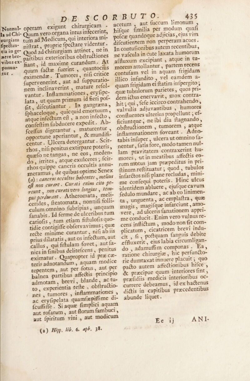 iKotltlul- ila ad Chi' ixurgiani ffpe&an- tia in ge¬ nere bre- ; vibus ex* ponun- itur . de SCO operam exigunt chirurgicarn - Quum vero organa intus infecerint, ad Medicum, qui interiora mi- niftrat, proprie fpedare videntur. Ouod ad chirurgiam attinet, ne m partibus exterioribus obftructiones fiant, id maxime curandum. At .quum faftae fuerint , quantocius eximendae . Tumores, ^iifi critice fupervenerint, aut ad fuppuratio- nem inclinaverint mature refol- vantur. Inflammationes, erylipe- lata ut quum primum id neri poi- fit difcutiantur . In gangraena, fphaceloque, quicquid emortuum, atque infeaum eft , a non mfeao , confeftim fubducere expedit. Ab- fceffus digerantur , maturentur , opportune aperiantur, & mundifi- cStur. Ulcera detergantur. bcir- rhos, nifi penitus extirpare poteris, quadro ne tangas, ne eos , meden* do irrites , atque exulceres j Icir- rhos quippe cancris occultis annu- n^eramus , de quibus optime Sei-^x (a) • cancros occultos habentes , melius. efl non curare. Curati enim cito pe¬ reunt , non curati vero longius , tem¬ pus perdurant. Atheromata, meh- cerides , fteatomata, nonnifi tolli- culum omnino fubripias , unquam fanabis . Id ferme de ulceribus tum cariofis, tum etiam fUdulofis quo¬ tidie contigilTe obfervavimus; qus rede minime curantur , nifi ab iis prius dilatatis , aut os infeaum, aut callus, qui fiftulam fovet, aut la¬ nies in finibus delitefcens , penitus eximatur. Quapropter id prae ce¬ teris adnotandum , aquam modice tepentem, uut per fotus, aut per balnea partibus affeSis principio admotam, brevi, blande, ac tu¬ to experientia tefte , obftrudio- nes , tumores , inflamm^iones , ac eryfipelata quamfepiffime di- fcuffifle . Si aquse fimplici aquam aut rofarum, aut florum fambuci, aut fpiritum vini , aut modicum (a) Hipp. lib. 6. apb. 38. R B u T O. 43 5 acetum , aut fuccum llmonum , hifque fimilia per moduna quafi pofcae quandoque adjicias ,ejus vim difcutientem non perperam acues. In contufionibus autem recentibus, ne vafcula in cute laxata humorum affluxum excipiant , atque in tu¬ morem attollantur, partem recens contufam vel in aquam frigidam illico infundito , vel eamdem^ a- quam frigidam ei ftatim infpergito;, quae tubulorum parietes, quos pri¬ dem idus enervavit, mox contra¬ hit ' qui fefe iccirco contrahendo, valvulis adjuvantibus , humores conduentes ulterius propellunt; et- hciuntque ^ ne ibi diu ifagnando, obUrudioncm , tumorem , atque inflammationem foveant . Adno- tabis infuper, ulcera ut omnino fa¬ nentur , fatis fore, modo tamen nul¬ lam pravitatem contraxerint hu¬ mores , ut in meatibus affedis eo¬ rum motus jam praepeditus in pri- flinum.reftituatur •, quod , tubulos Infardos nifi plane recludas, mini¬ me confequi poteris. Hinc ulcus identidem abluere, ejufque cavum fedulo mundare, ac ab eo linimen¬ ta unguenta, acemplaftra, quae ma^^is , magifque infarciunt, amo¬ vere ad ulceris fanationem appri¬ me conducit. Enim vero vulnus re¬ cens inflidum, modo non fit com¬ plicatum, cicatricem brevi indu¬ cit fi , poftquam fanguis debite effluxerit, ejus labia circumligan¬ do adamuflim componas . Ea, ratione chirurgias, hic perfundo- ric dumtaxat innuere placuit; fluo pado autem affedionibus hifce’, Sc praecipue quum interiores fint, praefidiis medicis interioribus oc¬ currere debeamus, idexhadenus didis in capitibus praecedentibus abunde liquet. Ee Ij ANI-